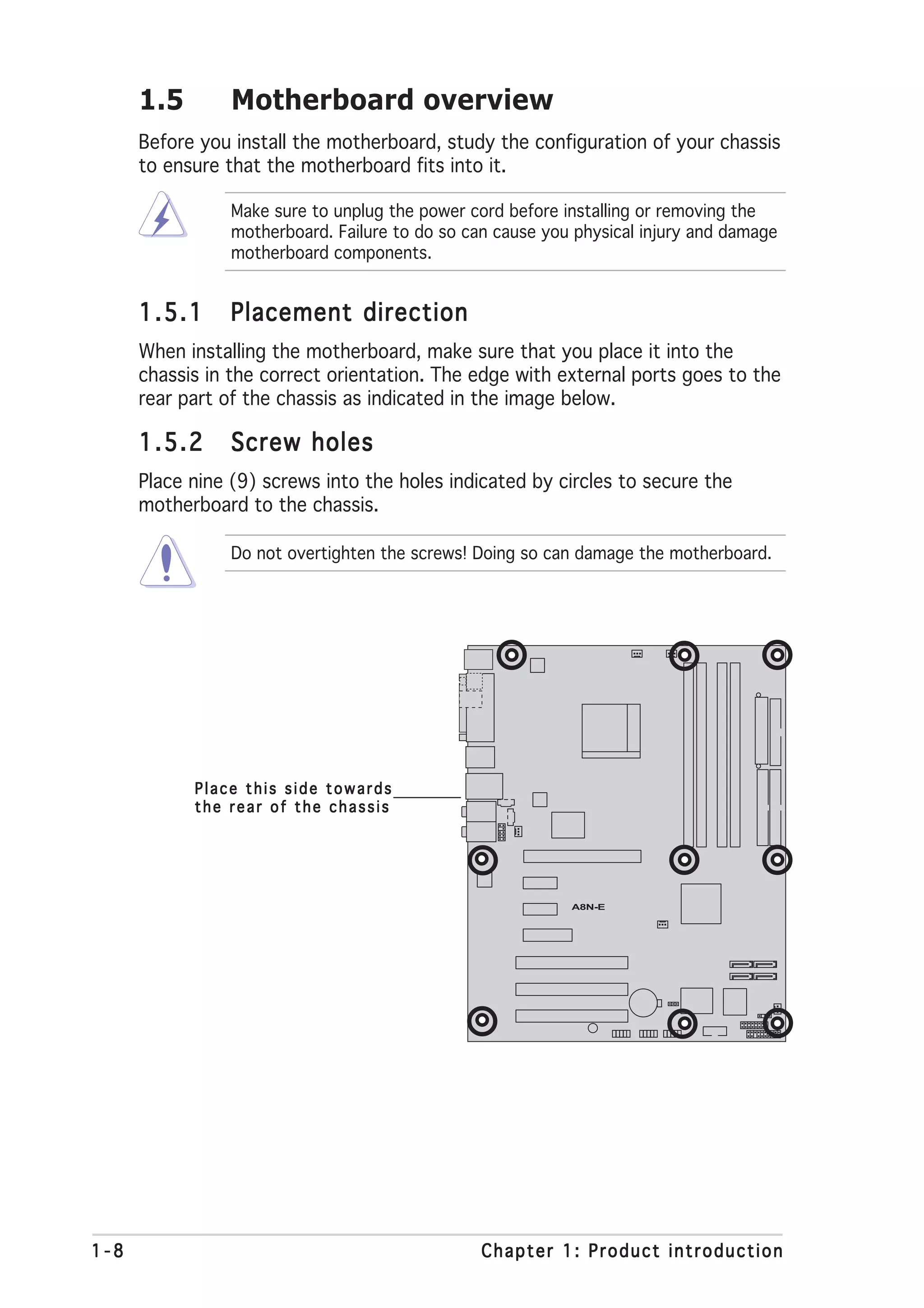 1.5        Motherboard overview
      Before you install the motherboard, study the configuration of your chassis
      to ensure that the motherboard fits into it.

                 Make sure to unplug the power cord before installing or removing the
                 motherboard. Failure to do so can cause you physical injury and damage
                 motherboard components.


      1.5.1      Placement direction
      When installing the motherboard, make sure that you place it into the
      chassis in the correct orientation. The edge with external ports goes to the
      rear part of the chassis as indicated in the image below.

      1.5.2      Screw holes
      Place nine (9) screws into the holes indicated by circles to secure the
      motherboard to the chassis.

                 Do not overtighten the screws! Doing so can damage the motherboard.




            Place this side towards
            the rear of the chassis




                                                            A8N-E




1-8                                              Chapter 1: Product introduction
 