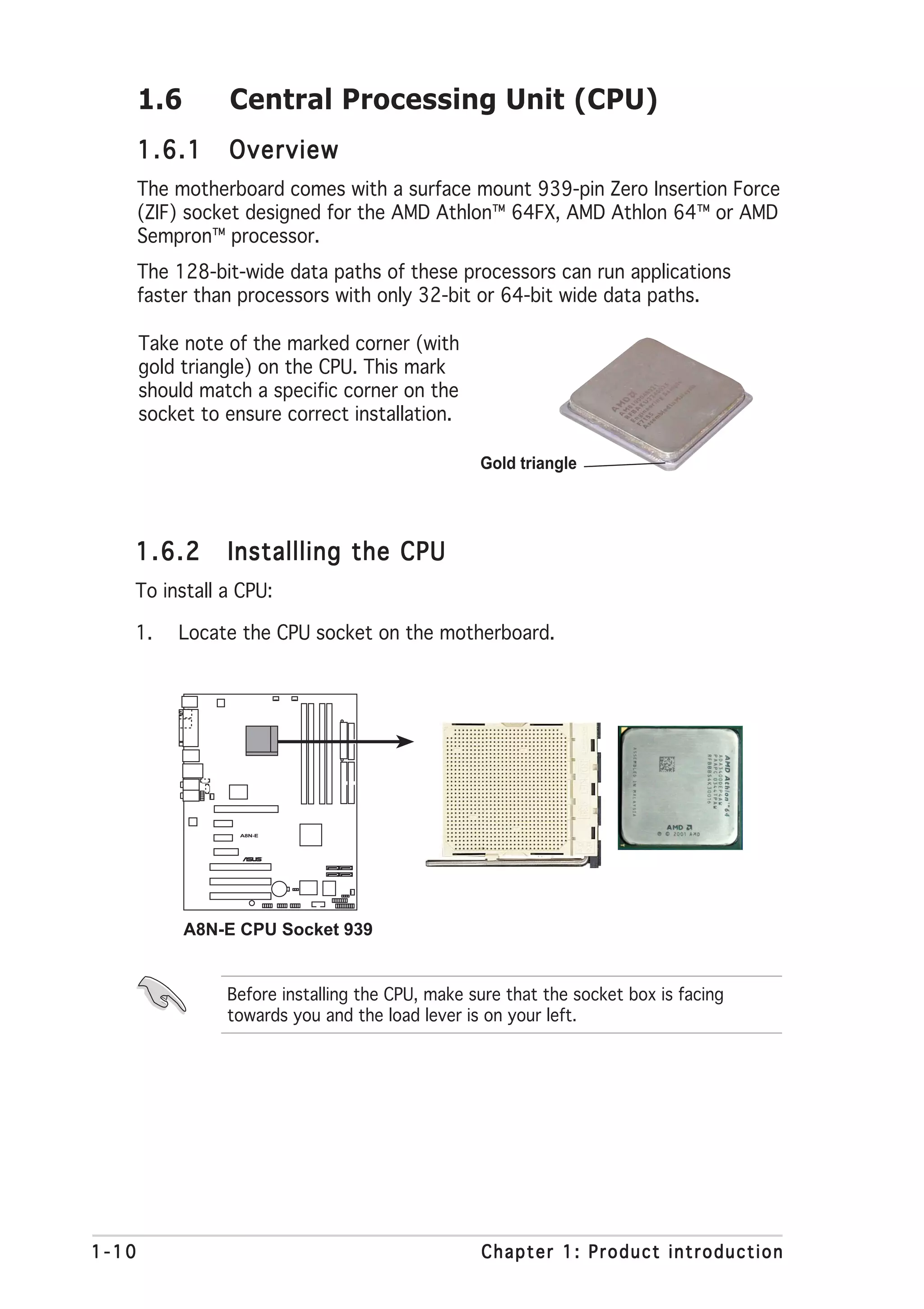 1.6       Central Processing Unit (CPU)
       1.6.1     Overview
       The motherboard comes with a surface mount 939-pin Zero Insertion Force
       (ZIF) socket designed for the AMD Athlon™ 64FX, AMD Athlon 64™ or AMD
       Sempron™ processor.
       The 128-bit-wide data paths of these processors can run applications
       faster than processors with only 32-bit or 64-bit wide data paths.

       Take note of the marked corner (with
       gold triangle) on the CPU. This mark
       should match a specific corner on the
       socket to ensure correct installation.

                                                  Gold triangle




   1.6.2         Installling the CPU
   To install a CPU:

   1.      Locate the CPU socket on the motherboard.




                   A8N-E



                           ®




             A8N-E CPU Socket 939


                 Before installing the CPU, make sure that the socket box is facing
                 towards you and the load lever is on your left.




1-10                                              Chapter 1: Product introduction
 