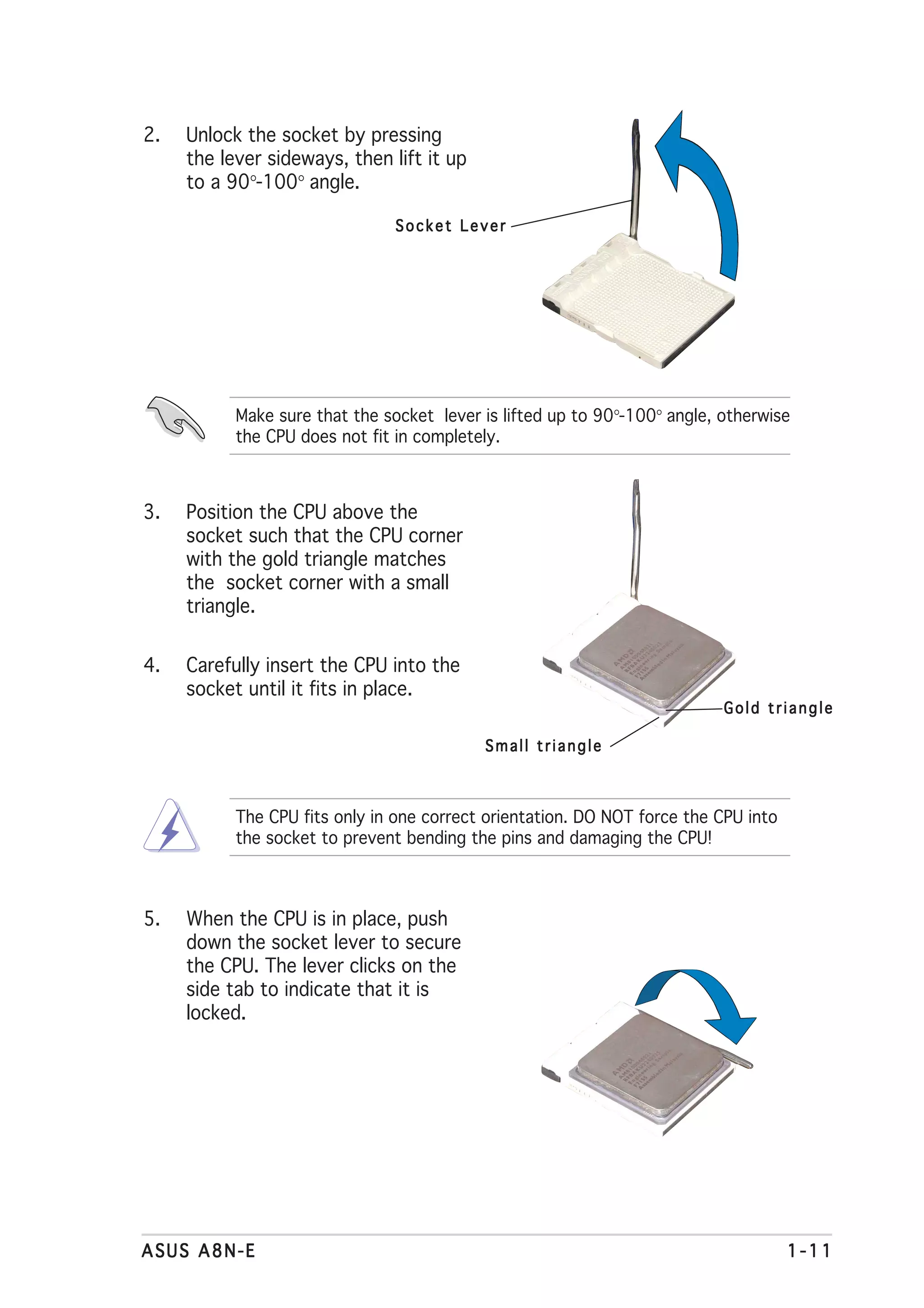 2.   Unlock the socket by pressing
     the lever sideways, then lift it up
     to a 90°-100° angle.

                               Socket Lever




           Make sure that the socket lever is lifted up to 90°-100° angle, otherwise
           the CPU does not fit in completely.



3.   Position the CPU above the
     socket such that the CPU corner
     with the gold triangle matches
     the socket corner with a small
     triangle.


4.   Carefully insert the CPU into the
     socket until it fits in place.
                                                                           Gold triangle

                                           Small triangle



           The CPU fits only in one correct orientation. DO NOT force the CPU into
           the socket to prevent bending the pins and damaging the CPU!



5.   When the CPU is in place, push
     down the socket lever to secure
     the CPU. The lever clicks on the
     side tab to indicate that it is
     locked.




ASUS A8N-E                                                                           1-11
 