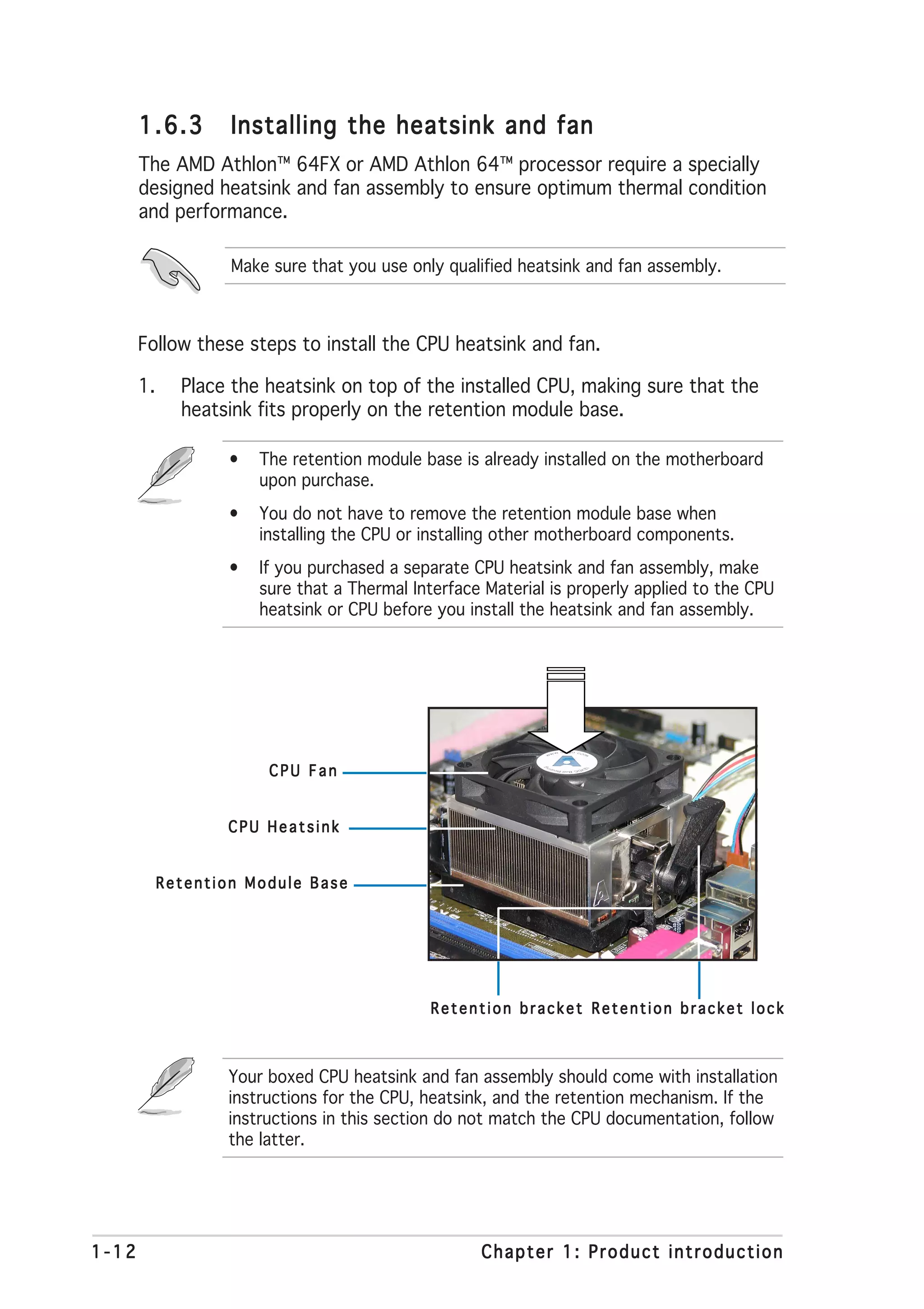 1.6.3        Installing the heatsink and fan
       The AMD Athlon™ 64FX or AMD Athlon 64™ processor require a specially
       designed heatsink and fan assembly to ensure optimum thermal condition
       and performance.

                    Make sure that you use only qualified heatsink and fan assembly.



       Follow these steps to install the CPU heatsink and fan.

       1.     Place the heatsink on top of the installed CPU, making sure that the
              heatsink fits properly on the retention module base.

                   •   The retention module base is already installed on the motherboard
                       upon purchase.
                   •   You do not have to remove the retention module base when
                       installing the CPU or installing other motherboard components.
                   •   If you purchased a separate CPU heatsink and fan assembly, make
                       sure that a Thermal Interface Material is properly applied to the CPU
                       heatsink or CPU before you install the heatsink and fan assembly.




                        CPU Fan


                   CPU Heatsink


            Retention Module Base




                                              Retention bracket Retention bracket lock



                   Your boxed CPU heatsink and fan assembly should come with installation
                   instructions for the CPU, heatsink, and the retention mechanism. If the
                   instructions in this section do not match the CPU documentation, follow
                   the latter.




1-12                                                Chapter 1: Product introduction
 