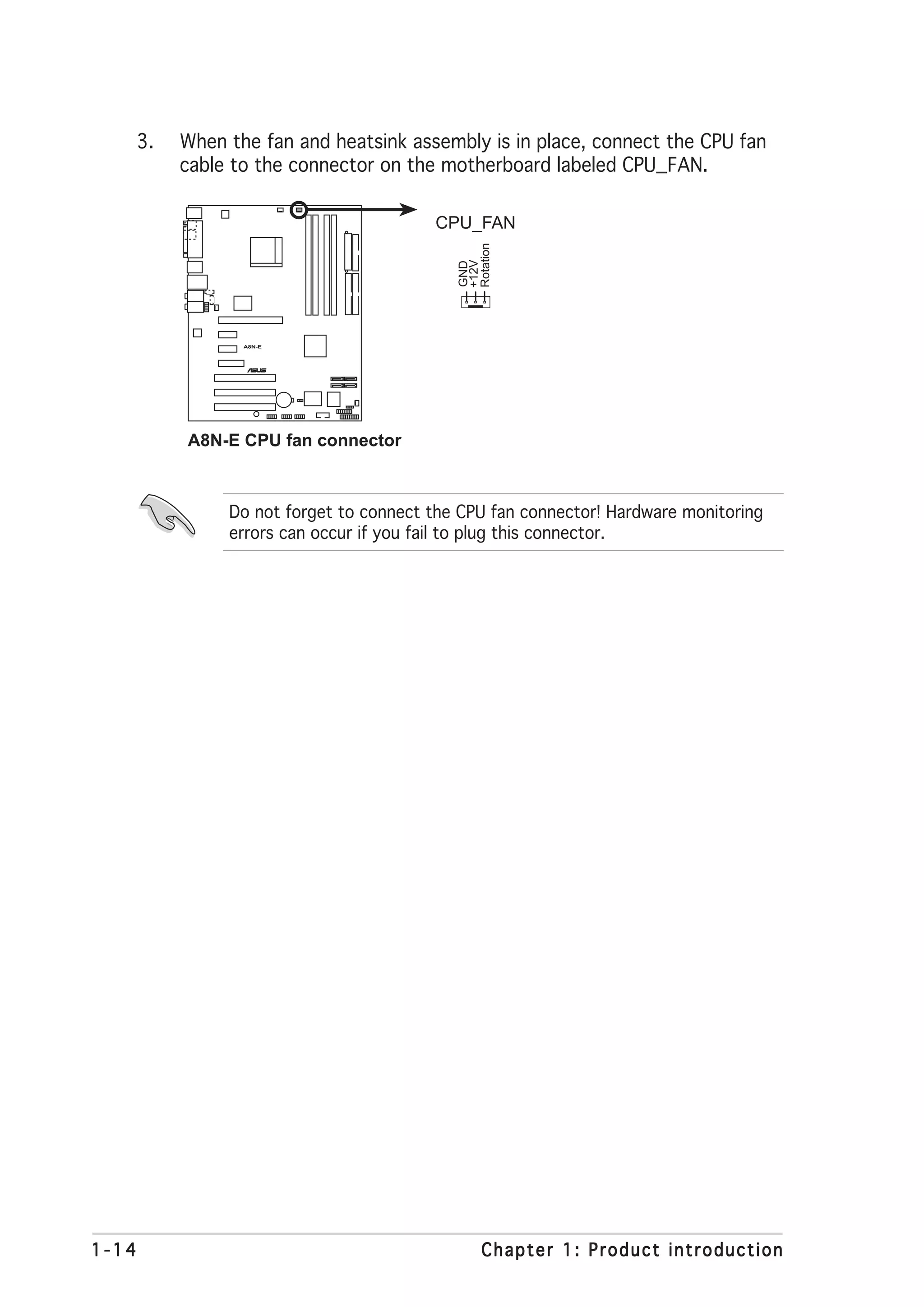 3.   When the fan and heatsink assembly is in place, connect the CPU fan
            cable to the connector on the motherboard labeled CPU_FAN.

                                          CPU_FAN




                                             Rotation
                                             +12V
                                             GND
                   A8N-E



                           ®




            A8N-E CPU fan connector



                 Do not forget to connect the CPU fan connector! Hardware monitoring
                 errors can occur if you fail to plug this connector.




1-14                                              Chapter 1: Product introduction
 