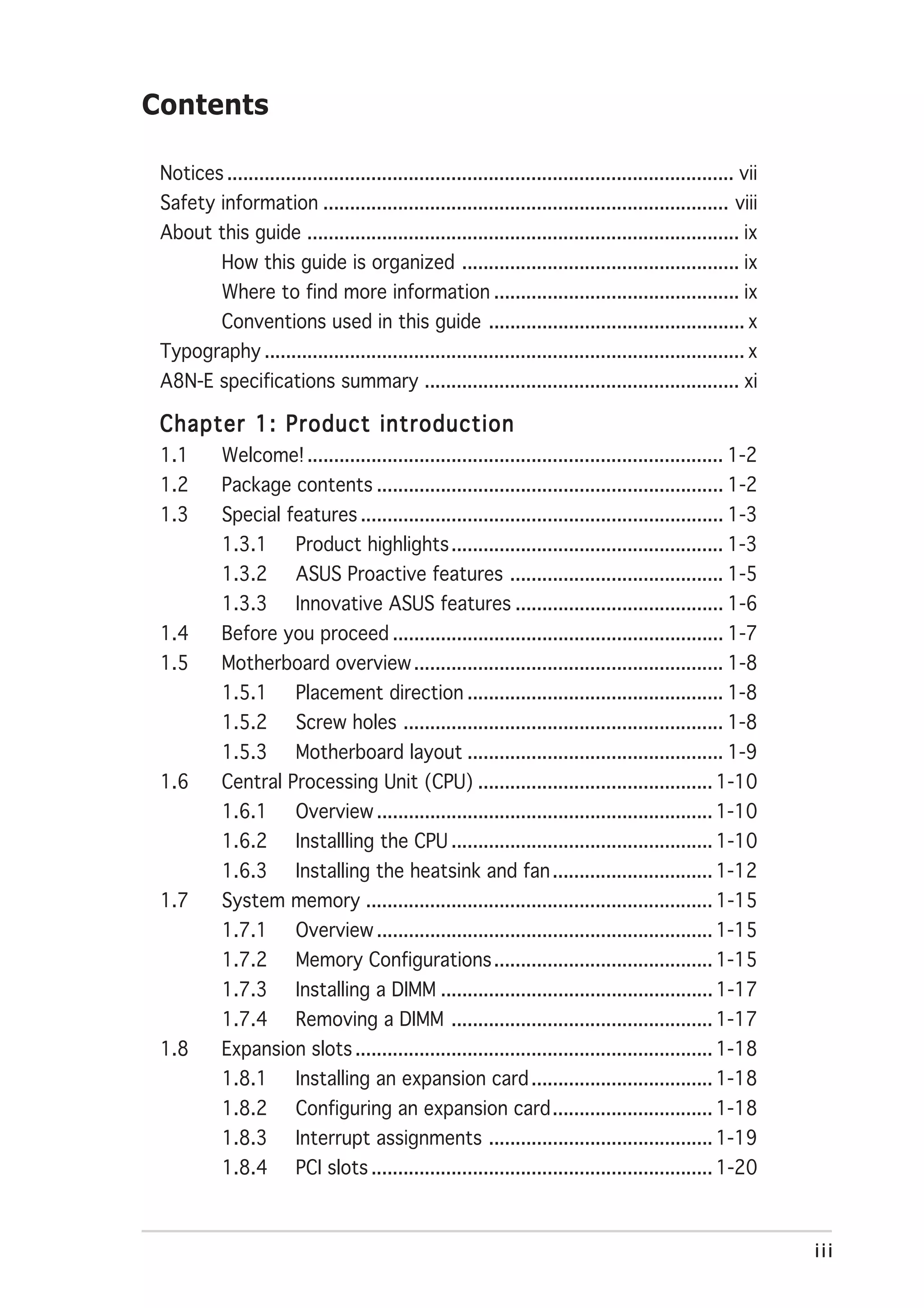 Contents

 Notices ............................................................................................... vii
 Safety information ............................................................................ viii
 About this guide ................................................................................. ix
            How this guide is organized .................................................... ix
            Where to find more information .............................................. ix
            Conventions used in this guide ................................................ x
 Typography .......................................................................................... x
 A8N-E specifications summary ........................................................... xi

 Chapter 1: Product introduction
 1.1        Welcome! .............................................................................. 1-2
 1.2        Package contents ................................................................. 1-2
 1.3        Special features .................................................................... 1-3
            1.3.1        Product highlights ................................................... 1-3
            1.3.2        ASUS Proactive features ........................................ 1-5
            1.3.3        Innovative ASUS features ....................................... 1-6
 1.4        Before you proceed .............................................................. 1-7
 1.5        Motherboard overview .......................................................... 1-8
            1.5.1        Placement direction ................................................ 1-8
            1.5.2        Screw holes ............................................................ 1-8
            1.5.3        Motherboard layout ................................................ 1-9
 1.6        Central Processing Unit (CPU) ............................................ 1-10
            1.6.1        Overview ............................................................... 1-10
            1.6.2        Installling the CPU ................................................. 1-10
            1.6.3        Installing the heatsink and fan .............................. 1-12
 1.7        System memory ................................................................. 1-15
            1.7.1        Overview ............................................................... 1-15
            1.7.2        Memory Configurations ......................................... 1-15
            1.7.3        Installing a DIMM ................................................... 1-17
            1.7.4        Removing a DIMM ................................................. 1-17
 1.8        Expansion slots ................................................................... 1-18
            1.8.1        Installing an expansion card .................................. 1-18
            1.8.2        Configuring an expansion card .............................. 1-18
            1.8.3        Interrupt assignments .......................................... 1-19
            1.8.4        PCI slots ................................................................ 1-20



                                                                                                               iii
 