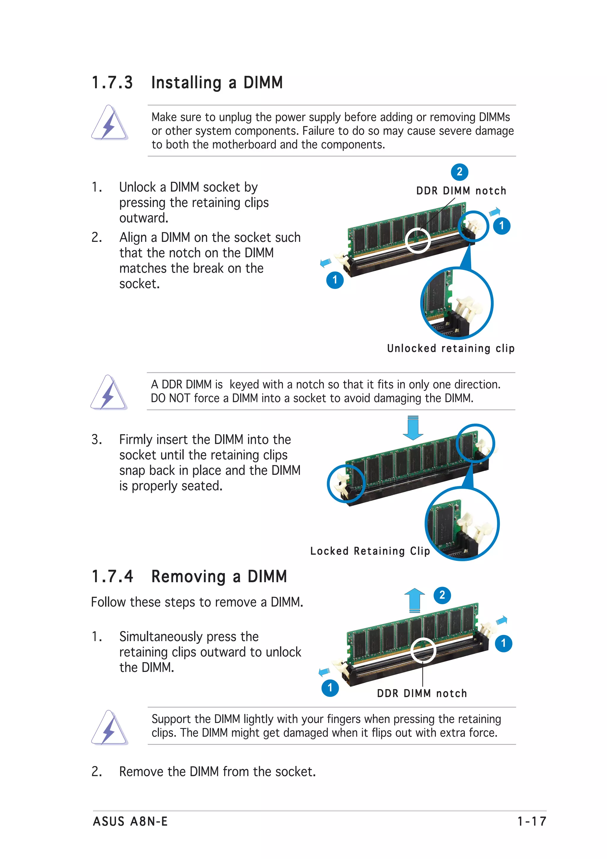 1.7.3      Installing a DIMM

           Make sure to unplug the power supply before adding or removing DIMMs
           or other system components. Failure to do so may cause severe damage
           to both the motherboard and the components.

                                                                        2
1.   Unlock a DIMM socket by                                   DDR DIMM notch
     pressing the retaining clips
     outward.
                                                                                1
2.   Align a DIMM on the socket such
     that the notch on the DIMM
     matches the break on the
     socket.                                   1




                                                          Unlocked retaining clip


          A DDR DIMM is keyed with a notch so that it fits in only one direction.
          DO NOT force a DIMM into a socket to avoid damaging the DIMM.


3.   Firmly insert the DIMM into the
     socket until the retaining clips
     snap back in place and the DIMM
     is properly seated.




                                          Locked Retaining Clip

1.7.4      Removing a DIMM
                                                                    2
Follow these steps to remove a DIMM.

1.   Simultaneously press the                                                   1
     retaining clips outward to unlock
     the DIMM.
                                              1         DDR DIMM notch

           Support the DIMM lightly with your fingers when pressing the retaining
           clips. The DIMM might get damaged when it flips out with extra force.


2.   Remove the DIMM from the socket.


ASUS A8N-E                                                                          1-17
 
