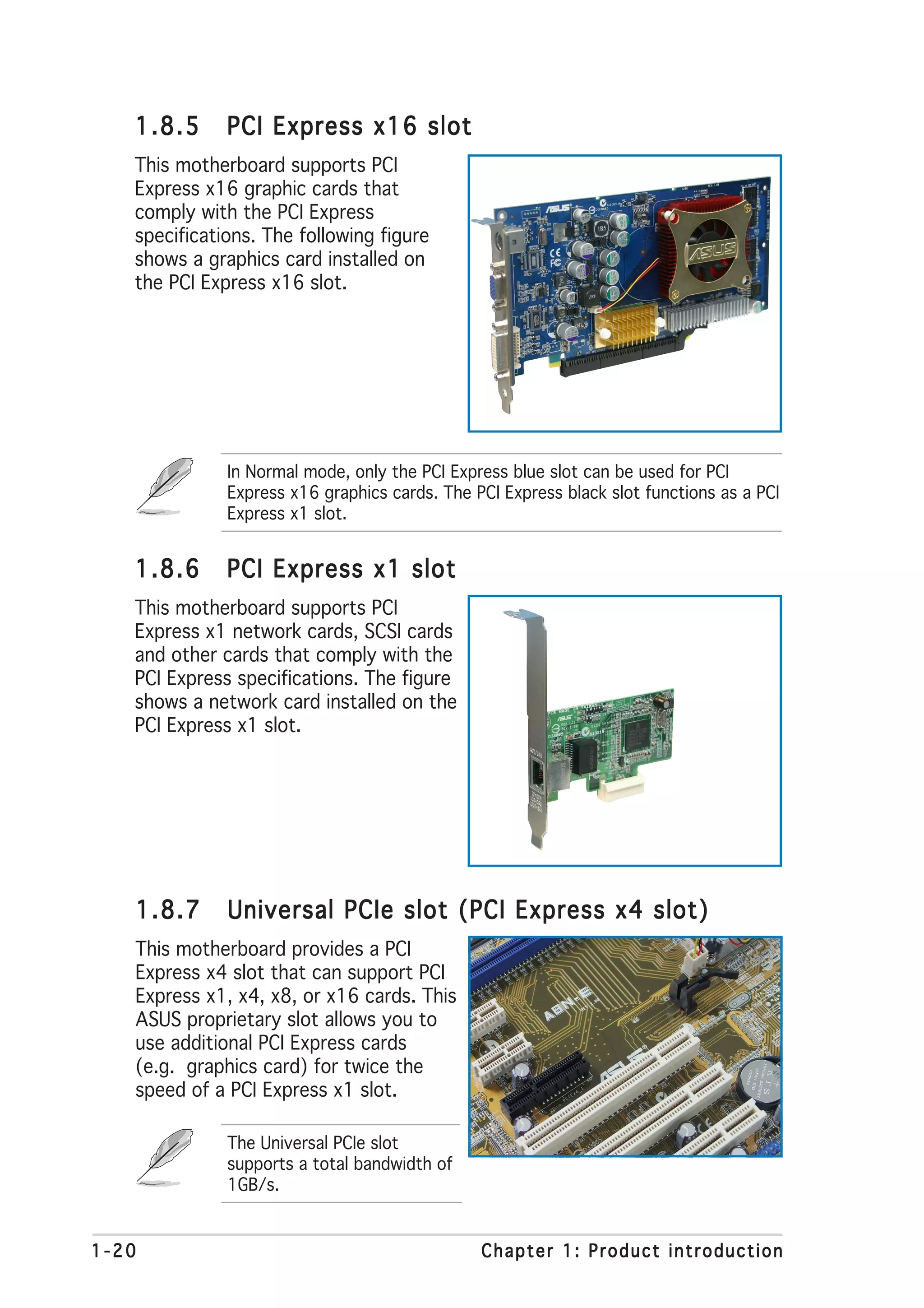 1.8.5      PCI Express x16 slot
   This motherboard supports PCI
   Express x16 graphic cards that
   comply with the PCI Express
   specifications. The following figure
   shows a graphics card installed on
   the PCI Express x16 slot.




              In Normal mode, only the PCI Express blue slot can be used for PCI
              Express x16 graphics cards. The PCI Express black slot functions as a PCI
              Express x1 slot.


   1.8.6      PCI Express x1 slot
   This motherboard supports PCI
   Express x1 network cards, SCSI cards
   and other cards that comply with the
   PCI Express specifications. The figure
   shows a network card installed on the
   PCI Express x1 slot.




   1.8.7      Universal PCIe slot (PCI Express x4 slot)
   This motherboard provides a PCI
   Express x4 slot that can support PCI
   Express x1, x4, x8, or x16 cards. This
   ASUS proprietary slot allows you to
   use additional PCI Express cards
   (e.g. graphics card) for twice the
   speed of a PCI Express x1 slot.

              The Universal PCIe slot
              supports a total bandwidth of
              1GB/s.


1-20                                           Chapter 1: Product introduction
 