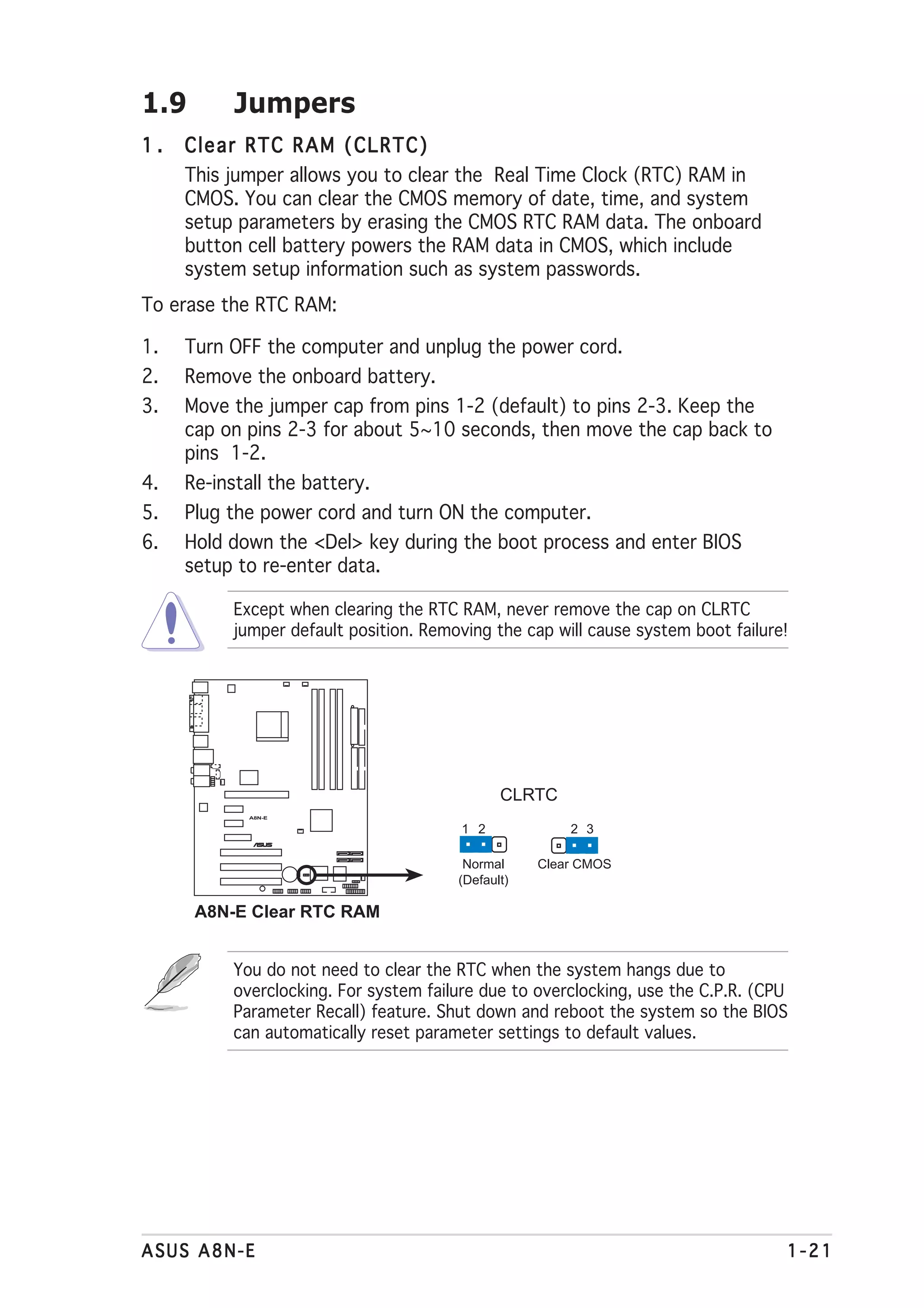 1.9        Jumpers
1.   Clear RTC RAM (CLRTC)
     This jumper allows you to clear the Real Time Clock (RTC) RAM in
     CMOS. You can clear the CMOS memory of date, time, and system
     setup parameters by erasing the CMOS RTC RAM data. The onboard
     button cell battery powers the RAM data in CMOS, which include
     system setup information such as system passwords.
To erase the RTC RAM:

1.   Turn OFF the computer and unplug the power cord.
2.   Remove the onboard battery.
3.   Move the jumper cap from pins 1-2 (default) to pins 2-3. Keep the
     cap on pins 2-3 for about 5~10 seconds, then move the cap back to
     pins 1-2.
4.   Re-install the battery.
5.   Plug the power cord and turn ON the computer.
6.   Hold down the <Del> key during the boot process and enter BIOS
     setup to re-enter data.

           Except when clearing the RTC RAM, never remove the cap on CLRTC
           jumper default position. Removing the cap will cause system boot failure!




                                               CLRTC
             A8N-E


                                         1 2            2 3
                     ®




                                         Normal     Clear CMOS
                                        (Default)

      A8N-E Clear RTC RAM


           You do not need to clear the RTC when the system hangs due to
           overclocking. For system failure due to overclocking, use the C.P.R. (CPU
           Parameter Recall) feature. Shut down and reboot the system so the BIOS
           can automatically reset parameter settings to default values.




ASUS A8N-E                                                                         1-21
 