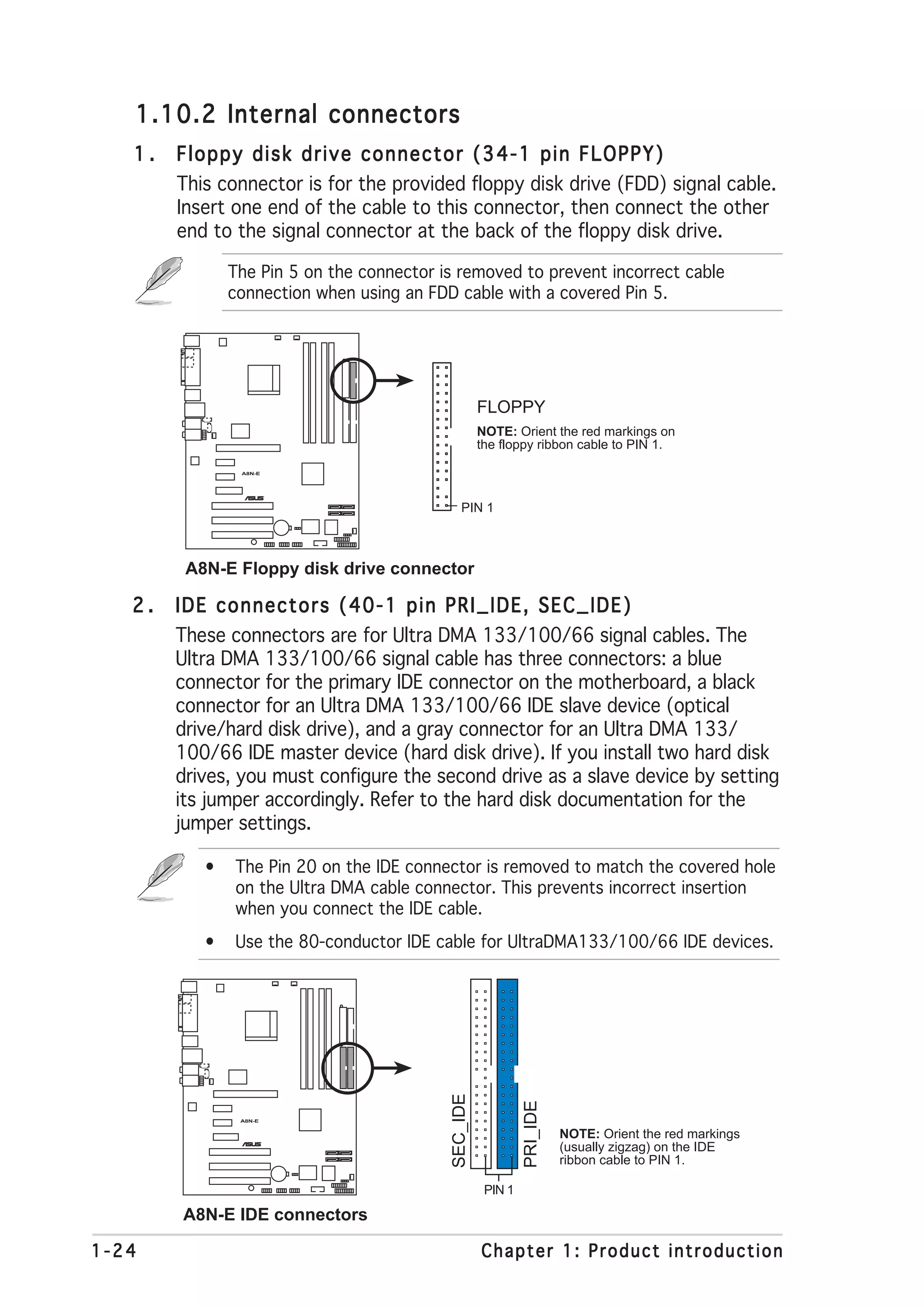 1.10.2 Internal connectors
   1.   Floppy disk drive connector (34-1 pin FLOPPY)
        This connector is for the provided floppy disk drive (FDD) signal cable.
        Insert one end of the cable to this connector, then connect the other
        end to the signal connector at the back of the floppy disk drive.

               The Pin 5 on the connector is removed to prevent incorrect cable
               connection when using an FDD cable with a covered Pin 5.




                                                     FLOPPY
                                                     NOTE: Orient the red markings on
                                                     the floppy ribbon cable to PIN 1.

                A8N-E



                            ®




                                              PIN 1



         A8N-E Floppy disk drive connector

   2.   IDE connectors (40-1 pin PRI_IDE, SEC_IDE)
        These connectors are for Ultra DMA 133/100/66 signal cables. The
        Ultra DMA 133/100/66 signal cable has three connectors: a blue
        connector for the primary IDE connector on the motherboard, a black
        connector for an Ultra DMA 133/100/66 IDE slave device (optical
        drive/hard disk drive), and a gray connector for an Ultra DMA 133/
        100/66 IDE master device (hard disk drive). If you install two hard disk
        drives, you must configure the second drive as a slave device by setting
        its jumper accordingly. Refer to the hard disk documentation for the
        jumper settings.

           •   The Pin 20 on the IDE connector is removed to match the covered hole
               on the Ultra DMA cable connector. This prevents incorrect insertion
               when you connect the IDE cable.
           •   Use the 80-conductor IDE cable for UltraDMA133/100/66 IDE devices.
                                           SEC_IDE



                                                              PRI_IDE




                A8N-E


                                                                        NOTE: Orient the red markings
                                                                        (usually zigzag) on the IDE
                        ®




                                                                        ribbon cable to PIN 1.

                                                      PIN 1

        A8N-E IDE connectors

1-24                                                 Chapter 1: Product introduction
 