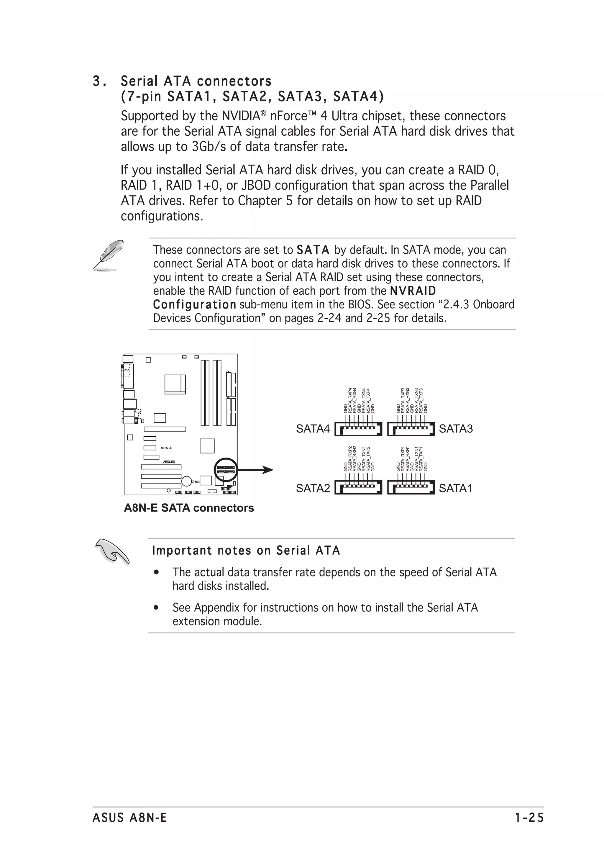 3.   Serial ATA connectors
     (7-pin SATA1, SATA2, SATA3, SATA4)
     Supported by the NVIDIA® nForce™ 4 Ultra chipset, these connectors
     are for the Serial ATA signal cables for Serial ATA hard disk drives that
     allows up to 3Gb/s of data transfer rate.
     If you installed Serial ATA hard disk drives, you can create a RAID 0,
     RAID 1, RAID 1+0, or JBOD configuration that span across the Parallel
     ATA drives. Refer to Chapter 5 for details on how to set up RAID
     configurations.

           These connectors are set to S A T A by default. In SATA mode, you can
           connect Serial ATA boot or data hard disk drives to these connectors. If
           you intent to create a Serial ATA RAID set using these connectors,
           enable the RAID function of each port from the N V R A I D
           C o n f i g u r a t i o n sub-menu item in the BIOS. See section “2.4.3 Onboard
           Devices Configuration” on pages 2-24 and 2-25 for details.


                                                        RSATA_RXN4




                                                                     RSATA_RXN3
                                                        RSATA_RXP4




                                                                     RSATA_RXP3
                                                        RSATA_TXN4




                                                                     RSATA_TXN3
                                                        RSATA_TXP4




                                                                     RSATA_TXP3
                                                        GND


                                                        GND


                                                        GND




                                                                     GND


                                                                     GND


                                                                     GND
                                               SATA4                              SATA3
                                                        RSATA_RXN2




                                                                     RSATA_RXN1
                                                        RSATA_RXP2




                                                                     RSATA_RXP1
                                                        RSATA_TXN2




                                                                     RSATA_TXN1
                                                        RSATA_TXP2




                                                                     RSATA_TXP1




              A8N-E



                      ®
                                                        GND


                                                        GND


                                                        GND




                                                                     GND


                                                                     GND


                                                                     GND




                                               SATA2                              SATA1
     A8N-E SATA connectors


          Important notes on Serial ATA
          •           The actual data transfer rate depends on the speed of Serial ATA
                      hard disks installed.
          •           See Appendix for instructions on how to install the Serial ATA
                      extension module.




ASUS A8N-E                                                                                1-25
 