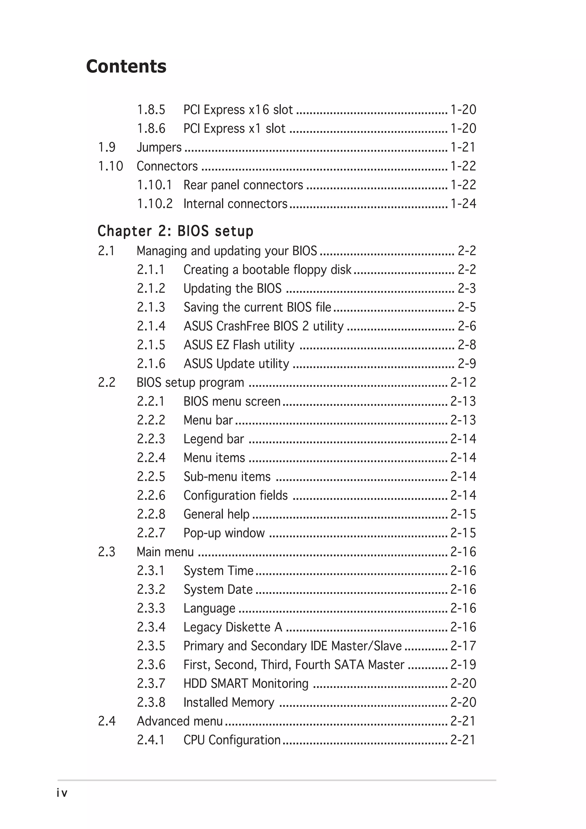 Contents

             1.8.5       PCI Express x16 slot ............................................. 1-20
             1.8.6       PCI Express x1 slot ............................................... 1-20
      1.9    Jumpers .............................................................................. 1-21
      1.10   Connectors ......................................................................... 1-22
             1.10.1 Rear panel connectors .......................................... 1-22
             1.10.2 Internal connectors ............................................... 1-24

      Chapter 2: BIOS setup
      2.1    Managing and updating your BIOS ........................................ 2-2
             2.1.1       Creating a bootable floppy disk .............................. 2-2
             2.1.2       Updating the BIOS .................................................. 2-3
             2.1.3       Saving the current BIOS file .................................... 2-5
             2.1.4       ASUS CrashFree BIOS 2 utility ................................ 2-6
             2.1.5       ASUS EZ Flash utility .............................................. 2-8
             2.1.6       ASUS Update utility ................................................ 2-9
      2.2    BIOS setup program ........................................................... 2-12
             2.2.1       BIOS menu screen ................................................. 2-13
             2.2.2       Menu bar ............................................................... 2-13
             2.2.3       Legend bar ........................................................... 2-14
             2.2.4       Menu items ........................................................... 2-14
             2.2.5       Sub-menu items ................................................... 2-14
             2.2.6       Configuration fields .............................................. 2-14
             2.2.8       General help .......................................................... 2-15
             2.2.7       Pop-up window ..................................................... 2-15
      2.3    Main menu .......................................................................... 2-16
             2.3.1       System Time ......................................................... 2-16
             2.3.2       System Date ......................................................... 2-16
             2.3.3       Language .............................................................. 2-16
             2.3.4       Legacy Diskette A ................................................ 2-16
             2.3.5       Primary and Secondary IDE Master/Slave ............. 2-17
             2.3.6       First, Second, Third, Fourth SATA Master ............ 2-19
             2.3.7       HDD SMART Monitoring ........................................ 2-20
             2.3.8       Installed Memory .................................................. 2-20
      2.4    Advanced menu .................................................................. 2-21
             2.4.1       CPU Configuration ................................................. 2-21



iv
 