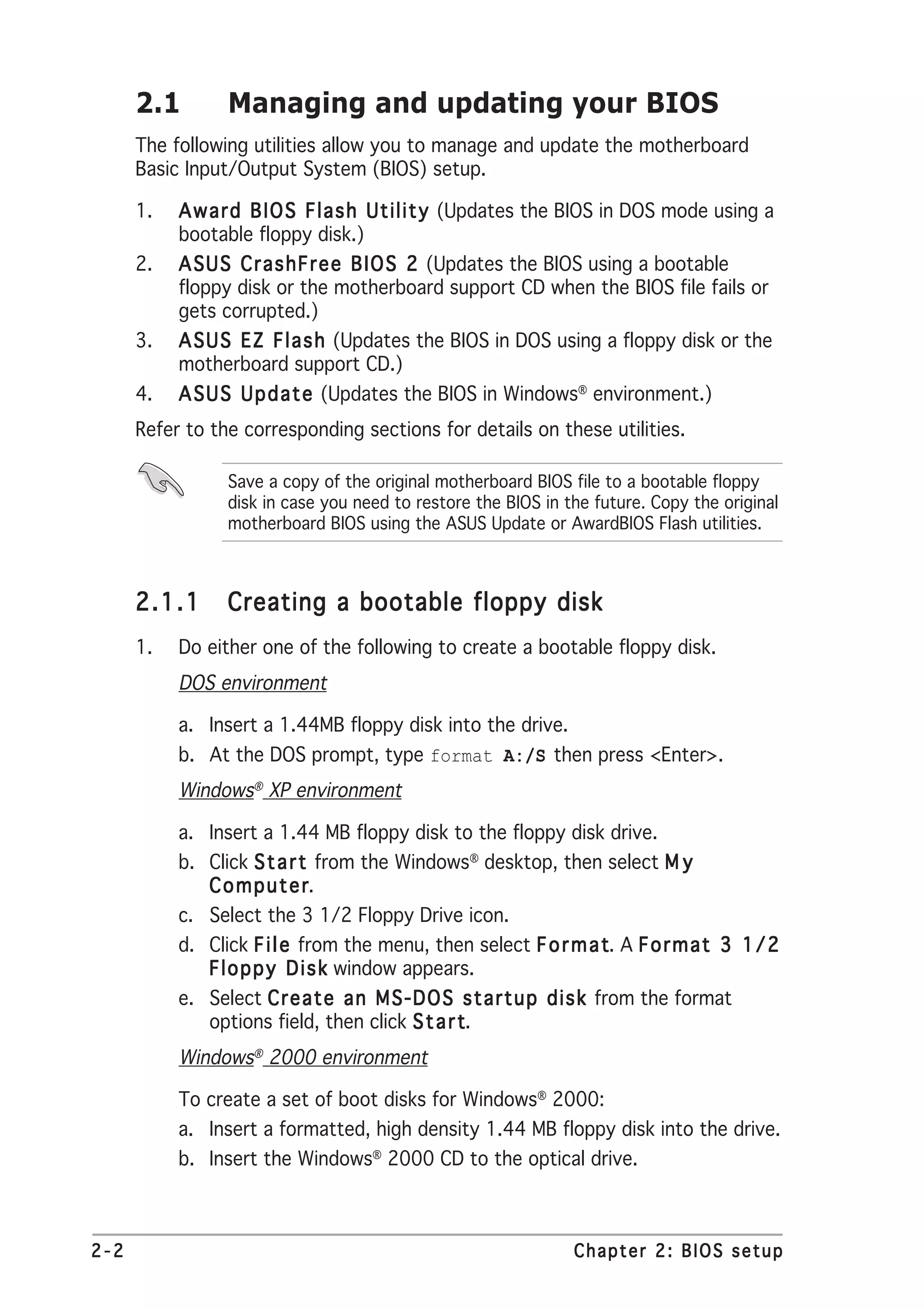 2.1        Managing and updating your BIOS
      The following utilities allow you to manage and update the motherboard
      Basic Input/Output System (BIOS) setup.

      1.   A w a r d B I O S F l a s h U t i l i t y (Updates the BIOS in DOS mode using a
           bootable floppy disk.)
      2.   A S U S C r a s h F r e e B I O S 2 (Updates the BIOS using a bootable
           floppy disk or the motherboard support CD when the BIOS file fails or
           gets corrupted.)
      3.   A S U S E Z F l a s h (Updates the BIOS in DOS using a floppy disk or the
           motherboard support CD.)
      4.   A S U S U p d a t e (Updates the BIOS in Windows® environment.)
      Refer to the corresponding sections for details on these utilities.

                 Save a copy of the original motherboard BIOS file to a bootable floppy
                 disk in case you need to restore the BIOS in the future. Copy the original
                 motherboard BIOS using the ASUS Update or AwardBIOS Flash utilities.



      2.1.1      Creating a bootable floppy disk
      1.   Do either one of the following to create a bootable floppy disk.
           DOS environment

           a. Insert a 1.44MB floppy disk into the drive.
           b. At the DOS prompt, type format A:/S then press <Enter>.
           Windows® XP environment

           a. Insert a 1.44 MB floppy disk to the floppy disk drive.
           b. Click S t a r t from the Windows® desktop, then select M y
              Computer       r.
           c. Select the 3 1/2 Floppy Drive icon.
           d. Click F i l e from the menu, then select F o r m a t A F o r m a t 3 1 / 2
                                                                 t.
              F l o p p y D i s k window appears.
           e. Select C r e a t e a n M S - D O S s t a r t u p d i s k from the format
              options field, then click S t a r t
                                                t.
           Windows® 2000 environment

           To create a set of boot disks for Windows® 2000:
           a. Insert a formatted, high density 1.44 MB floppy disk into the drive.
           b. Insert the Windows® 2000 CD to the optical drive.



2-2                                                             Chapter 2: BIOS setup
 