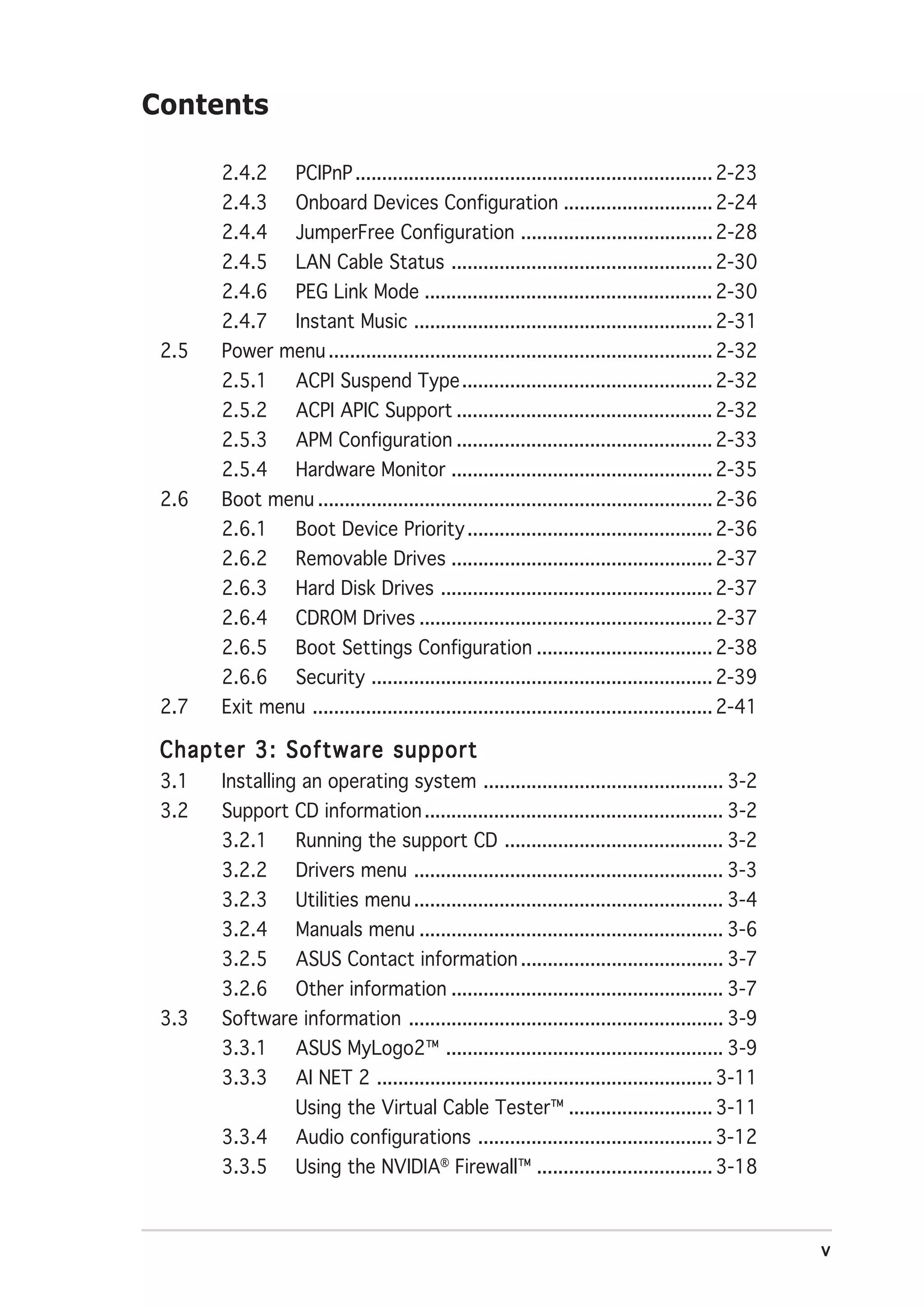 Contents

       2.4.2       PCIPnP ................................................................... 2-23
       2.4.3       Onboard Devices Configuration ............................ 2-24
       2.4.4       JumperFree Configuration .................................... 2-28
       2.4.5       LAN Cable Status ................................................. 2-30
       2.4.6       PEG Link Mode ...................................................... 2-30
       2.4.7       Instant Music ........................................................ 2-31
 2.5   Power menu ........................................................................ 2-32
       2.5.1       ACPI Suspend Type ............................................... 2-32
       2.5.2       ACPI APIC Support ................................................ 2-32
       2.5.3       APM Configuration ................................................ 2-33
       2.5.4       Hardware Monitor ................................................. 2-35
 2.6   Boot menu .......................................................................... 2-36
       2.6.1       Boot Device Priority .............................................. 2-36
       2.6.2       Removable Drives ................................................. 2-37
       2.6.3       Hard Disk Drives ................................................... 2-37
       2.6.4       CDROM Drives ....................................................... 2-37
       2.6.5       Boot Settings Configuration ................................. 2-38
       2.6.6       Security ................................................................ 2-39
 2.7   Exit menu ........................................................................... 2-41

 Chapter 3: Software support
 3.1   Installing an operating system ............................................. 3-2
 3.2   Support CD information ........................................................ 3-2
       3.2.1       Running the support CD ......................................... 3-2
       3.2.2       Drivers menu .......................................................... 3-3
       3.2.3       Utilities menu .......................................................... 3-4
       3.2.4       Manuals menu ......................................................... 3-6
       3.2.5       ASUS Contact information ...................................... 3-7
       3.2.6       Other information ................................................... 3-7
 3.3   Software information ........................................................... 3-9
       3.3.1       ASUS MyLogo2™ .................................................... 3-9
       3.3.3       AI NET 2 ............................................................... 3-11
                   Using the Virtual Cable Tester™ ........................... 3-11
       3.3.4       Audio configurations ............................................ 3-12
       3.3.5       Using the NVIDIA® Firewall™ ................................. 3-18



                                                                                                     v
 