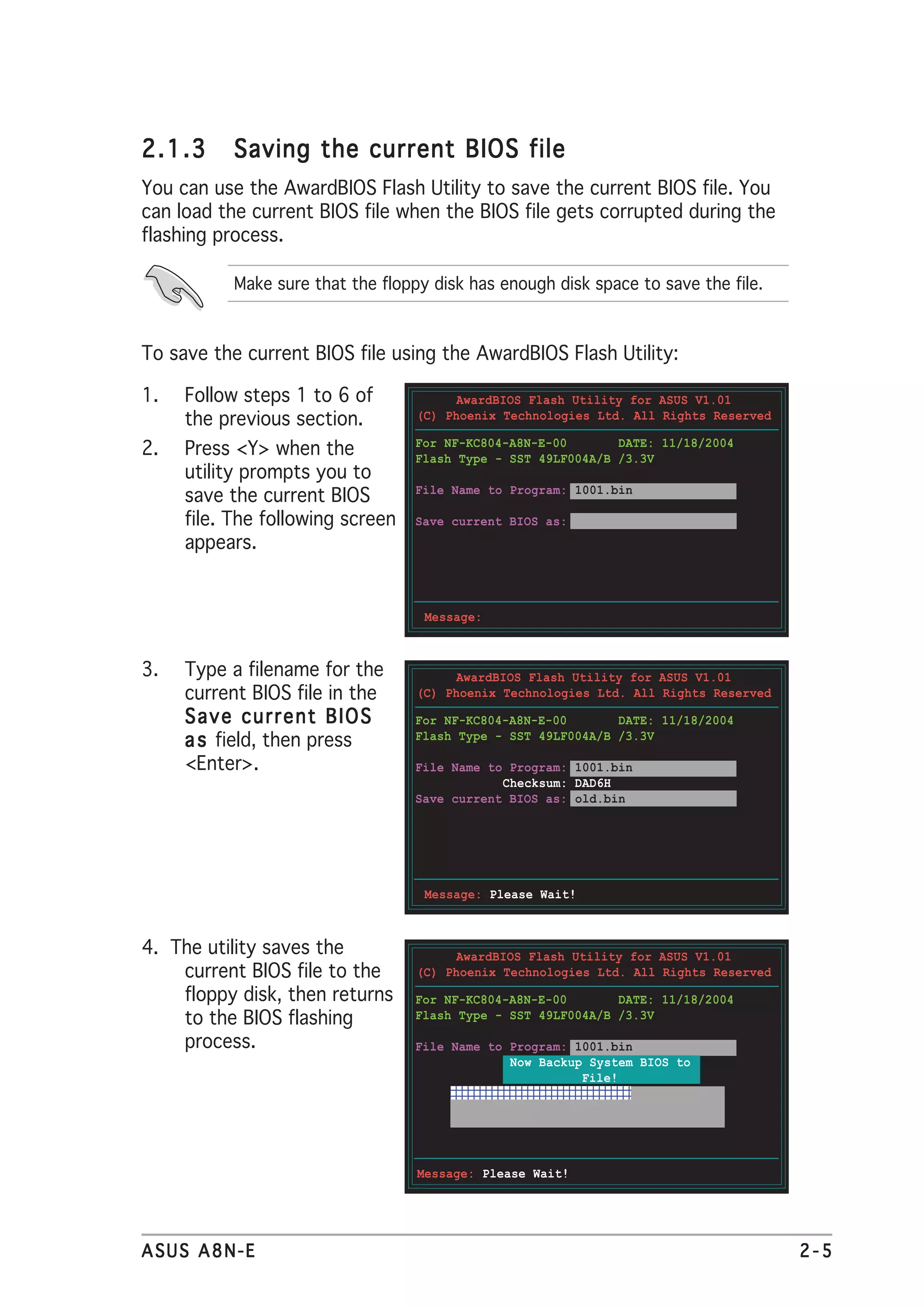 2.1.3      Saving the current BIOS file
You can use the AwardBIOS Flash Utility to save the current BIOS file. You
can load the current BIOS file when the BIOS file gets corrupted during the
flashing process.

           Make sure that the floppy disk has enough disk space to save the file.



To save the current BIOS file using the AwardBIOS Flash Utility:

1.   Follow steps 1 to 6 of             AwardBIOS Flash Utility for ASUS V1.01
     the previous section.         (C) Phoenix Technologies Ltd. All Rights Reserved

                                  For NF-KC804-A8N-E-00       DATE: 11/18/2004
2.   Press <Y> when the           Flash Type - SST 49LF004A/B /3.3V
     utility prompts you to
                                  File Name to Program: 1001.bin
     save the current BIOS
     file. The following screen   Save current BIOS as:
     appears.


                                    Message:



3.   Type a filename for the            AwardBIOS Flash Utility for ASUS V1.01
     current BIOS file in the      (C) Phoenix Technologies Ltd. All Rights Reserved

     Save current BIOS            For NF-KC804-A8N-E-00       DATE: 11/18/2004
     a s field, then press        Flash Type - SST 49LF004A/B /3.3V

     <Enter>.                     File Name to Program: 1001.bin
                                              Checksum: DAD6H
                                  Save current BIOS as: old.bin




                                    Message: Please Wait!



4. The utility saves the                AwardBIOS Flash Utility for ASUS V1.01
    current BIOS file to the       (C) Phoenix Technologies Ltd. All Rights Reserved
    floppy disk, then returns     For NF-KC804-A8N-E-00       DATE: 11/18/2004
    to the BIOS flashing          Flash Type - SST 49LF004A/B /3.3V

    process.                      File Name to Program: 1001.bin
                                               Now Backup System BIOS to
                                                         File!
                                       1098765432109876543210987654321
                                       109876543210987654321098765432
                                       1098765432109876543210987654321
                                       10987654321098765432109876543211




                                   Message: Please Wait!




ASUS A8N-E                                                                             2-5
 