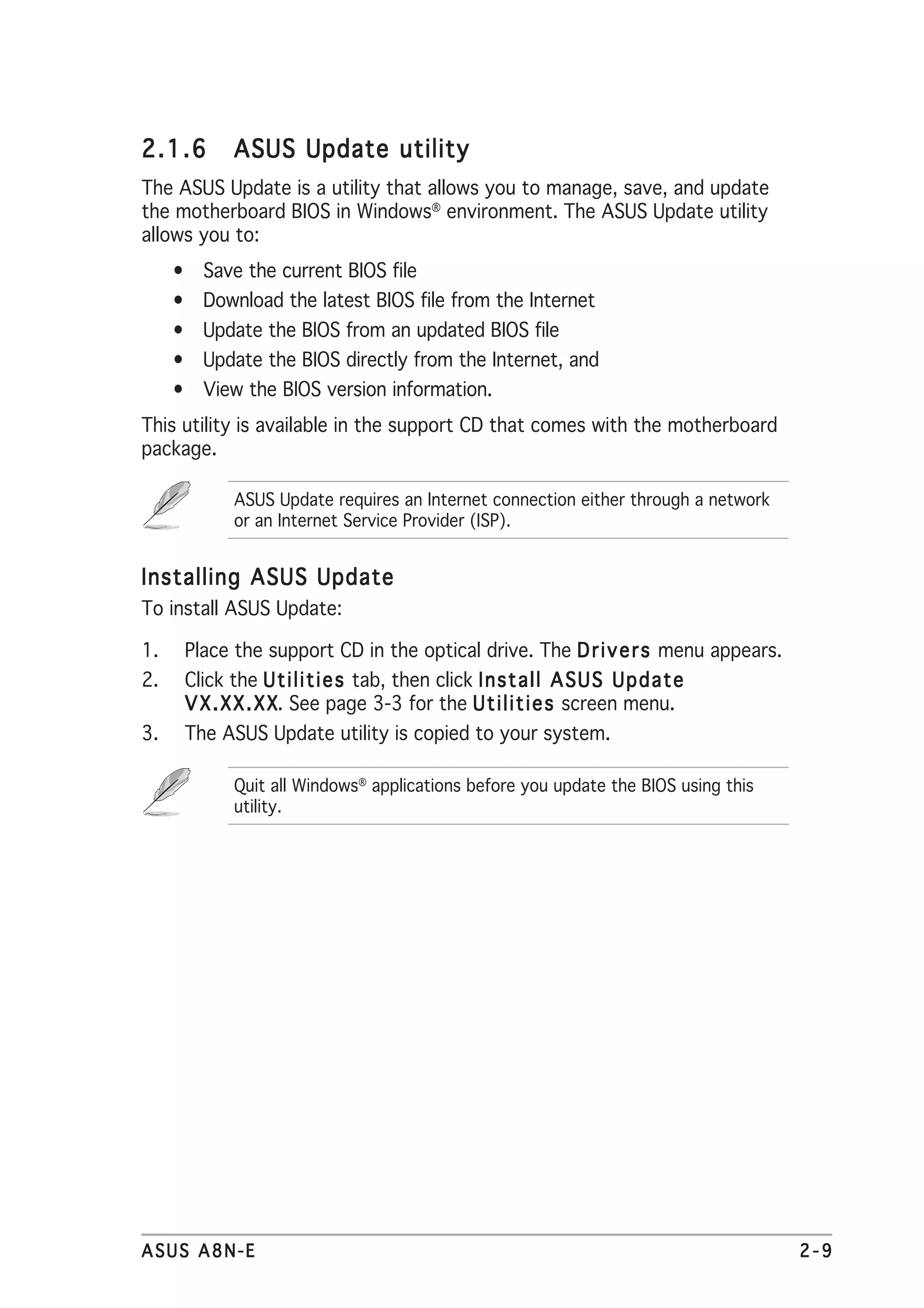 2.1.6       ASUS Update utility
The ASUS Update is a utility that allows you to manage, save, and update
the motherboard BIOS in Windows® environment. The ASUS Update utility
allows you to:
     • Save the current BIOS file
     • Download the latest BIOS file from the Internet
     • Update the BIOS from an updated BIOS file
     • Update the BIOS directly from the Internet, and
     • View the BIOS version information.
This utility is available in the support CD that comes with the motherboard
package.

            ASUS Update requires an Internet connection either through a network
            or an Internet Service Provider (ISP).


Installing ASUS Update
To install ASUS Update:

1.    Place the support CD in the optical drive. The D r i v e r s menu appears.
2.    Click the U t i l i t i e s tab, then click I n s t a l l A S U S U p d a t e
      V X . X X . X X See page 3-3 for the U t i l i t i e s screen menu.
                    X.
3.    The ASUS Update utility is copied to your system.

            Quit all Windows® applications before you update the BIOS using this
            utility.




ASUS A8N-E                                                                            2-9
 