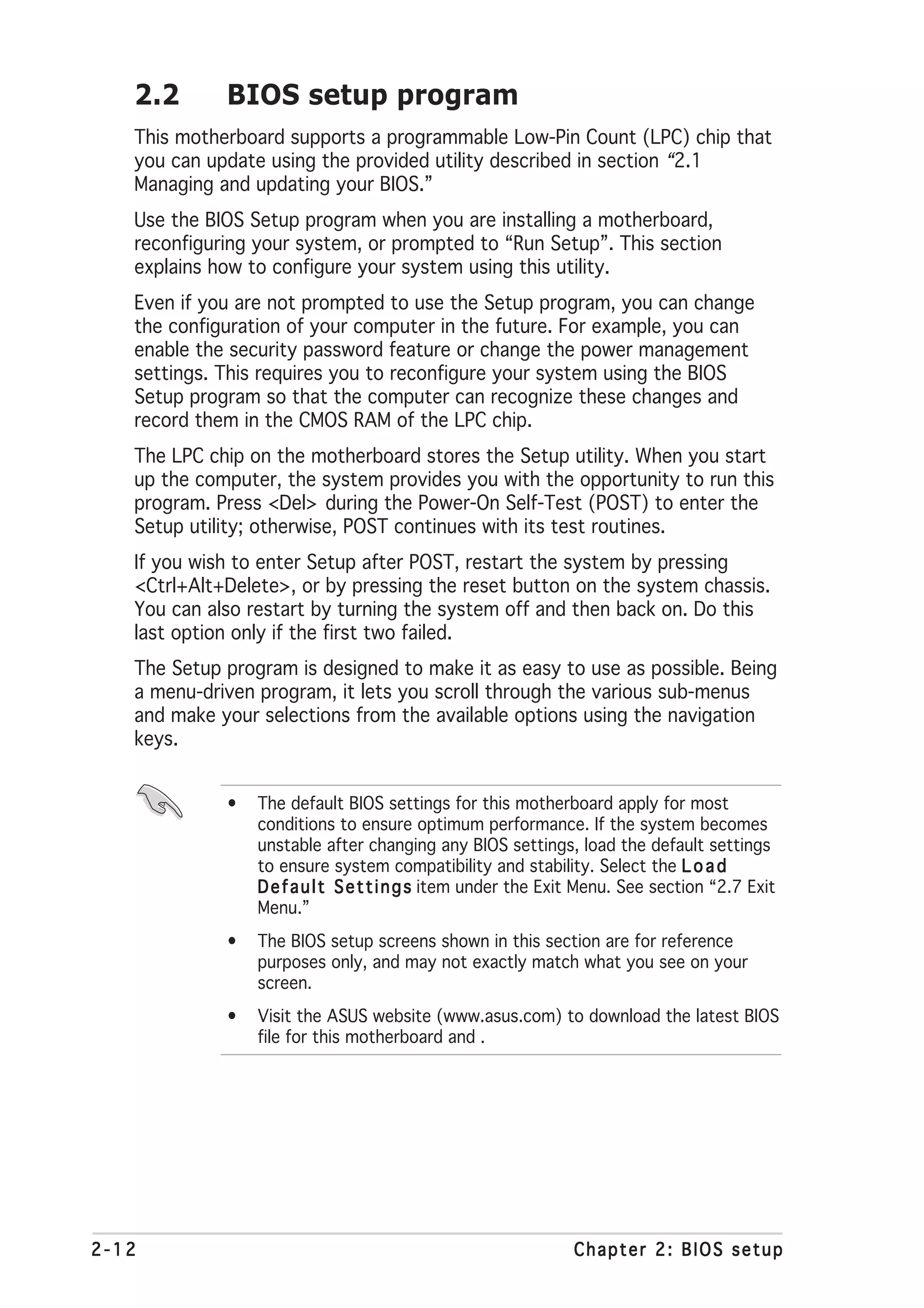 2.2       BIOS setup program
   This motherboard supports a programmable Low-Pin Count (LPC) chip that
   you can update using the provided utility described in section “2.1
   Managing and updating your BIOS.”
   Use the BIOS Setup program when you are installing a motherboard,
   reconfiguring your system, or prompted to “Run Setup”. This section
   explains how to configure your system using this utility.
   Even if you are not prompted to use the Setup program, you can change
   the configuration of your computer in the future. For example, you can
   enable the security password feature or change the power management
   settings. This requires you to reconfigure your system using the BIOS
   Setup program so that the computer can recognize these changes and
   record them in the CMOS RAM of the LPC chip.
   The LPC chip on the motherboard stores the Setup utility. When you start
   up the computer, the system provides you with the opportunity to run this
   program. Press <Del> during the Power-On Self-Test (POST) to enter the
   Setup utility; otherwise, POST continues with its test routines.
   If you wish to enter Setup after POST, restart the system by pressing
   <Ctrl+Alt+Delete>, or by pressing the reset button on the system chassis.
   You can also restart by turning the system off and then back on. Do this
   last option only if the first two failed.
   The Setup program is designed to make it as easy to use as possible. Being
   a menu-driven program, it lets you scroll through the various sub-menus
   and make your selections from the available options using the navigation
   keys.


             •   The default BIOS settings for this motherboard apply for most
                 conditions to ensure optimum performance. If the system becomes
                 unstable after changing any BIOS settings, load the default settings
                 to ensure system compatibility and stability. Select the L o a d
                 D e f a u l t S e t t i n g s item under the Exit Menu. See section “2.7 Exit
                 Menu.”
             •   The BIOS setup screens shown in this section are for reference
                 purposes only, and may not exactly match what you see on your
                 screen.
             •   Visit the ASUS website (www.asus.com) to download the latest BIOS
                 file for this motherboard and .




2-12                                                            Chapter 2: BIOS setup
 