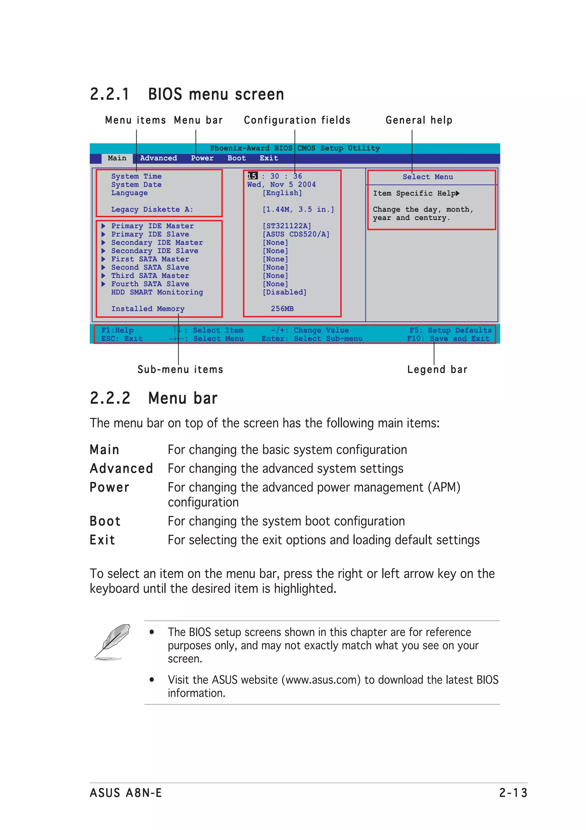 2.2.1         BIOS menu screen
  Menu items Menu bar                Configuration fields          General help

                           Phoenix-Award BIOS CMOS Setup Utility
   Main   Advanced     Power   Boot   Exit

    System Time                      15 : 30 : 36                      Select Menu
    System Date                      Wed, Nov 5 2004
    Language                            [English]                Item Specific Help
    Legacy Diskette A:                  [1.44M, 3.5 in.]         Change the day, month,
                                                                 year and century.
    Primary IDE Master                  [ST321122A]
    Primary IDE Slave                   [ASUS CDS520/A]
    Secondary IDE Master                [None]
    Secondary IDE Slave                 [None]
    First SATA Master                   [None]
    Second SATA Slave                   [None]
    Third SATA Master                   [None]
    Fourth SATA Slave                   [None]
    HDD SMART Monitoring                [Disabled]

    Installed Memory                      256MB

  F1:Help         ↑↓ : Select Item        -/+: Change Value              F5: Setup Defaults
  ESC: Exit       →←: Select Menu       Enter: Select Sub-menu          F10: Save and Exit


          Sub-menu items                                                Legend bar


2.2.2         Menu bar
The menu bar on top of the screen has the following main items:

Main              For changing the basic system configuration
Advanced          For changing the advanced system settings
Power             For changing the advanced power management (APM)
                  configuration
Boot              For changing the system boot configuration
Exit              For selecting the exit options and loading default settings

To select an item on the menu bar, press the right or left arrow key on the
keyboard until the desired item is highlighted.


              •   The BIOS setup screens shown in this chapter are for reference
                  purposes only, and may not exactly match what you see on your
                  screen.
              •   Visit the ASUS website (www.asus.com) to download the latest BIOS
                  information.




ASUS A8N-E                                                                                    2-13
 