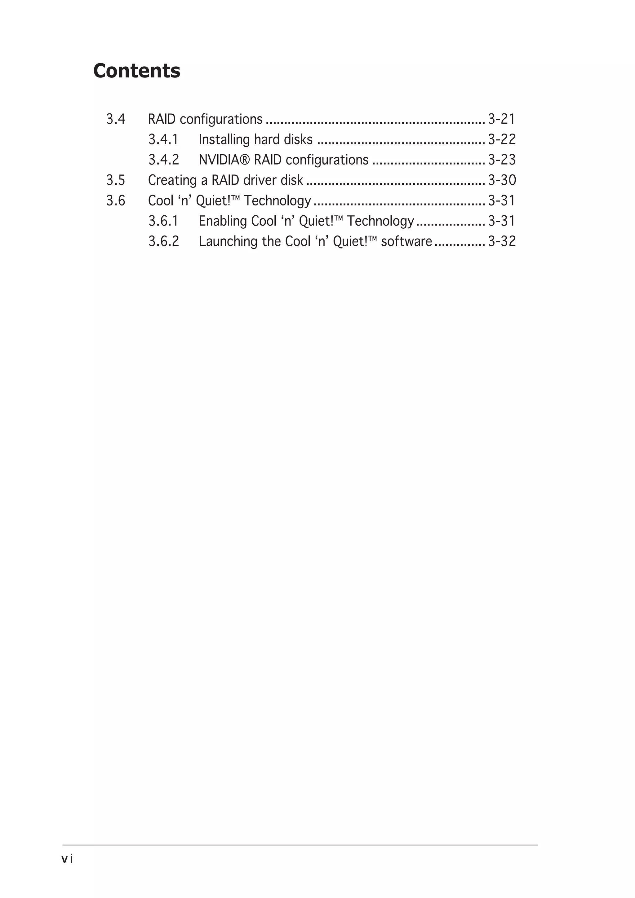 Contents

      3.4   RAID configurations ............................................................ 3-21
            3.4.1      Installing hard disks .............................................. 3-22
            3.4.2      NVIDIA® RAID configurations ............................... 3-23
      3.5   Creating a RAID driver disk ................................................. 3-30
      3.6   Cool ‘n’ Quiet!™ Technology ............................................... 3-31
            3.6.1      Enabling Cool ‘n’ Quiet!™ Technology ................... 3-31
            3.6.2      Launching the Cool ‘n’ Quiet!™ software .............. 3-32




vi
 