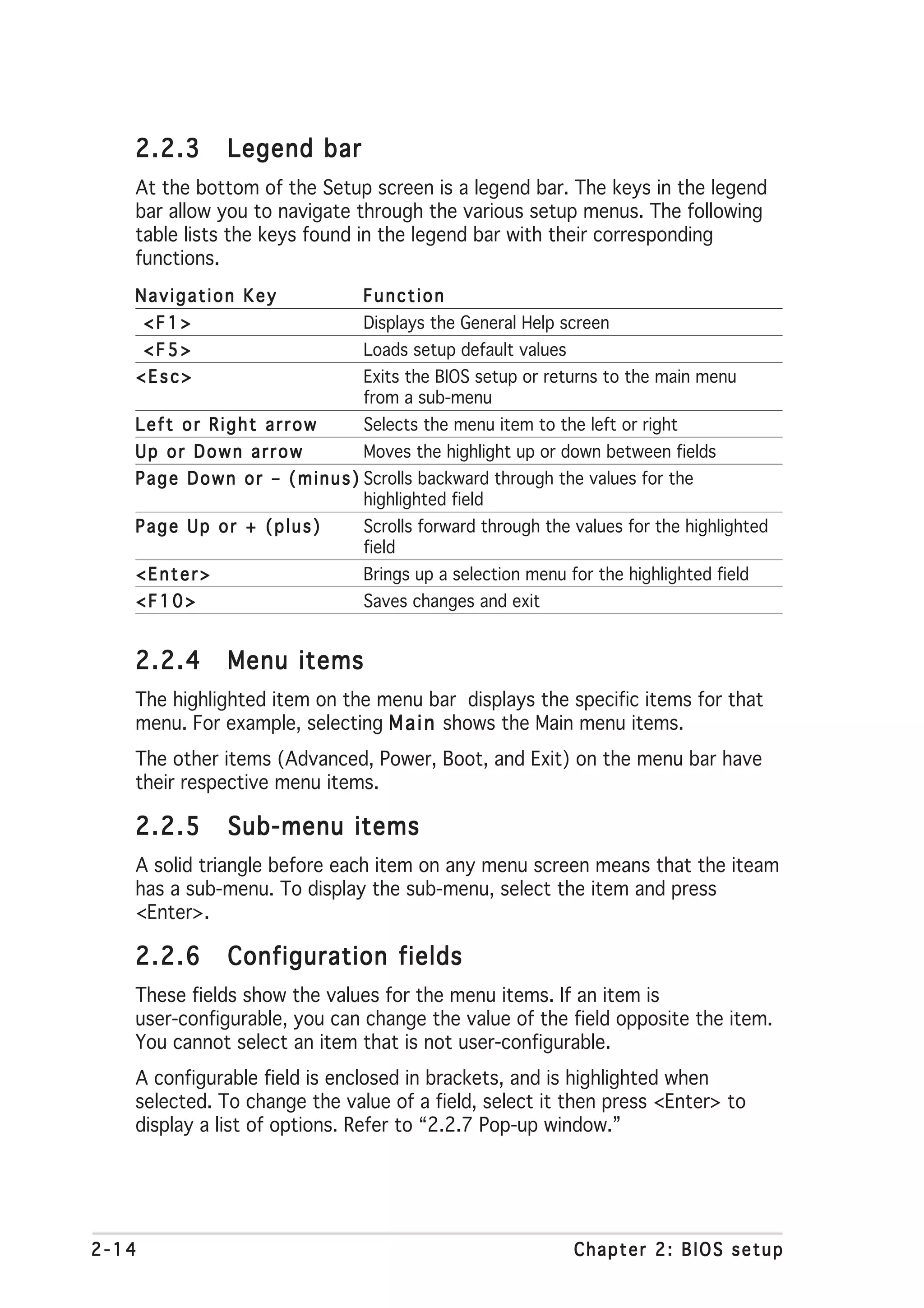 2.2.3        Legend bar
   At the bottom of the Setup screen is a legend bar. The keys in the legend
   bar allow you to navigate through the various setup menus. The following
   table lists the keys found in the legend bar with their corresponding
   functions.
   Navigation Key                  Function
       <F1>                        Displays the General Help screen
       <F5>                        Loads setup default values
   <Esc>                           Exits the BIOS setup or returns to the main menu
                                   from a sub-menu
   Left or Right arrow             Selects the menu item to the left or right
   Up or Down arrow                Moves the highlight up or down between fields
   P a g e D o w n o r – ( m i n u s ) Scrolls backward through the values for the
                                       highlighted field
   Page Up or + (plus)             Scrolls forward through the values for the highlighted
                                   field
   <Enter>                         Brings up a selection menu for the highlighted field
   <F10>                           Saves changes and exit


   2.2.4        Menu items
   The highlighted item on the menu bar displays the specific items for that
   menu. For example, selecting M a i n shows the Main menu items.
   The other items (Advanced, Power, Boot, and Exit) on the menu bar have
   their respective menu items.

   2.2.5        Sub-menu items
   A solid triangle before each item on any menu screen means that the iteam
   has a sub-menu. To display the sub-menu, select the item and press
   <Enter>.

   2.2.6        Configuration fields
   These fields show the values for the menu items. If an item is
   user-configurable, you can change the value of the field opposite the item.
   You cannot select an item that is not user-configurable.
   A configurable field is enclosed in brackets, and is highlighted when
   selected. To change the value of a field, select it then press <Enter> to
   display a list of options. Refer to “2.2.7 Pop-up window.”




2-14                                                             Chapter 2: BIOS setup
 