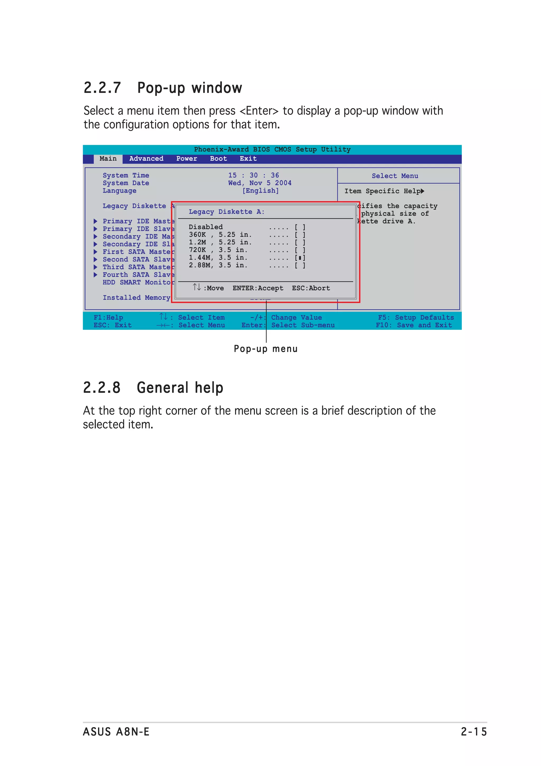 2.2.7         Pop-up window
Select a menu item then press <Enter> to display a pop-up window with
the configuration options for that item.

                          Phoenix-Award BIOS CMOS Setup Utility
   Main   Advanced    Power   Boot   Exit

    System Time                      15 : 30 : 36                      Select Menu
    System Date                      Wed, Nov 5 2004
    Language                            [English]                Item Specific Help
    Legacy Diskette A:               [1.44M, 3.5 in.]            Specifies the capacity
                         Legacy Diskette A:                      and physical size of
    Primary IDE Master               [ST321122A]                 diskette drive A.
    Primary IDE Slave    Disabled           ..... [ ]
                                     [ASUS CDS520/A]
    Secondary IDE Master 360K , 5.25 in.
                                     [None] ..... [ ]
    Secondary IDE Slave 1.2M , 5.25 in.
                                     [None] ..... [ ]
    First SATA Master    720K , 3.5 in.
                                     [None] ..... [ ]
    Second SATA Slave    1.44M, 3.5 in.
                                     [None] ..... [ ]
    Third SATA Master    2.88M, 3.5 in.
                                     [None] ..... [ ]
    Fourth SATA Slave                [None]
    HDD SMART Monitoring             [Disabled]
                          ↑↓ :Move ENTER:Accept ESC:Abort
    Installed Memory                    256MB

  F1:Help         ↑↓ : Select Item        -/+: Change Value              F5: Setup Defaults
  ESC: Exit       →←: Select Menu       Enter: Select Sub-menu          F10: Save and Exit


                                      Pop-up menu



2.2.8         General help
At the top right corner of the menu screen is a brief description of the
selected item.




ASUS A8N-E                                                                                    2-15
 