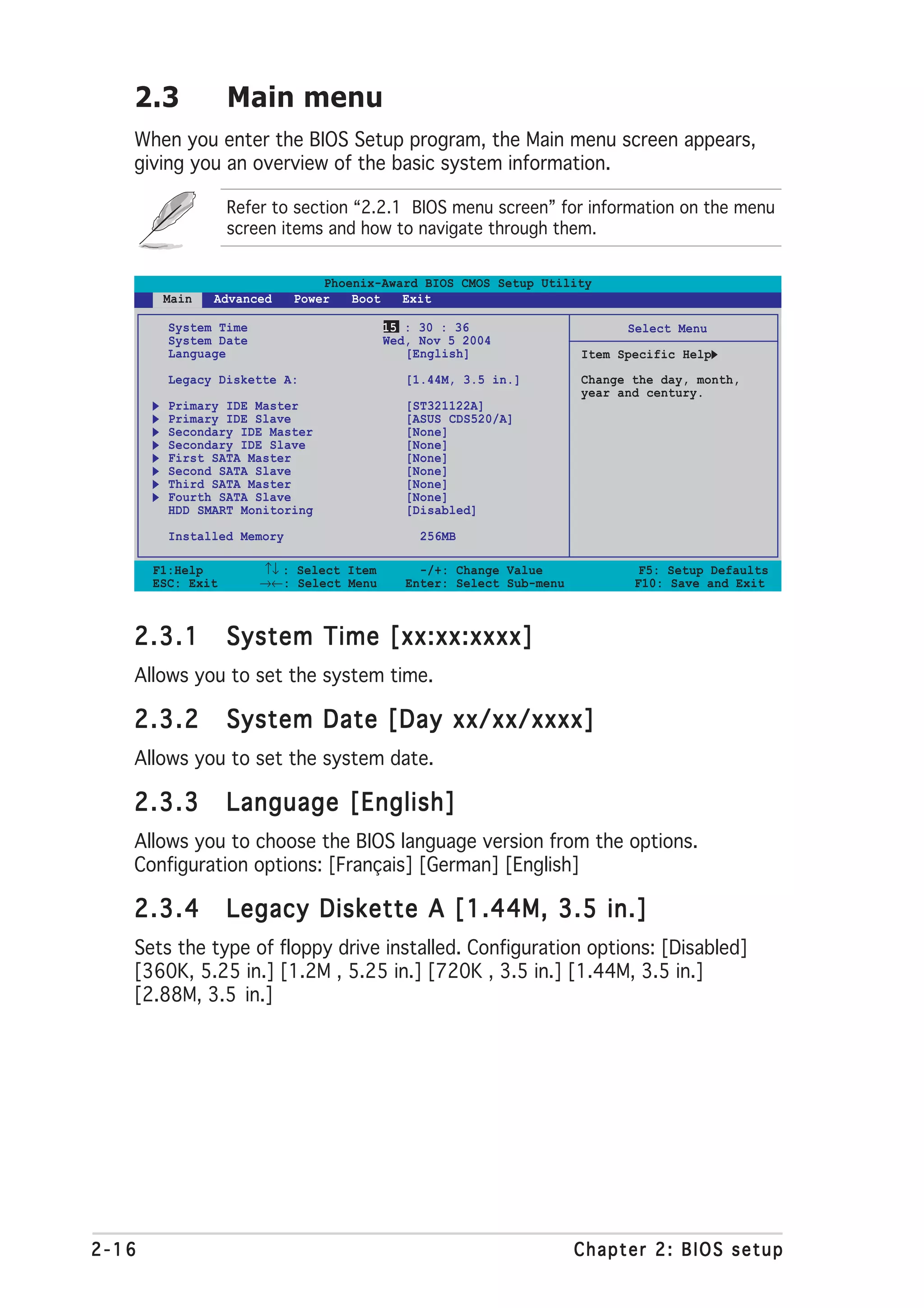 2.3             Main menu
   When you enter the BIOS Setup program, the Main menu screen appears,
   giving you an overview of the basic system information.

                   Refer to section “2.2.1 BIOS menu screen” for information on the menu
                   screen items and how to navigate through them.


                                Phoenix-Award BIOS CMOS Setup Utility
        Main   Advanced     Power   Boot   Exit

         System Time                      15 : 30 : 36                      Select Menu
         System Date                      Wed, Nov 5 2004
         Language                            [English]                Item Specific Help
         Legacy Diskette A:                  [1.44M, 3.5 in.]         Change the day, month,
                                                                      year and century.
         Primary IDE Master                  [ST321122A]
         Primary IDE Slave                   [ASUS CDS520/A]
         Secondary IDE Master                [None]
         Secondary IDE Slave                 [None]
         First SATA Master                   [None]
         Second SATA Slave                   [None]
         Third SATA Master                   [None]
         Fourth SATA Slave                   [None]
         HDD SMART Monitoring                [Disabled]

         Installed Memory                      256MB

       F1:Help         ↑↓ : Select Item        -/+: Change Value              F5: Setup Defaults
       ESC: Exit       →←: Select Menu       Enter: Select Sub-menu          F10: Save and Exit



   2.3.1           System Time [xx:xx:xxxx]
   Allows you to set the system time.

   2.3.2           System Date [Day xx/xx/xxxx]
   Allows you to set the system date.

   2.3.3           Language [English]
   Allows you to choose the BIOS language version from the options.
   Configuration options: [Français] [German] [English]

   2.3.4           Legacy Diskette A [1.44M, 3.5 in.]
   Sets the type of floppy drive installed. Configuration options: [Disabled]
   [360K, 5.25 in.] [1.2M , 5.25 in.] [720K , 3.5 in.] [1.44M, 3.5 in.]
   [2.88M, 3.5 in.]




2-16                                                                  Chapter 2: BIOS setup
 