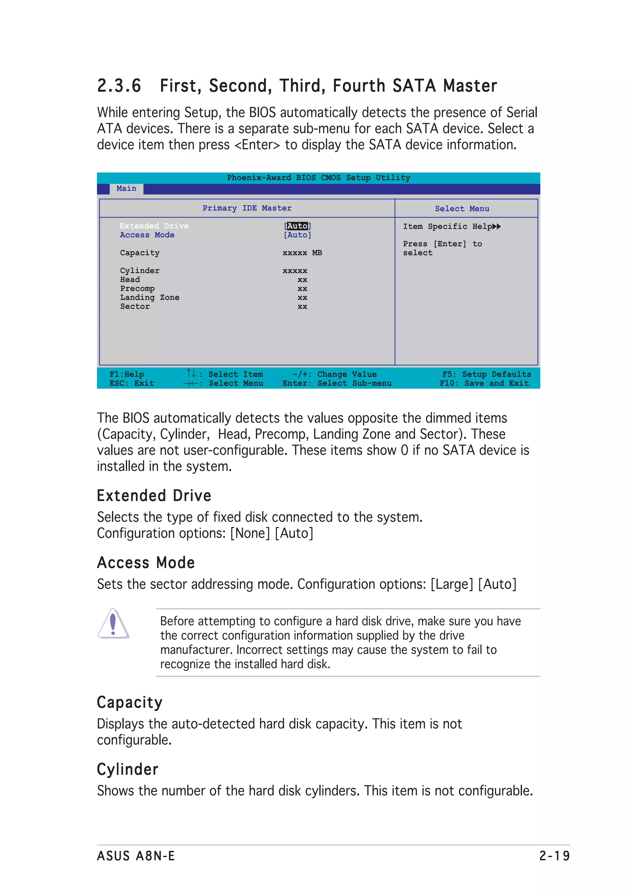 2.3.6          First, Second, Third, Fourth SATA Master
While entering Setup, the BIOS automatically detects the presence of Serial
ATA devices. There is a separate sub-menu for each SATA device. Select a
device item then press <Enter> to display the SATA device information.

                           Phoenix-Award BIOS CMOS Setup Utility
   Main

                      Primary IDE Master                             Select Menu
    Extended Drive                    [Auto]                   Item Specific Help
    Access Mode                       [Auto]
                                                               Press [Enter] to
    Capacity                          xxxxx MB                 select
    Cylinder                          xxxxx
    Head                                 xx
    Precomp                              xx
    Landing Zone                         xx
    Sector                               xx




  F1:Help          ↑↓ : Select Item     -/+: Change Value              F5: Setup Defaults
  ESC: Exit        →←: Select Menu    Enter: Select Sub-menu          F10: Save and Exit



The BIOS automatically detects the values opposite the dimmed items
(Capacity, Cylinder, Head, Precomp, Landing Zone and Sector). These
values are not user-configurable. These items show 0 if no SATA device is
installed in the system.

Extended Drive
Selects the type of fixed disk connected to the system.
Configuration options: [None] [Auto]

Access Mode
Sets the sector addressing mode. Configuration options: [Large] [Auto]

               Before attempting to configure a hard disk drive, make sure you have
               the correct configuration information supplied by the drive
               manufacturer. Incorrect settings may cause the system to fail to
               recognize the installed hard disk.


Capacity
Displays the auto-detected hard disk capacity. This item is not
configurable.

Cylinder
Shows the number of the hard disk cylinders. This item is not configurable.



ASUS A8N-E                                                                                  2-19
 