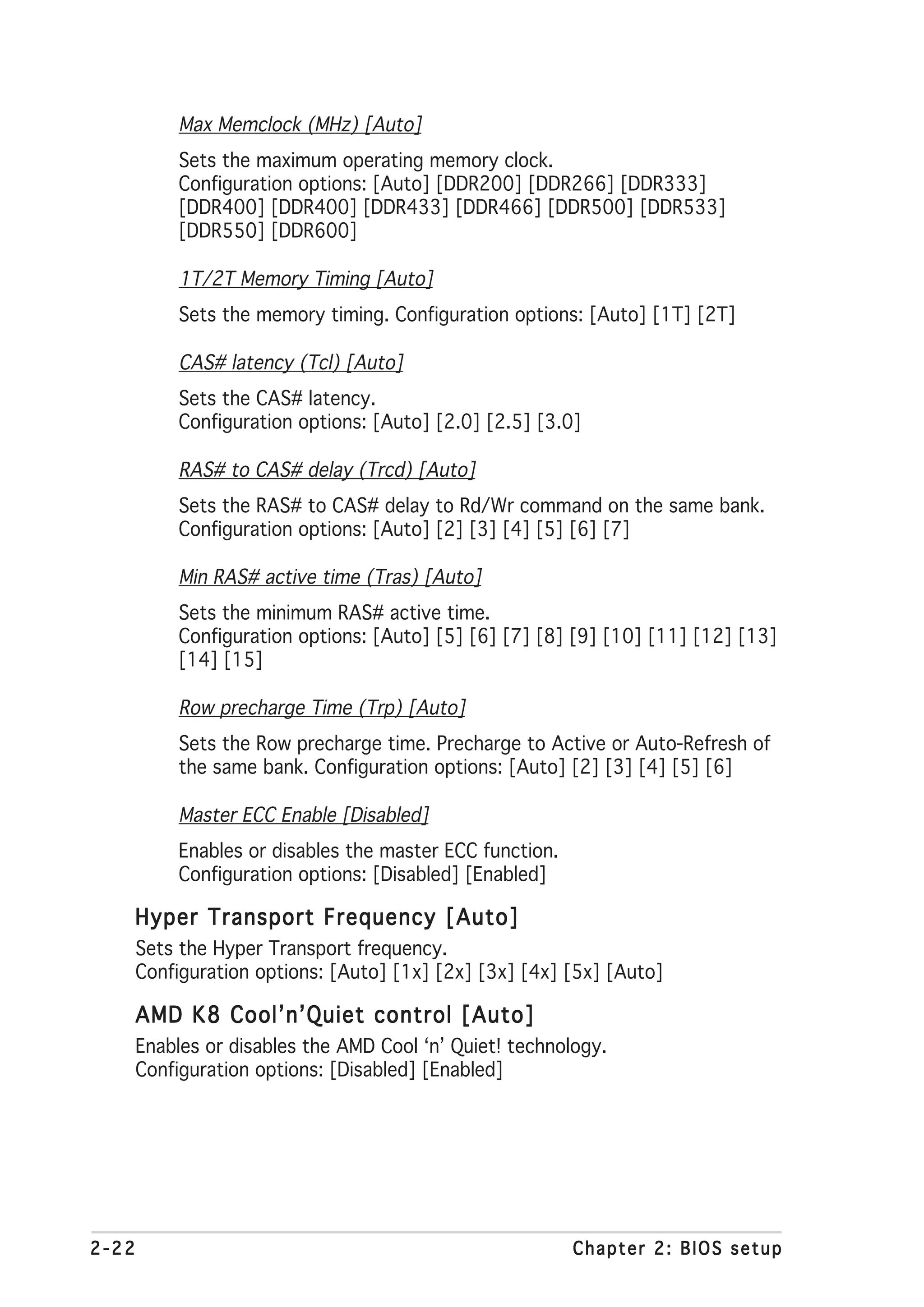 Max Memclock (MHz) [Auto]
            Sets the maximum operating memory clock.
            Configuration options: [Auto] [DDR200] [DDR266] [DDR333]
            [DDR400] [DDR400] [DDR433] [DDR466] [DDR500] [DDR533]
            [DDR550] [DDR600]

            1T/2T Memory Timing [Auto]
            Sets the memory timing. Configuration options: [Auto] [1T] [2T]

            CAS# latency (Tcl) [Auto]
            Sets the CAS# latency.
            Configuration options: [Auto] [2.0] [2.5] [3.0]

            RAS# to CAS# delay (Trcd) [Auto]
            Sets the RAS# to CAS# delay to Rd/Wr command on the same bank.
            Configuration options: [Auto] [2] [3] [4] [5] [6] [7]

            Min RAS# active time (Tras) [Auto]
            Sets the minimum RAS# active time.
            Configuration options: [Auto] [5] [6] [7] [8] [9] [10] [11] [12] [13]
            [14] [15]

            Row precharge Time (Trp) [Auto]
            Sets the Row precharge time. Precharge to Active or Auto-Refresh of
            the same bank. Configuration options: [Auto] [2] [3] [4] [5] [6]

            Master ECC Enable [Disabled]
            Enables or disables the master ECC function.
            Configuration options: [Disabled] [Enabled]

   Hyper Transport Frequency [Auto]
       Sets the Hyper Transport frequency.
       Configuration options: [Auto] [1x] [2x] [3x] [4x] [5x] [Auto]

   AMD K8 Cool’n’Quiet control [Auto]
       Enables or disables the AMD Cool ‘n’ Quiet! technology.
       Configuration options: [Disabled] [Enabled]




2-22                                                       Chapter 2: BIOS setup
 