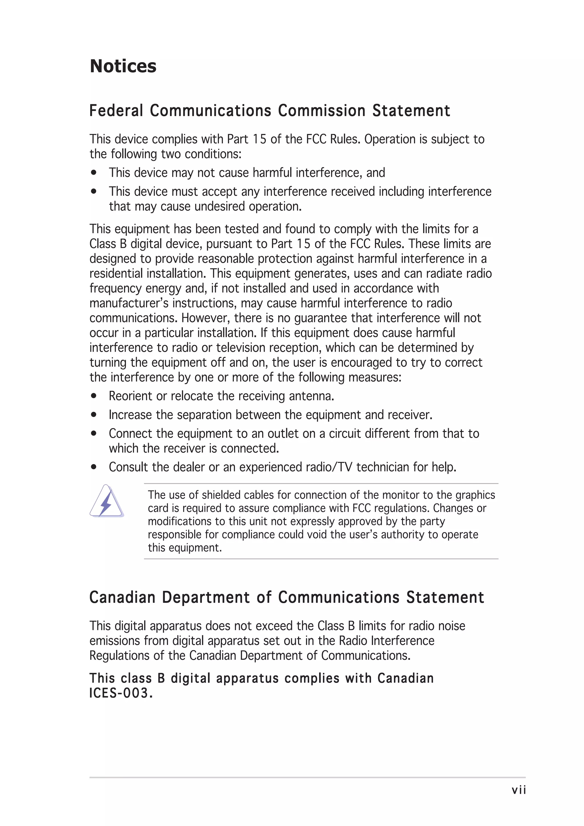 Notices

Federal Communications Commission Statement
This device complies with Part 15 of the FCC Rules. Operation is subject to
the following two conditions:
• This device may not cause harmful interference, and
• This device must accept any interference received including interference
  that may cause undesired operation.
This equipment has been tested and found to comply with the limits for a
Class B digital device, pursuant to Part 15 of the FCC Rules. These limits are
designed to provide reasonable protection against harmful interference in a
residential installation. This equipment generates, uses and can radiate radio
frequency energy and, if not installed and used in accordance with
manufacturer’s instructions, may cause harmful interference to radio
communications. However, there is no guarantee that interference will not
occur in a particular installation. If this equipment does cause harmful
interference to radio or television reception, which can be determined by
turning the equipment off and on, the user is encouraged to try to correct
the interference by one or more of the following measures:
• Reorient or relocate the receiving antenna.
• Increase the separation between the equipment and receiver.
• Connect the equipment to an outlet on a circuit different from that to
  which the receiver is connected.
• Consult the dealer or an experienced radio/TV technician for help.

           The use of shielded cables for connection of the monitor to the graphics
           card is required to assure compliance with FCC regulations. Changes or
           modifications to this unit not expressly approved by the party
           responsible for compliance could void the user’s authority to operate
           this equipment.



Canadian Department of Communications Statement
This digital apparatus does not exceed the Class B limits for radio noise
emissions from digital apparatus set out in the Radio Interference
Regulations of the Canadian Department of Communications.
This class B digital apparatus complies with Canadian
ICES-003.




                                                                                      vii
 