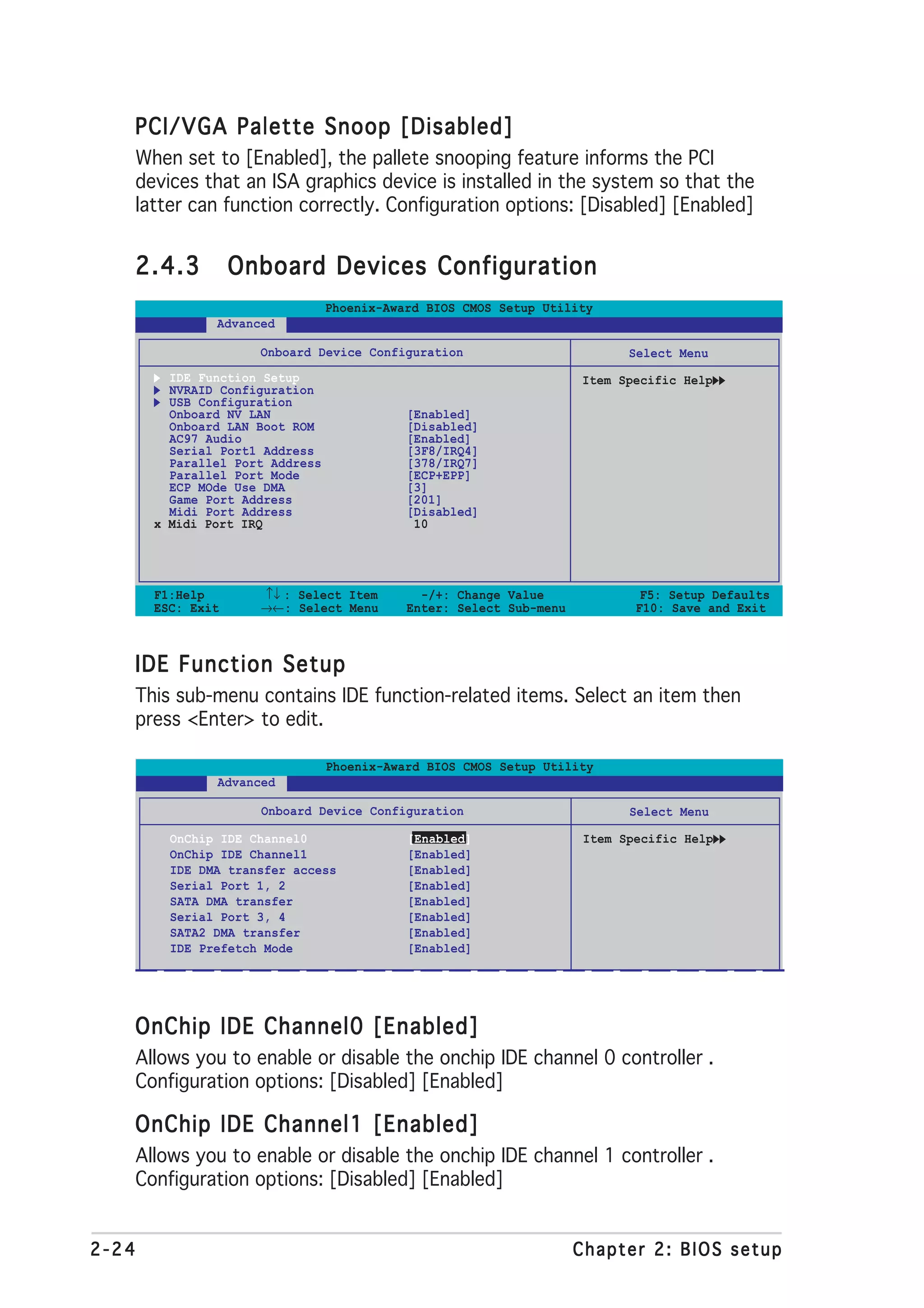 PCI/VGA Palette Snoop [Disabled]
       When set to [Enabled], the pallete snooping feature informs the PCI
       devices that an ISA graphics device is installed in the system so that the
       latter can function correctly. Configuration options: [Disabled] [Enabled]


   2.4.3             Onboard Devices Configuration
                                   Phoenix-Award BIOS CMOS Setup Utility
                 Advanced

                       Onboard Device Configuration                           Select Menu
           IDE Function Setup                                          Item Specific Help
           NVRAID Configuration
           USB Configuration
           Onboard NV LAN                     [Enabled]
           Onboard LAN Boot ROM               [Disabled]
           AC97 Audio                         [Enabled]
           Serial Port1 Address               [3F8/IRQ4]
           Parallel Port Address              [378/IRQ7]
           Parallel Port Mode                 [ECP+EPP]
           ECP MOde Use DMA                   [3]
           Game Port Address                  [201]
           Midi Port Address                  [Disabled]
         x Midi Port IRQ                       10




         F1:Help       ↑↓ : Select Item         -/+: Change Value               F5: Setup Defaults
         ESC: Exit     →←: Select Menu        Enter: Select Sub-menu           F10: Save and Exit



   IDE Function Setup
       This sub-menu contains IDE function-related items. Select an item then
       press <Enter> to edit.

                                   Phoenix-Award BIOS CMOS Setup Utility
                 Advanced

                       Onboard Device Configuration                           Select Menu

           OnChip IDE Channel0                [Enabled]                 Item Specific Help
           OnChip IDE Channel1                [Enabled]
           IDE DMA transfer access            [Enabled]
           Serial Port 1, 2                   [Enabled]
           SATA DMA transfer                  [Enabled]
           Serial Port 3, 4                   [Enabled]
           SATA2 DMA transfer                 [Enabled]
           IDE Prefetch Mode                  [Enabled]




   OnChip IDE Channel0 [Enabled]
       Allows you to enable or disable the onchip IDE channel 0 controller .
       Configuration options: [Disabled] [Enabled]

   OnChip IDE Channel1 [Enabled]
       Allows you to enable or disable the onchip IDE channel 1 controller .
       Configuration options: [Disabled] [Enabled]


2-24                                                                   Chapter 2: BIOS setup
 
