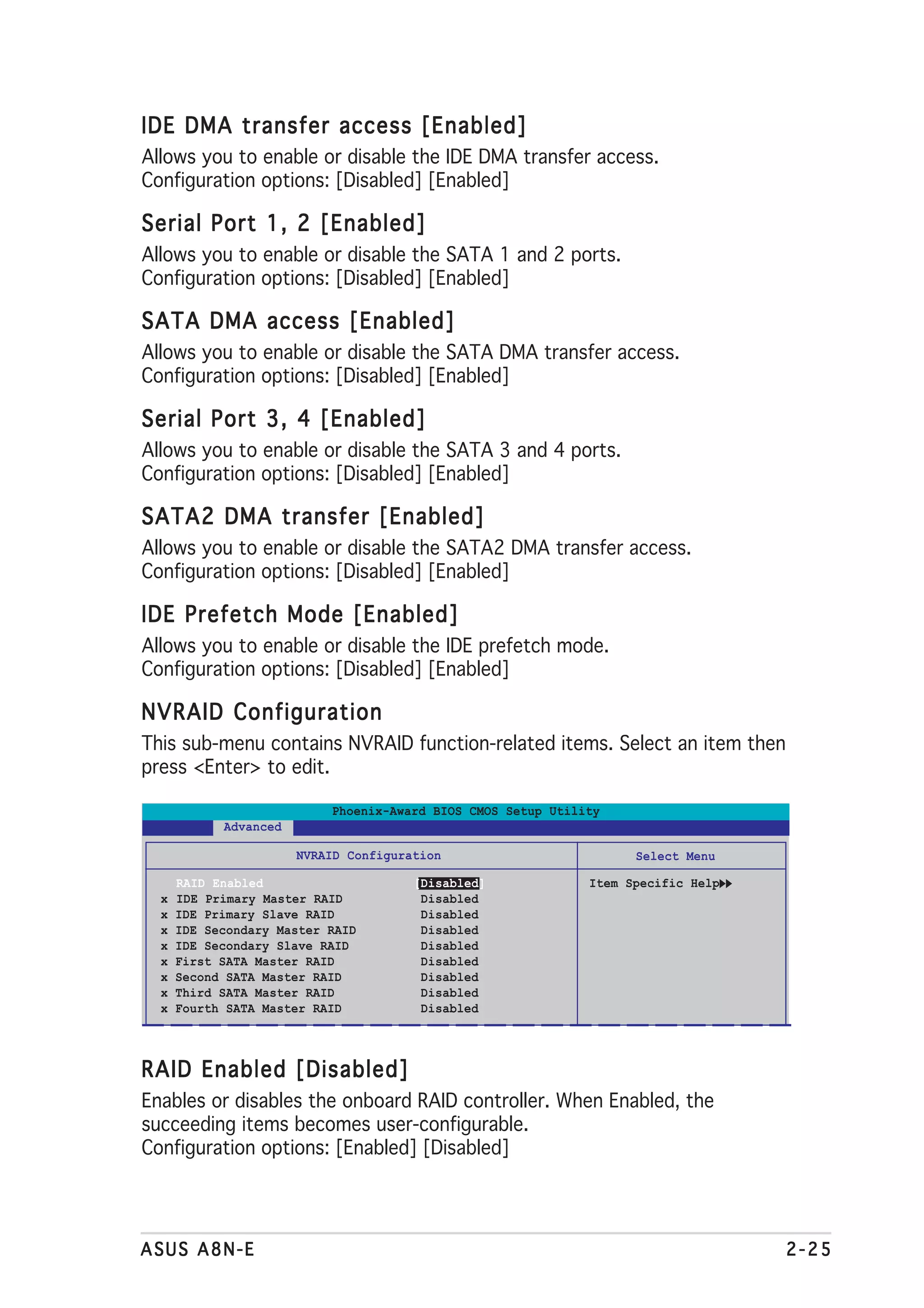 IDE DMA transfer access [Enabled]
Allows you to enable or disable the IDE DMA transfer access.
Configuration options: [Disabled] [Enabled]

Serial Port 1, 2 [Enabled]
Allows you to enable or disable the SATA 1 and 2 ports.
Configuration options: [Disabled] [Enabled]

SATA DMA access [Enabled]
Allows you to enable or disable the SATA DMA transfer access.
Configuration options: [Disabled] [Enabled]

Serial Port 3, 4 [Enabled]
Allows you to enable or disable the SATA 3 and 4 ports.
Configuration options: [Disabled] [Enabled]

SATA2 DMA transfer [Enabled]
Allows you to enable or disable the SATA2 DMA transfer access.
Configuration options: [Disabled] [Enabled]

IDE Prefetch Mode [Enabled]
Allows you to enable or disable the IDE prefetch mode.
Configuration options: [Disabled] [Enabled]

NVRAID Configuration
This sub-menu contains NVRAID function-related items. Select an item then
press <Enter> to edit.

                           Phoenix-Award BIOS CMOS Setup Utility
            Advanced

                       NVRAID Configuration                         Select Menu

      RAID Enabled                     [Disabled]             Item Specific Help
  x   IDE Primary Master RAID           Disabled
  x   IDE Primary Slave RAID            Disabled
  x   IDE Secondary Master RAID         Disabled
  x   IDE Secondary Slave RAID          Disabled
  x   First SATA Master RAID            Disabled
  x   Second SATA Master RAID           Disabled
  x   Third SATA Master RAID            Disabled
  x   Fourth SATA Master RAID           Disabled



RAID Enabled [Disabled]
Enables or disables the onboard RAID controller. When Enabled, the
succeeding items becomes user-configurable.
Configuration options: [Enabled] [Disabled]




ASUS A8N-E                                                                         2-25
 