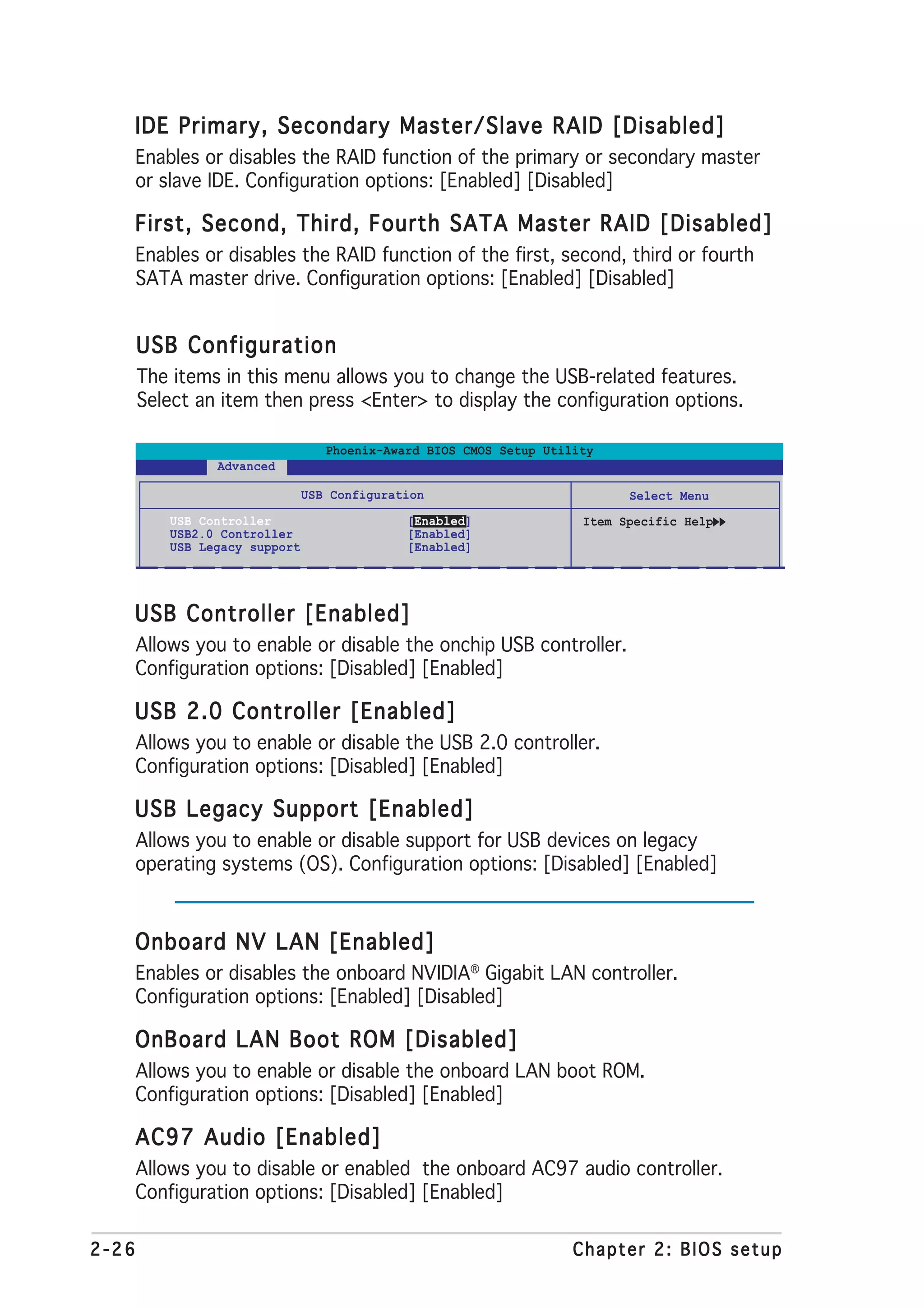 IDE Primary, Secondary Master/Slave RAID [Disabled]
       Enables or disables the RAID function of the primary or secondary master
       or slave IDE. Configuration options: [Enabled] [Disabled]

   First, Second, Third, Fourth SATA Master RAID [Disabled]
       Enables or disables the RAID function of the first, second, third or fourth
       SATA master drive. Configuration options: [Enabled] [Disabled]


       USB Configuration
       The items in this menu allows you to change the USB-related features.
       Select an item then press <Enter> to display the configuration options.

                                   Phoenix-Award BIOS CMOS Setup Utility
                 Advanced

                                USB Configuration                           Select Menu
           USB Controller                     [Enabled]               Item Specific Help
           USB2.0 Controller                  [Enabled]
           USB Legacy support                 [Enabled]




   USB Controller [Enabled]
       Allows you to enable or disable the onchip USB controller.
       Configuration options: [Disabled] [Enabled]

   USB 2.0 Controller [Enabled]
       Allows you to enable or disable the USB 2.0 controller.
       Configuration options: [Disabled] [Enabled]

   USB Legacy Support [Enabled]
       Allows you to enable or disable support for USB devices on legacy
       operating systems (OS). Configuration options: [Disabled] [Enabled]



   Onboard NV LAN [Enabled]
       Enables or disables the onboard NVIDIA® Gigabit LAN controller.
       Configuration options: [Enabled] [Disabled]

   OnBoard LAN Boot ROM [Disabled]
       Allows you to enable or disable the onboard LAN boot ROM.
       Configuration options: [Disabled] [Enabled]

   AC97 Audio [Enabled]
       Allows you to disable or enabled the onboard AC97 audio controller.
       Configuration options: [Disabled] [Enabled]

2-26                                                                 Chapter 2: BIOS setup
 