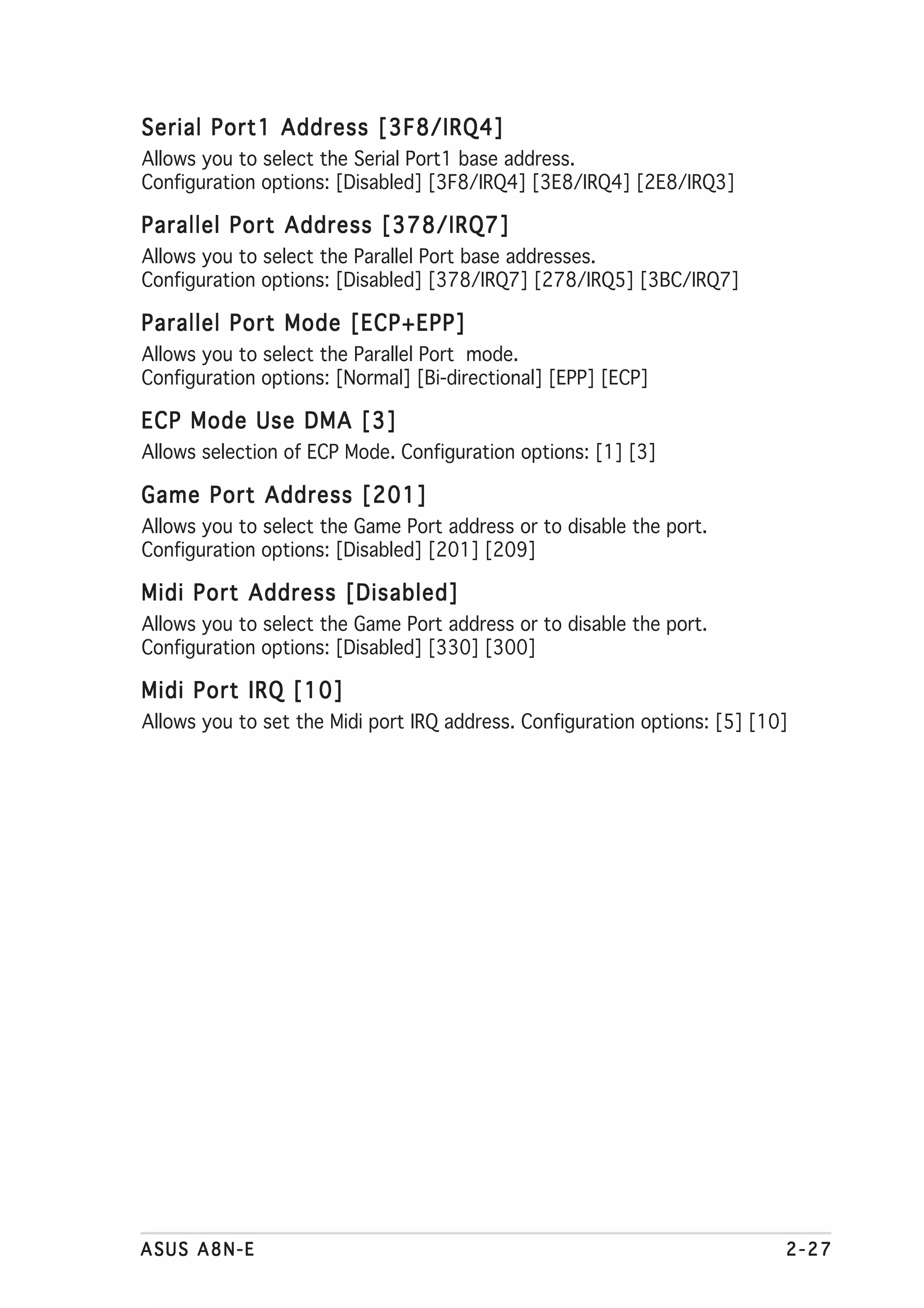 Serial Port1 Address [3F8/IRQ4]
Allows you to select the Serial Port1 base address.
Configuration options: [Disabled] [3F8/IRQ4] [3E8/IRQ4] [2E8/IRQ3]

Parallel Port Address [378/IRQ7]
Allows you to select the Parallel Port base addresses.
Configuration options: [Disabled] [378/IRQ7] [278/IRQ5] [3BC/IRQ7]

Parallel Port Mode [ECP+EPP]
Allows you to select the Parallel Port mode.
Configuration options: [Normal] [Bi-directional] [EPP] [ECP]

ECP Mode Use DMA [3]
Allows selection of ECP Mode. Configuration options: [1] [3]

Game Port Address [201]
Allows you to select the Game Port address or to disable the port.
Configuration options: [Disabled] [201] [209]

Midi Port Address [Disabled]
Allows you to select the Game Port address or to disable the port.
Configuration options: [Disabled] [330] [300]

Midi Port IRQ [10]
Allows you to set the Midi port IRQ address. Configuration options: [5] [10]




ASUS A8N-E                                                                 2-27
 