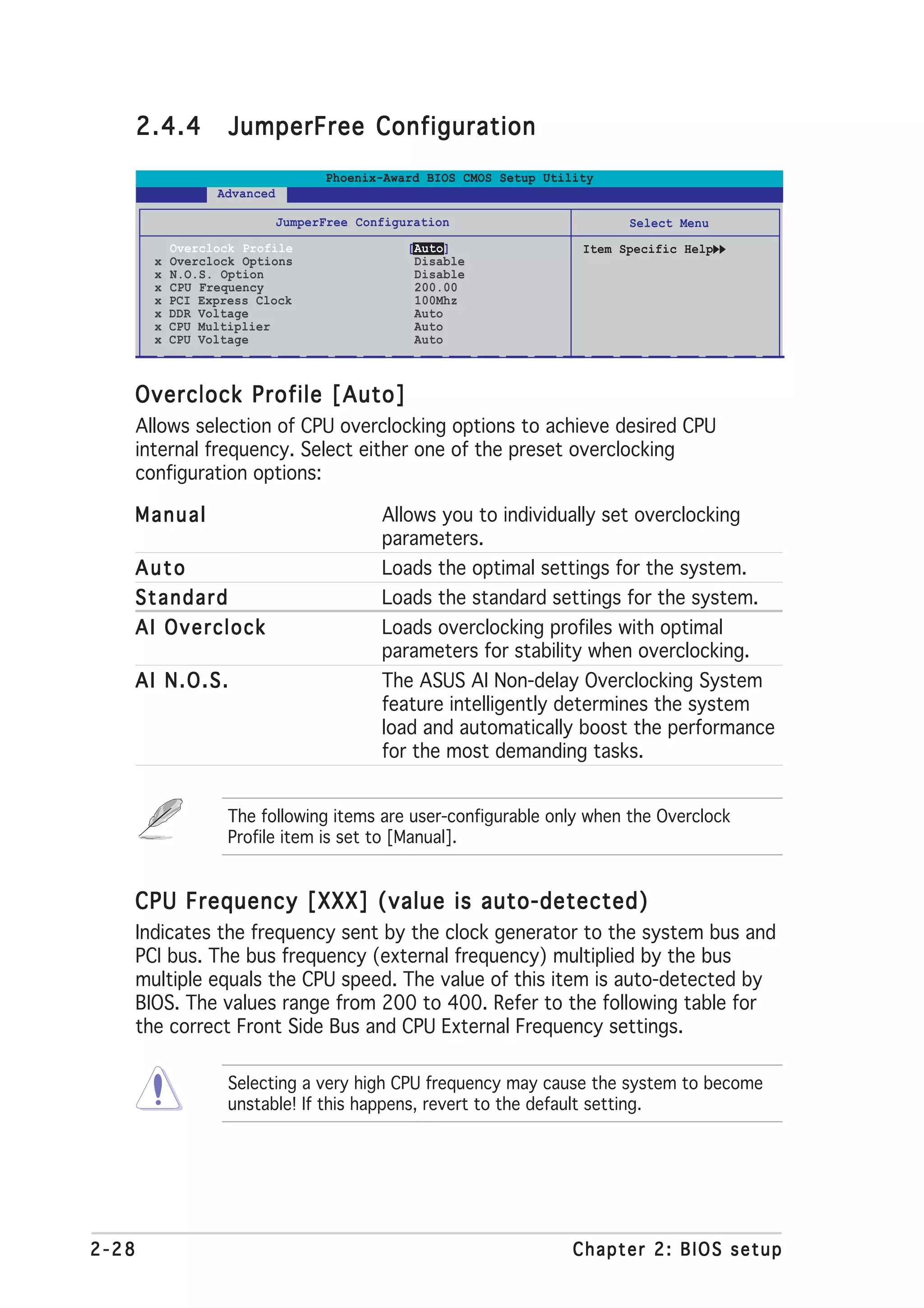 2.4.4         JumperFree Configuration
                                    Phoenix-Award BIOS CMOS Setup Utility
                   Advanced

                              JumperFree Configuration                       Select Menu
             Overclock Profile                  [Auto]                 Item Specific Help
         x   Overclock Options                   Disable
         x   N.O.S. Option                       Disable
         x   CPU Frequency                       200.00
         x   PCI Express Clock                   100Mhz
         x   DDR Voltage                         Auto
         x   CPU Multiplier                      Auto
         x   CPU Voltage                         Auto



   Overclock Profile [Auto]
       Allows selection of CPU overclocking options to achieve desired CPU
       internal frequency. Select either one of the preset overclocking
       configuration options:

   Manual                                   Allows you to individually set overclocking
                                            parameters.
   Auto                                     Loads the optimal settings for the system.
   Standard                                 Loads the standard settings for the system.
   AI Overclock                             Loads overclocking profiles with optimal
                                            parameters for stability when overclocking.
   AI N.O.S.                                The ASUS AI Non-delay Overclocking System
                                            feature intelligently determines the system
                                            load and automatically boost the performance
                                            for the most demanding tasks.


                     The following items are user-configurable only when the Overclock
                     Profile item is set to [Manual].


   CPU Frequency [XXX] (value is auto-detected)
       Indicates the frequency sent by the clock generator to the system bus and
       PCI bus. The bus frequency (external frequency) multiplied by the bus
       multiple equals the CPU speed. The value of this item is auto-detected by
       BIOS. The values range from 200 to 400. Refer to the following table for
       the correct Front Side Bus and CPU External Frequency settings.

                     Selecting a very high CPU frequency may cause the system to become
                     unstable! If this happens, revert to the default setting.




2-28                                                                  Chapter 2: BIOS setup
 