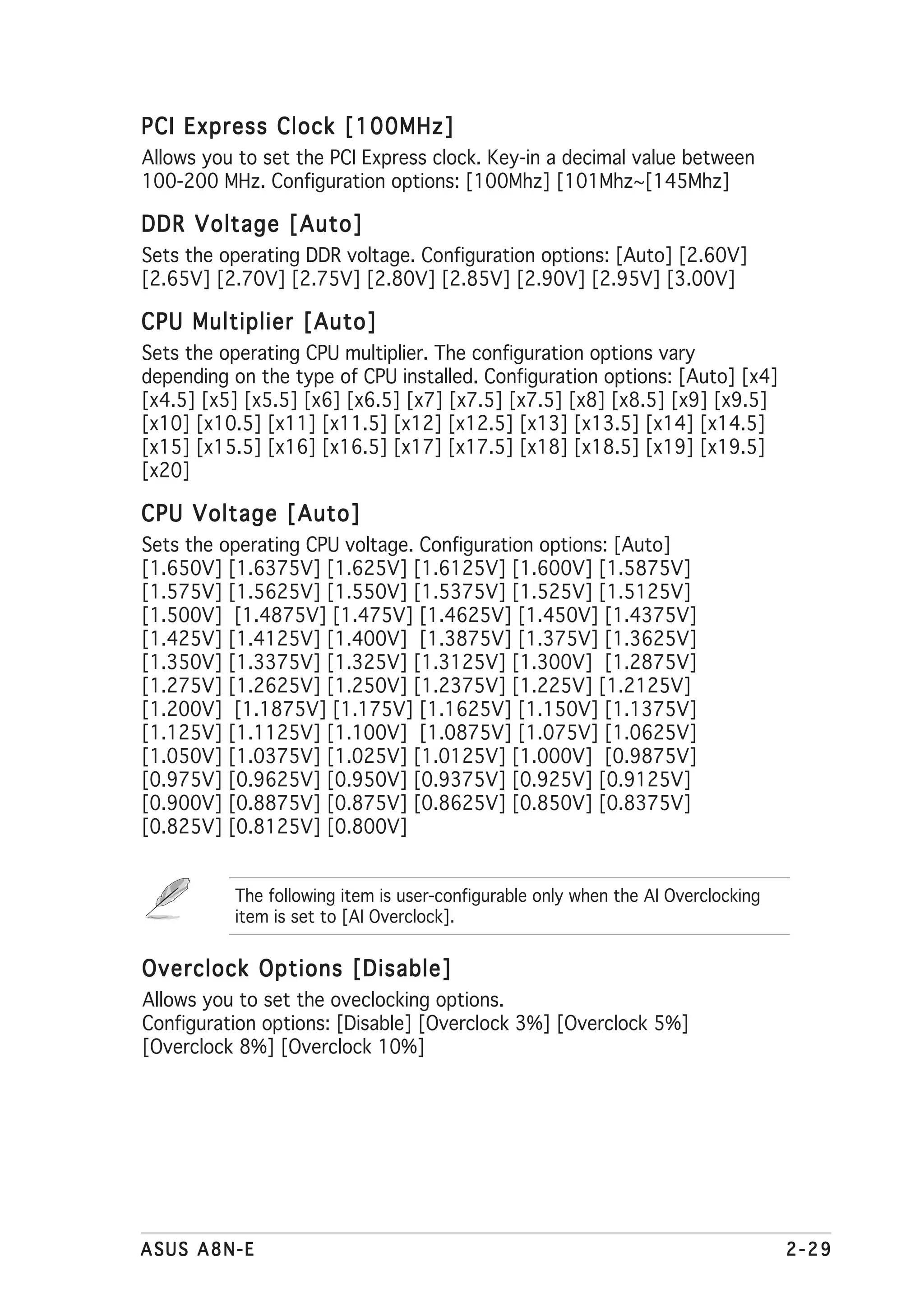 PCI Express Clock [100MHz]
Allows you to set the PCI Express clock. Key-in a decimal value between
100-200 MHz. Configuration options: [100Mhz] [101Mhz~[145Mhz]

DDR Voltage [Auto]
Sets the operating DDR voltage. Configuration options: [Auto] [2.60V]
[2.65V] [2.70V] [2.75V] [2.80V] [2.85V] [2.90V] [2.95V] [3.00V]

CPU Multiplier [Auto]
Sets the operating CPU multiplier. The configuration options vary
depending on the type of CPU installed. Configuration options: [Auto] [x4]
[x4.5] [x5] [x5.5] [x6] [x6.5] [x7] [x7.5] [x7.5] [x8] [x8.5] [x9] [x9.5]
[x10] [x10.5] [x11] [x11.5] [x12] [x12.5] [x13] [x13.5] [x14] [x14.5]
[x15] [x15.5] [x16] [x16.5] [x17] [x17.5] [x18] [x18.5] [x19] [x19.5]
[x20]

CPU Voltage [Auto]
Sets the operating CPU voltage. Configuration options: [Auto]
[1.650V] [1.6375V] [1.625V] [1.6125V] [1.600V] [1.5875V]
[1.575V] [1.5625V] [1.550V] [1.5375V] [1.525V] [1.5125V]
[1.500V] [1.4875V] [1.475V] [1.4625V] [1.450V] [1.4375V]
[1.425V] [1.4125V] [1.400V] [1.3875V] [1.375V] [1.3625V]
[1.350V] [1.3375V] [1.325V] [1.3125V] [1.300V] [1.2875V]
[1.275V] [1.2625V] [1.250V] [1.2375V] [1.225V] [1.2125V]
[1.200V] [1.1875V] [1.175V] [1.1625V] [1.150V] [1.1375V]
[1.125V] [1.1125V] [1.100V] [1.0875V] [1.075V] [1.0625V]
[1.050V] [1.0375V] [1.025V] [1.0125V] [1.000V] [0.9875V]
[0.975V] [0.9625V] [0.950V] [0.9375V] [0.925V] [0.9125V]
[0.900V] [0.8875V] [0.875V] [0.8625V] [0.850V] [0.8375V]
[0.825V] [0.8125V] [0.800V]


          The following item is user-configurable only when the AI Overclocking
          item is set to [AI Overclock].


Overclock Options [Disable]
Allows you to set the oveclocking options.
Configuration options: [Disable] [Overclock 3%] [Overclock 5%]
[Overclock 8%] [Overclock 10%]




ASUS A8N-E                                                                        2-29
 