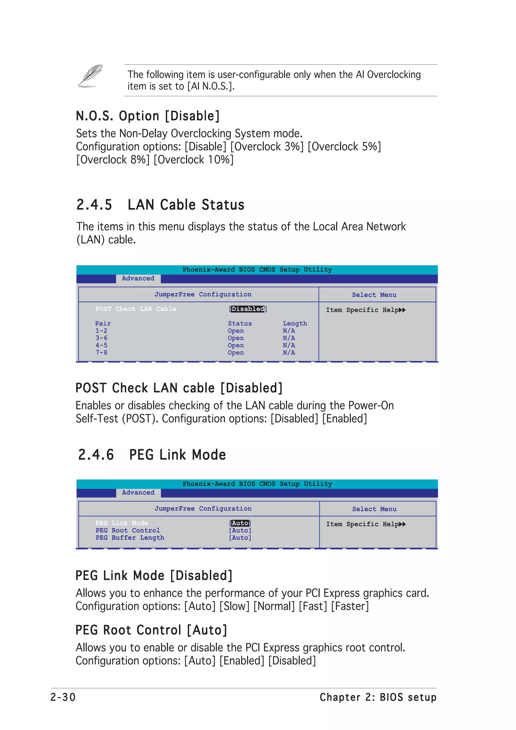 The following item is user-configurable only when the AI Overclocking
                   item is set to [AI N.O.S.].


       N.O.S. Option [Disable]
       Sets the Non-Delay Overclocking System mode.
       Configuration options: [Disable] [Overclock 3%] [Overclock 5%]
       [Overclock 8%] [Overclock 10%]



       2.4.5       LAN Cable Status
       The items in this menu displays the status of the Local Area Network
       (LAN) cable.

                                   Phoenix-Award BIOS CMOS Setup Utility
                  Advanced

                             JumperFree Configuration                       Select Menu
           POST Check LAN Cable                [Disabled]             Item Specific Help
           Pair                                Status       Length
           1-2                                 Open         N/A
           3-6                                 Open         N/A
           4-5                                 Open         N/A
           7-8                                 Open         N/A




   POST Check LAN cable [Disabled]
       Enables or disables checking of the LAN cable during the Power-On
       Self-Test (POST). Configuration options: [Disabled] [Enabled]


       2.4.6       PEG Link Mode
                                   Phoenix-Award BIOS CMOS Setup Utility
                  Advanced

                             JumperFree Configuration                       Select Menu
           PEG Link Mode                       [Auto]                 Item Specific Help
           PEG Root Control                    [Auto]
           PEG Buffer Length                   [Auto]




   PEG Link Mode [Disabled]
       Allows you to enhance the performance of your PCI Express graphics card.
       Configuration options: [Auto] [Slow] [Normal] [Fast] [Faster]

   PEG Root Control [Auto]
       Allows you to enable or disable the PCI Express graphics root control.
       Configuration options: [Auto] [Enabled] [Disabled]


2-30                                                                 Chapter 2: BIOS setup
 