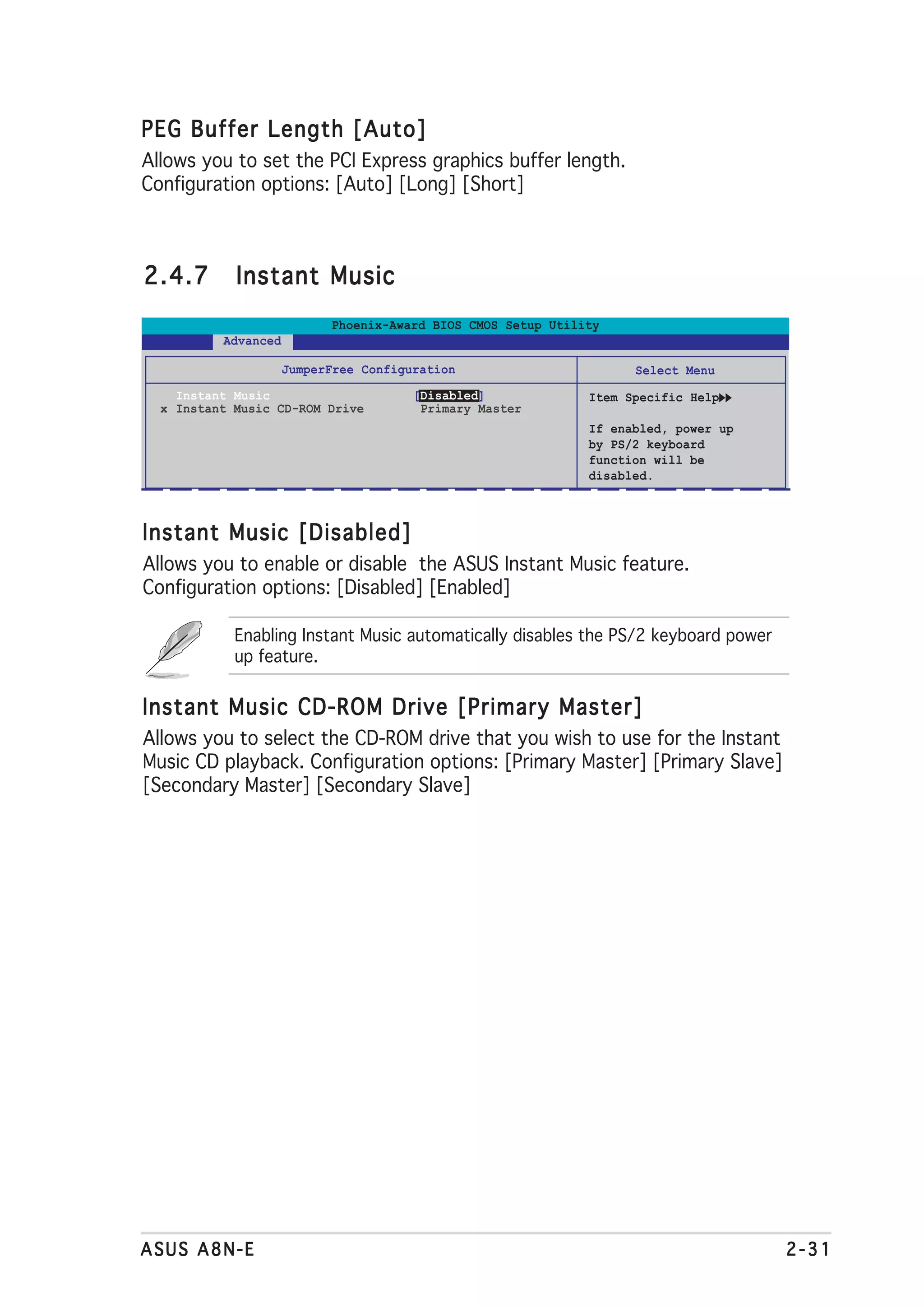 PEG Buffer Length [Auto]
Allows you to set the PCI Express graphics buffer length.
Configuration options: [Auto] [Long] [Short]



2.4.7       Instant Music
                           Phoenix-Award BIOS CMOS Setup Utility
          Advanced

                     JumperFree Configuration                       Select Menu
    Instant Music                      [Disabled]             Item Specific Help
  x Instant Music CD-ROM Drive          Primary Master
                                                              If enabled, power up
                                                              by PS/2 keyboard
                                                              function will be
                                                              disabled.



Instant Music [Disabled]
Allows you to enable or disable the ASUS Instant Music feature.
Configuration options: [Disabled] [Enabled]

            Enabling Instant Music automatically disables the PS/2 keyboard power
            up feature.

Instant Music CD-ROM Drive [Primary Master]
Allows you to select the CD-ROM drive that you wish to use for the Instant
Music CD playback. Configuration options: [Primary Master] [Primary Slave]
[Secondary Master] [Secondary Slave]




ASUS A8N-E                                                                           2-31
 