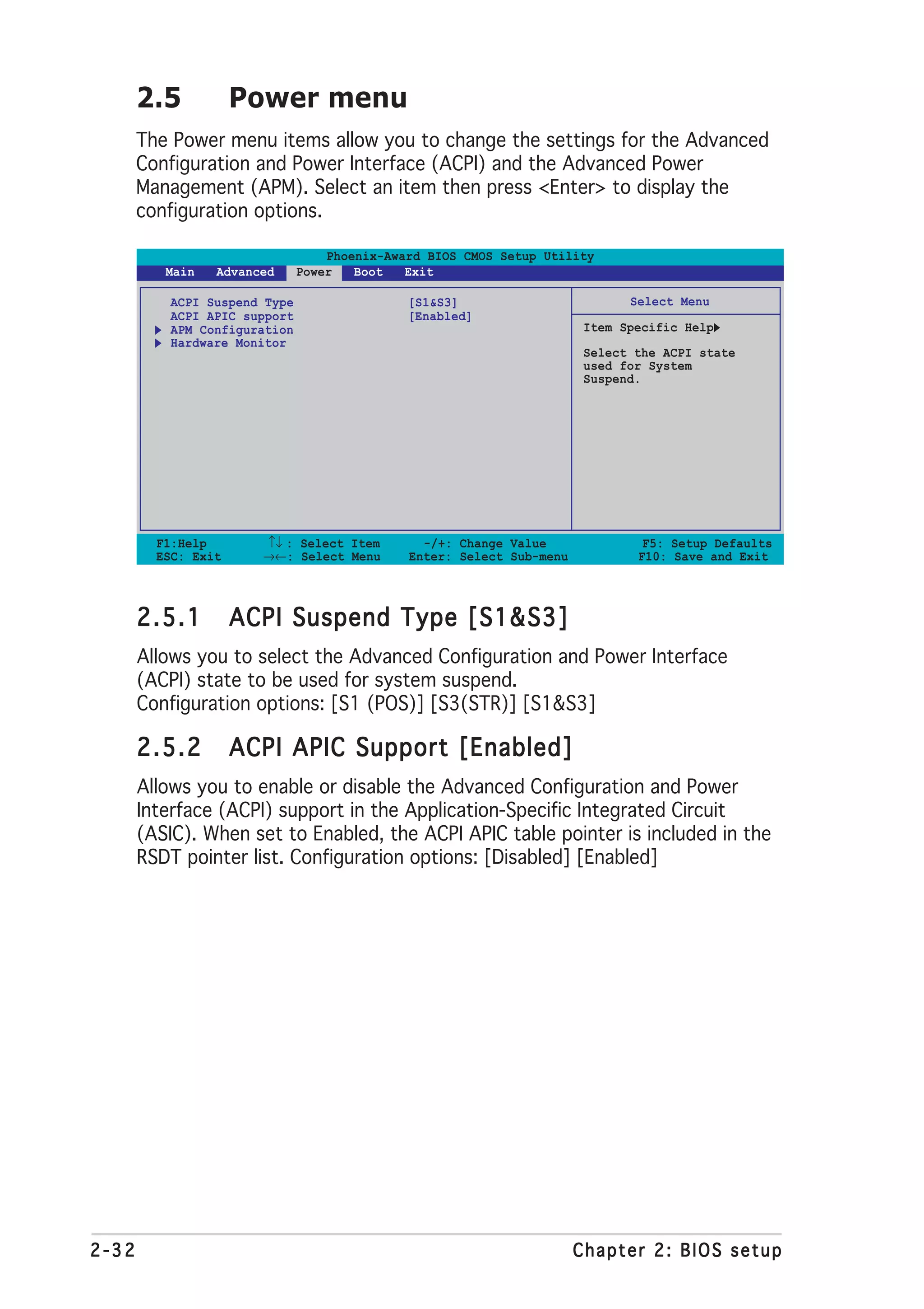 2.5           Power menu
       The Power menu items allow you to change the settings for the Advanced
       Configuration and Power Interface (ACPI) and the Advanced Power
       Management (APM). Select an item then press <Enter> to display the
       configuration options.

                                   Phoenix-Award BIOS CMOS Setup Utility
          Main   Advanced      Power   Boot   Exit

           ACPI Suspend Type                  [S1&S3]                         Select Menu
           ACPI APIC support                  [Enabled]
           APM Configuration                                            Item Specific Help
           Hardware Monitor
                                                                        Select the ACPI state
                                                                        used for System
                                                                        Suspend.




         F1:Help       ↑↓ : Select Item         -/+: Change Value               F5: Setup Defaults
         ESC: Exit     →←: Select Menu        Enter: Select Sub-menu           F10: Save and Exit




       2.5.1         ACPI Suspend Type [S1&S3]
       Allows you to select the Advanced Configuration and Power Interface
       (ACPI) state to be used for system suspend.
       Configuration options: [S1 (POS)] [S3(STR)] [S1&S3]

       2.5.2         ACPI APIC Support [Enabled]
       Allows you to enable or disable the Advanced Configuration and Power
       Interface (ACPI) support in the Application-Specific Integrated Circuit
       (ASIC). When set to Enabled, the ACPI APIC table pointer is included in the
       RSDT pointer list. Configuration options: [Disabled] [Enabled]




2-32                                                                   Chapter 2: BIOS setup
 