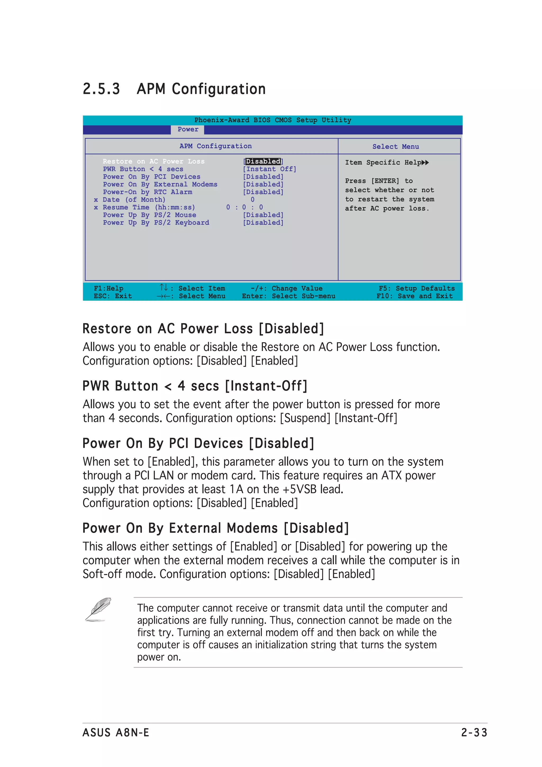 2.5.3         APM Configuration

                          Phoenix-Award BIOS CMOS Setup Utility
                      Power

                       APM Configuration                               Select Menu
    Restore on AC Power Loss             [Disabled]              Item Specific Help
    PWR Button < 4 secs                  [Instant Off]
    Power On By PCI Devices              [Disabled]
    Power On By External Modems          [Disabled]              Press [ENTER] to
    Power-On by RTC Alarm                [Disabled]              select whether or not
  x Date (of Month)                        0                     to restart the system
  x Resume Time (hh:mm:ss)           0 : 0 : 0                   after AC power loss.
    Power Up By PS/2 Mouse               [Disabled]
    Power Up By PS/2 Keyboard            [Disabled]




  F1:Help         ↑↓ : Select Item        -/+: Change Value              F5: Setup Defaults
  ESC: Exit       →←: Select Menu       Enter: Select Sub-menu          F10: Save and Exit



Restore on AC Power Loss [Disabled]
Allows you to enable or disable the Restore on AC Power Loss function.
Configuration options: [Disabled] [Enabled]

PWR Button < 4 secs [Instant-Off]
Allows you to set the event after the power button is pressed for more
than 4 seconds. Configuration options: [Suspend] [Instant-Off]

Power On By PCI Devices [Disabled]
When set to [Enabled], this parameter allows you to turn on the system
through a PCI LAN or modem card. This feature requires an ATX power
supply that provides at least 1A on the +5VSB lead.
Configuration options: [Disabled] [Enabled]

Power On By External Modems [Disabled]
This allows either settings of [Enabled] or [Disabled] for powering up the
computer when the external modem receives a call while the computer is in
Soft-off mode. Configuration options: [Disabled] [Enabled]

              The computer cannot receive or transmit data until the computer and
              applications are fully running. Thus, connection cannot be made on the
              first try. Turning an external modem off and then back on while the
              computer is off causes an initialization string that turns the system
              power on.




ASUS A8N-E                                                                                    2-33
 
