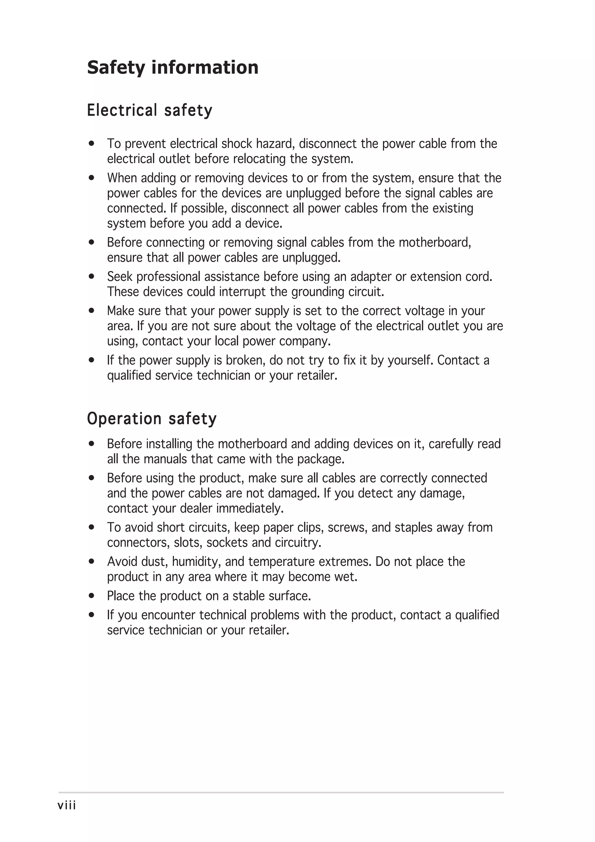 Safety information

       Electrical safety

       • To prevent electrical shock hazard, disconnect the power cable from the
         electrical outlet before relocating the system.
       • When adding or removing devices to or from the system, ensure that the
         power cables for the devices are unplugged before the signal cables are
         connected. If possible, disconnect all power cables from the existing
         system before you add a device.
       • Before connecting or removing signal cables from the motherboard,
         ensure that all power cables are unplugged.
       • Seek professional assistance before using an adapter or extension cord.
         These devices could interrupt the grounding circuit.
       • Make sure that your power supply is set to the correct voltage in your
         area. If you are not sure about the voltage of the electrical outlet you are
         using, contact your local power company.
       • If the power supply is broken, do not try to fix it by yourself. Contact a
         qualified service technician or your retailer.


       Operation safety
       • Before installing the motherboard and adding devices on it, carefully read
         all the manuals that came with the package.
       • Before using the product, make sure all cables are correctly connected
         and the power cables are not damaged. If you detect any damage,
         contact your dealer immediately.
       • To avoid short circuits, keep paper clips, screws, and staples away from
         connectors, slots, sockets and circuitry.
       • Avoid dust, humidity, and temperature extremes. Do not place the
         product in any area where it may become wet.
       • Place the product on a stable surface.
       • If you encounter technical problems with the product, contact a qualified
         service technician or your retailer.




viii
 