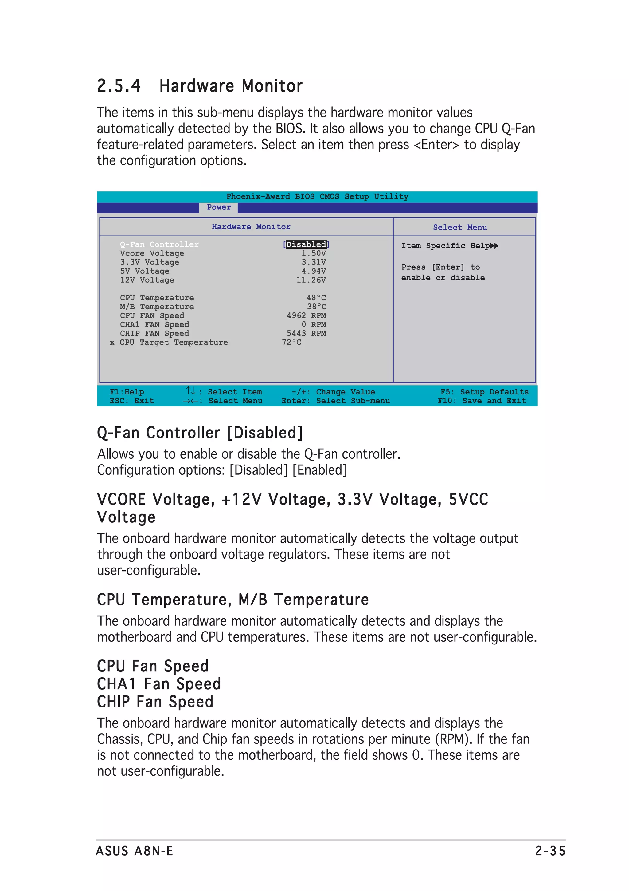 2.5.4         Hardware Monitor
The items in this sub-menu displays the hardware monitor values
automatically detected by the BIOS. It also allows you to change CPU Q-Fan
feature-related parameters. Select an item then press <Enter> to display
the configuration options.

                           Phoenix-Award BIOS CMOS Setup Utility
                       Power

                        Hardware Monitor                             Select Menu
    Q-Fan Controller                  [Disabled]               Item Specific Help
    Vcore Voltage                         1.50V
    3.3V Voltage                          3.31V
    5V Voltage                            4.94V                Press [Enter] to
    12V Voltage                          11.26V                enable or disable

    CPU Temperature                         48ºC
    M/B Temperature                         38ºC
    CPU FAN Speed                      4962 RPM
    CHA1 FAN Speed                         0 RPM
    CHIP FAN Speed                     5443 RPM
  x CPU Target Temperature            72ºC




  F1:Help       ↑↓ : Select Item        -/+: Change Value              F5: Setup Defaults
  ESC: Exit     →←: Select Menu       Enter: Select Sub-menu          F10: Save and Exit


Q-Fan Controller [Disabled]
Allows you to enable or disable the Q-Fan controller.
Configuration options: [Disabled] [Enabled]

VCORE Voltage, +12V Voltage, 3.3V Voltage, 5VCC
Voltage
The onboard hardware monitor automatically detects the voltage output
through the onboard voltage regulators. These items are not
user-configurable.

CPU Temperature, M/B Temperature
The onboard hardware monitor automatically detects and displays the
motherboard and CPU temperatures. These items are not user-configurable.

CPU Fan Speed
CHA1 Fan Speed
CHIP Fan Speed
The onboard hardware monitor automatically detects and displays the
Chassis, CPU, and Chip fan speeds in rotations per minute (RPM). If the fan
is not connected to the motherboard, the field shows 0. These items are
not user-configurable.




ASUS A8N-E                                                                                  2-35
 