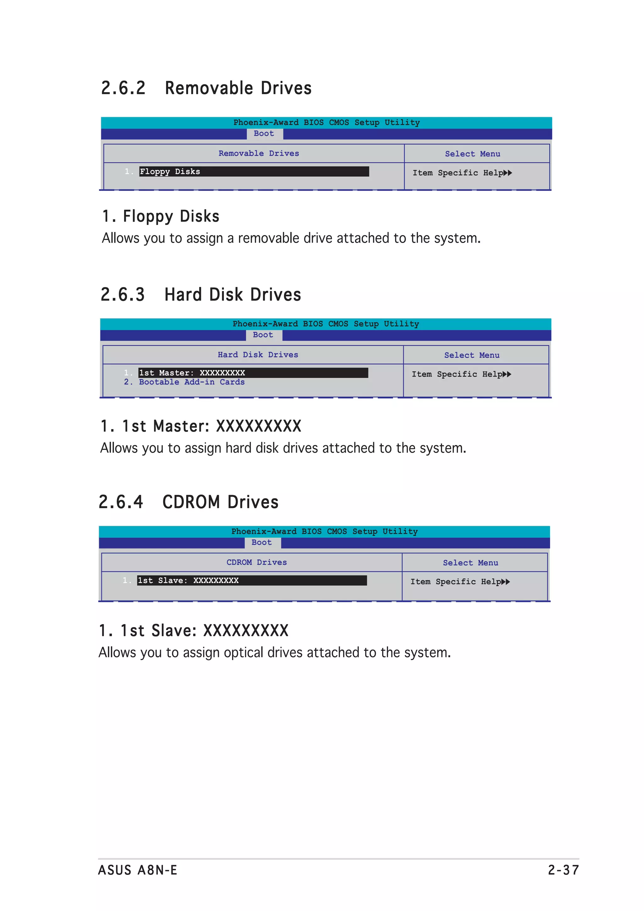 2.6.2       Removable Drives
                         Phoenix-Award BIOS CMOS Setup Utility
                             Boot

                       Removable Drives                           Select Menu
    1. Floppy Disks                                         Item Specific Help




1. Floppy Disks
Allows you to assign a removable drive attached to the system.



2.6.3       Hard Disk Drives
                         Phoenix-Award BIOS CMOS Setup Utility
                             Boot

                      Hard Disk Drives                            Select Menu
    1. 1st Master: XXXXXXXXX                                Item Specific Help
    2. Bootable Add-in Cards




1. 1st Master: XXXXXXXXX
Allows you to assign hard disk drives attached to the system.



2.6.4      CDROM Drives
                         Phoenix-Award BIOS CMOS Setup Utility
                             Boot

                        CDROM Drives                              Select Menu
    1. 1st Slave: XXXXXXXXX                                 Item Specific Help




1. 1st Slave: XXXXXXXXX
Allows you to assign optical drives attached to the system.




ASUS A8N-E                                                                       2-37
 