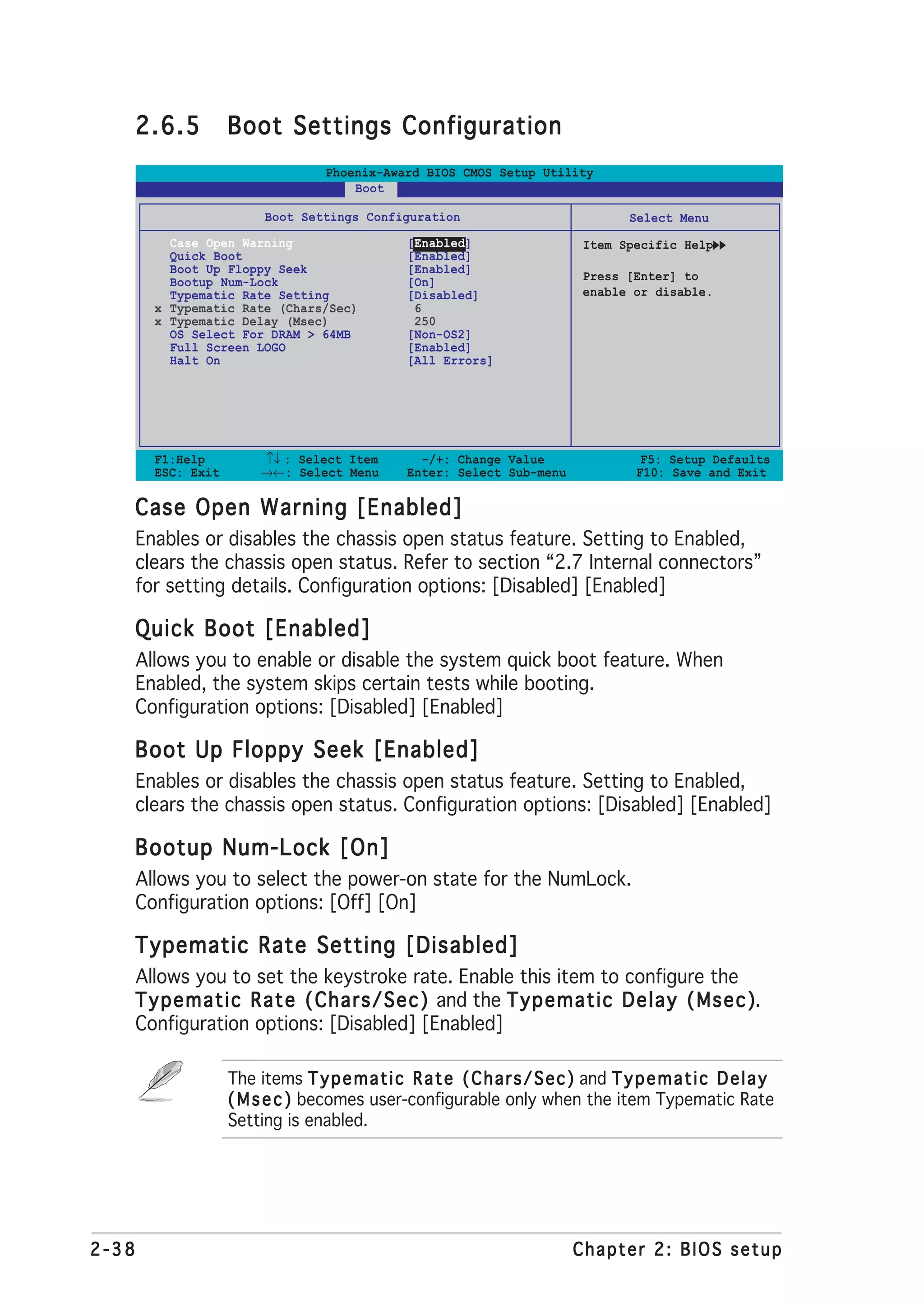 2.6.5             Boot Settings Configuration
                                    Phoenix-Award BIOS CMOS Setup Utility
                                        Boot

                           Boot Settings Configuration                                Select Menu
           Case Open Warning                      [Enabled]                   Item Specific Help
           Quick Boot                             [Enabled]
           Boot Up Floppy Seek                    [Enabled]
           Bootup Num-Lock                        [On]                        Press [Enter] to
           Typematic Rate Setting                 [Disabled]                  enable or disable.
         x Typematic Rate (Chars/Sec)              6
         x Typematic Delay (Msec)                  250
           OS Select For DRAM > 64MB              [Non-OS2]
           Full Screen LOGO                       [Enabled]
           Halt On                                [All Errors]




         F1:Help          ↑↓ : Select Item          -/+: Change Value                   F5: Setup Defaults
         ESC: Exit        →←: Select Menu         Enter: Select Sub-menu               F10: Save and Exit

   Case Open Warning [Enabled]
       Enables or disables the chassis open status feature. Setting to Enabled,
       clears the chassis open status. Refer to section “2.7 Internal connectors”
       for setting details. Configuration options: [Disabled] [Enabled]

   Quick Boot [Enabled]
       Allows you to enable or disable the system quick boot feature. When
       Enabled, the system skips certain tests while booting.
       Configuration options: [Disabled] [Enabled]

   Boot Up Floppy Seek [Enabled]
       Enables or disables the chassis open status feature. Setting to Enabled,
       clears the chassis open status. Configuration options: [Disabled] [Enabled]

   Bootup Num-Lock [On]
       Allows you to select the power-on state for the NumLock.
       Configuration options: [Off] [On]

   Typematic Rate Setting [Disabled]
   Allows you to set the keystroke rate. Enable this item to configure the
   T y p e m a t i c R a t e ( C h a r s / S e c ) and the T y p e m a t i c D e l a y ( M s e c )
                                                                                                 ).
   Configuration options: [Disabled] [Enabled]

                     The items T y p e m a t i c R a t e ( C h a r s / S e c ) and T y p e m a t i c D e l a y
                     ( M s e c ) becomes user-configurable only when the item Typematic Rate
                     Setting is enabled.




2-38                                                                         Chapter 2: BIOS setup
 