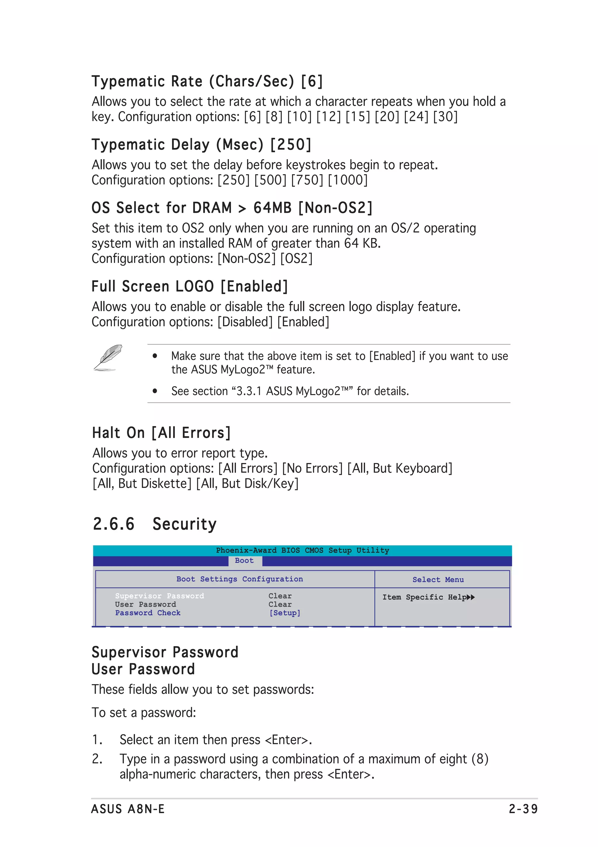Typematic Rate (Chars/Sec) [6]
Allows you to select the rate at which a character repeats when you hold a
key. Configuration options: [6] [8] [10] [12] [15] [20] [24] [30]

Typematic Delay (Msec) [250]
Allows you to set the delay before keystrokes begin to repeat.
Configuration options: [250] [500] [750] [1000]

OS Select for DRAM > 64MB [Non-OS2]
Set this item to OS2 only when you are running on an OS/2 operating
system with an installed RAM of greater than 64 KB.
Configuration options: [Non-OS2] [OS2]

Full Screen LOGO [Enabled]
Allows you to enable or disable the full screen logo display feature.
Configuration options: [Disabled] [Enabled]

            •    Make sure that the above item is set to [Enabled] if you want to use
                 the ASUS MyLogo2™ feature.
            •    See section “3.3.1 ASUS MyLogo2™” for details.


Halt On [All Errors]
Allows you to error report type.
Configuration options: [All Errors] [No Errors] [All, But Keyboard]
[All, But Diskette] [All, But Disk/Key]


2.6.6       Security
                           Phoenix-Award BIOS CMOS Setup Utility
                               Boot

                  Boot Settings Configuration                       Select Menu
     Supervisor Password              Clear                   Item Specific Help
     User Password                    Clear
     Password Check                   [Setup]



Supervisor Password
User Password
These fields allow you to set passwords:
To set a password:

1.   Select an item then press <Enter>.
2.   Type in a password using a combination of a maximum of eight (8)
     alpha-numeric characters, then press <Enter>.

ASUS A8N-E                                                                              2-39
 