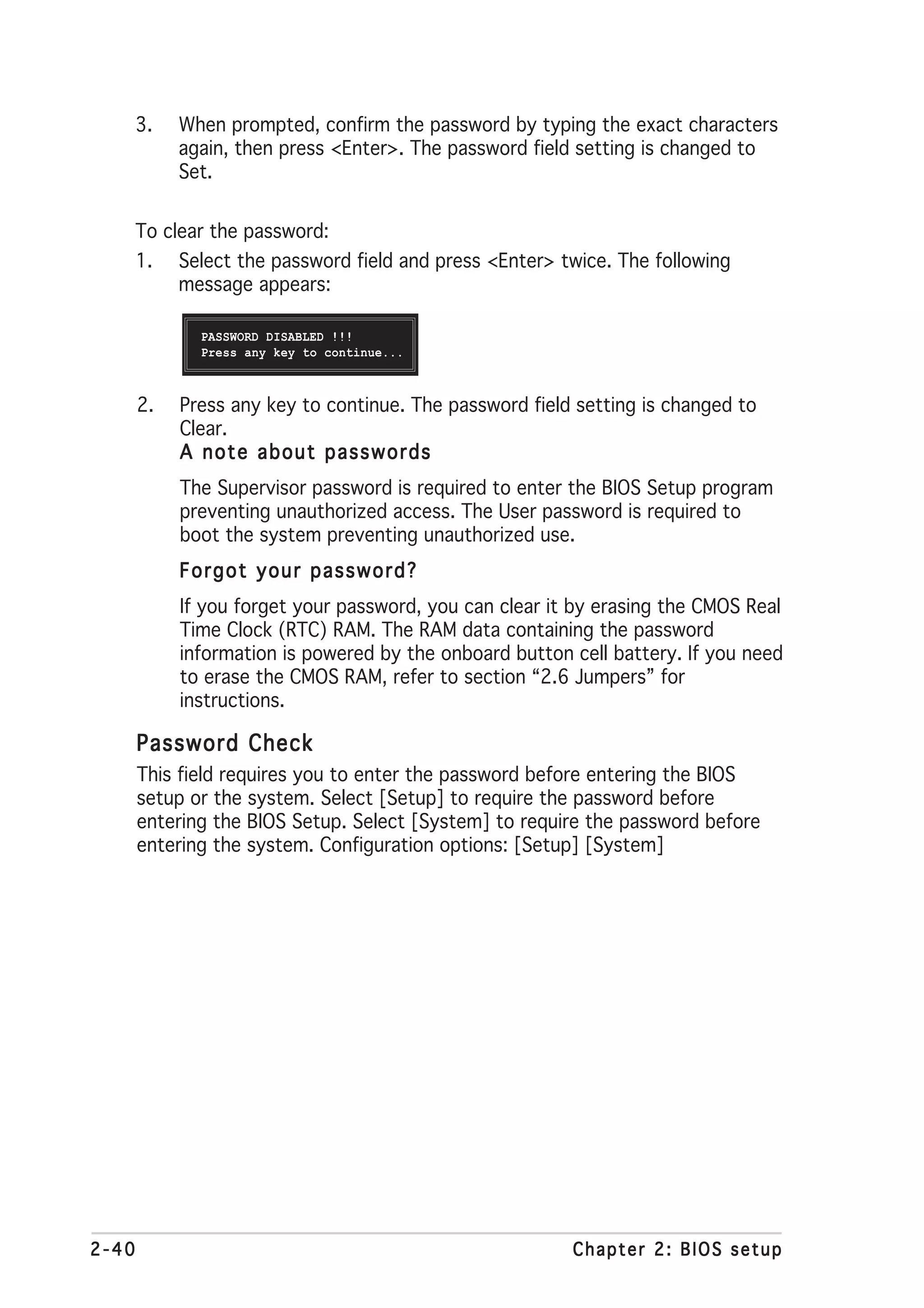 3.   When prompted, confirm the password by typing the exact characters
            again, then press <Enter>. The password field setting is changed to
            Set.


       To clear the password:
       1.   Select the password field and press <Enter> twice. The following
            message appears:

              PASSWORD DISABLED !!!
              Press any key to continue...



       2.   Press any key to continue. The password field setting is changed to
            Clear.
            A note about passwords
            The Supervisor password is required to enter the BIOS Setup program
            preventing unauthorized access. The User password is required to
            boot the system preventing unauthorized use.
            Forgot your password?
            If you forget your password, you can clear it by erasing the CMOS Real
            Time Clock (RTC) RAM. The RAM data containing the password
            information is powered by the onboard button cell battery. If you need
            to erase the CMOS RAM, refer to section “2.6 Jumpers” for
            instructions.

       Password Check
       This field requires you to enter the password before entering the BIOS
       setup or the system. Select [Setup] to require the password before
       entering the BIOS Setup. Select [System] to require the password before
       entering the system. Configuration options: [Setup] [System]




2-40                                                     Chapter 2: BIOS setup
 