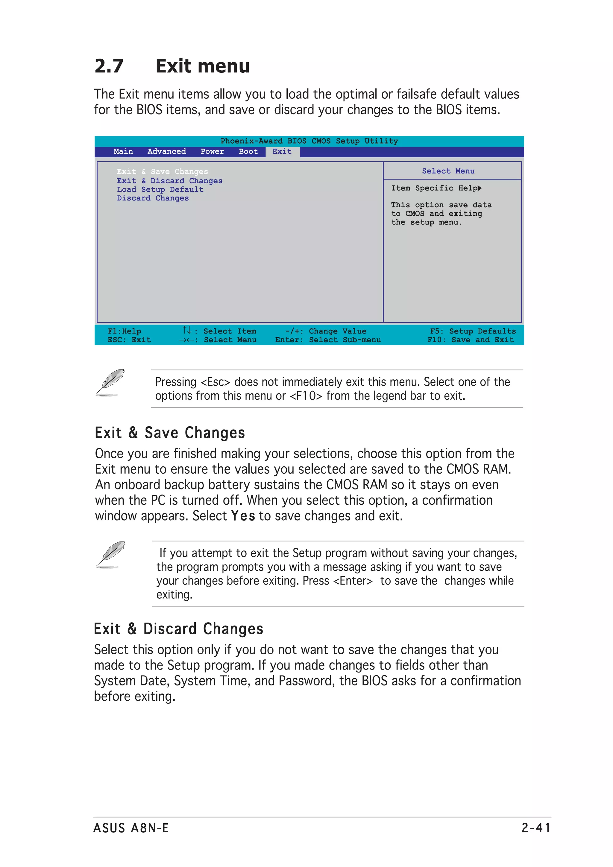 2.7           Exit menu
The Exit menu items allow you to load the optimal or failsafe default values
for the BIOS items, and save or discard your changes to the BIOS items.

                          Phoenix-Award BIOS CMOS Setup Utility
   Main   Advanced    Power   Boot   Exit

    Exit & Save Changes                                             Select Menu
    Exit & Discard Changes
    Load Setup Default                                        Item Specific Help
    Discard Changes
                                                              This option save data
                                                              to CMOS and exiting
                                                              the setup menu.




  F1:Help         ↑↓ : Select Item     -/+: Change Value              F5: Setup Defaults
  ESC: Exit       →←: Select Menu    Enter: Select Sub-menu          F10: Save and Exit




              Pressing <Esc> does not immediately exit this menu. Select one of the
              options from this menu or <F10> from the legend bar to exit.


Exit & Save Changes
Once you are finished making your selections, choose this option from the
Exit menu to ensure the values you selected are saved to the CMOS RAM.
An onboard backup battery sustains the CMOS RAM so it stays on even
when the PC is turned off. When you select this option, a confirmation
window appears. Select Y e s to save changes and exit.

               If you attempt to exit the Setup program without saving your changes,
              the program prompts you with a message asking if you want to save
              your changes before exiting. Press <Enter> to save the changes while
              exiting.


Exit & Discard Changes
Select this option only if you do not want to save the changes that you
made to the Setup program. If you made changes to fields other than
System Date, System Time, and Password, the BIOS asks for a confirmation
before exiting.




ASUS A8N-E                                                                                 2-41
 