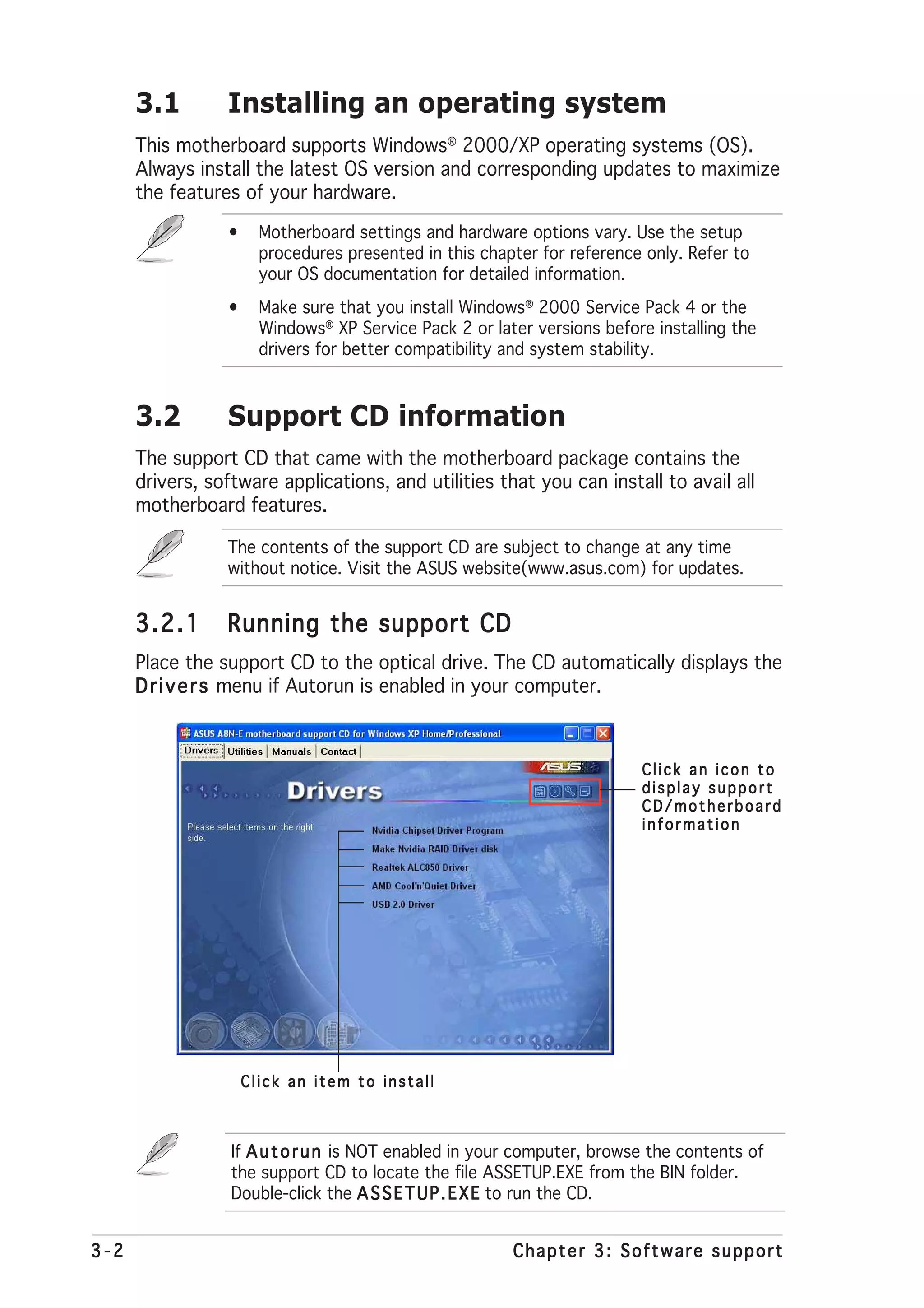 3.1        Installing an operating system
      This motherboard supports Windows® 2000/XP operating systems (OS).
      Always install the latest OS version and corresponding updates to maximize
      the features of your hardware.
                 •     Motherboard settings and hardware options vary. Use the setup
                       procedures presented in this chapter for reference only. Refer to
                       your OS documentation for detailed information.
                 •     Make sure that you install Windows® 2000 Service Pack 4 or the
                       Windows® XP Service Pack 2 or later versions before installing the
                       drivers for better compatibility and system stability.



      3.2        Support CD information
      The support CD that came with the motherboard package contains the
      drivers, software applications, and utilities that you can install to avail all
      motherboard features.

                 The contents of the support CD are subject to change at any time
                 without notice. Visit the ASUS website(www.asus.com) for updates.


      3.2.1      Running the support CD
      Place the support CD to the optical drive. The CD automatically displays the
      D r i v e r s menu if Autorun is enabled in your computer.



                                                                         Click an icon to
                                                                         display support
                                                                         CD/motherboard
                                                                         information




                     Click an item to install



                  If A u t o r u n is NOT enabled in your computer, browse the contents of
                  the support CD to locate the file ASSETUP.EXE from the BIN folder.
                  Double-click the A S S E T U P . E X E to run the CD.


3-2                                                     Chapter 3: Software support
 