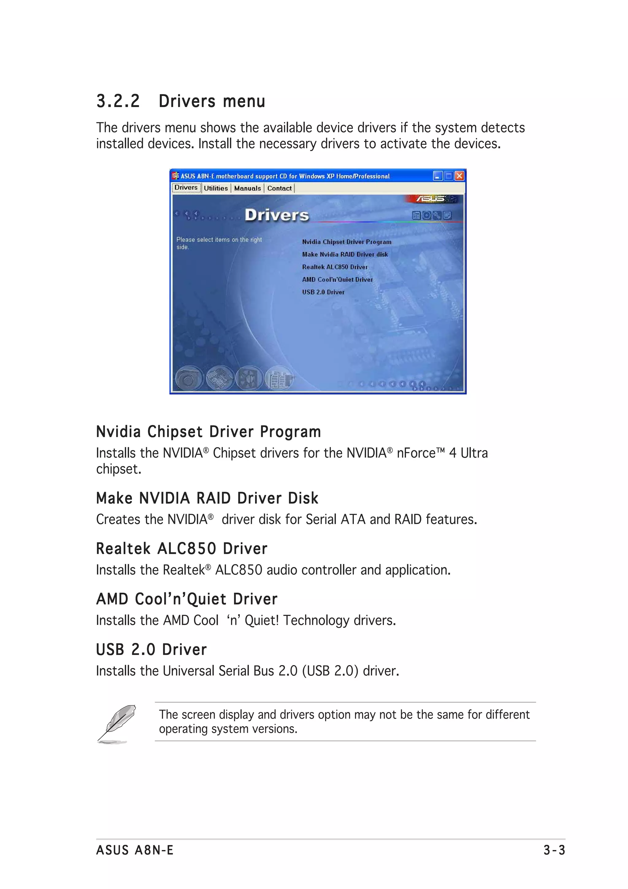 3.2.2      Drivers menu
The drivers menu shows the available device drivers if the system detects
installed devices. Install the necessary drivers to activate the devices.




Nvidia Chipset Driver Program
Installs the NVIDIA® Chipset drivers for the NVIDIA® nForce™ 4 Ultra
chipset.

Make NVIDIA RAID Driver Disk
Creates the NVIDIA® driver disk for Serial ATA and RAID features.

Realtek ALC850 Driver
Installs the Realtek® ALC850 audio controller and application.

AMD Cool’n’Quiet Driver
Installs the AMD Cool ‘n’ Quiet! Technology drivers.

USB 2.0 Driver
Installs the Universal Serial Bus 2.0 (USB 2.0) driver.


           The screen display and drivers option may not be the same for different
           operating system versions.




ASUS A8N-E                                                                           3-3
 
