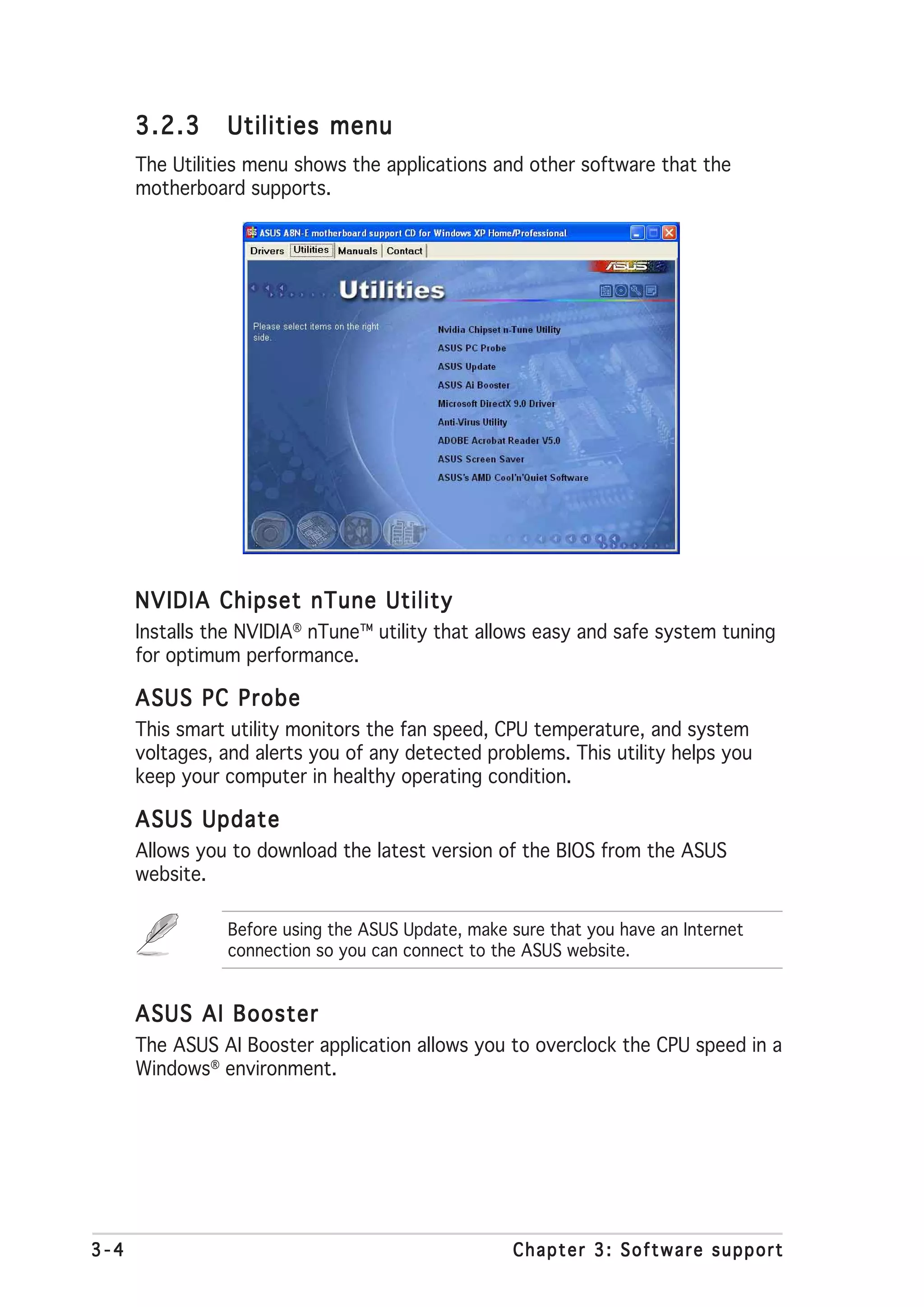 3.2.3     Utilities menu
      The Utilities menu shows the applications and other software that the
      motherboard supports.




      NVIDIA Chipset nTune Utility
      Installs the NVIDIA® nTune™ utility that allows easy and safe system tuning
      for optimum performance.

      ASUS PC Probe
      This smart utility monitors the fan speed, CPU temperature, and system
      voltages, and alerts you of any detected problems. This utility helps you
      keep your computer in healthy operating condition.

      ASUS Update
      Allows you to download the latest version of the BIOS from the ASUS
      website.

                Before using the ASUS Update, make sure that you have an Internet
                connection so you can connect to the ASUS website.


      ASUS AI Booster
      The ASUS AI Booster application allows you to overclock the CPU speed in a
      Windows® environment.




3-4                                                Chapter 3: Software support
 