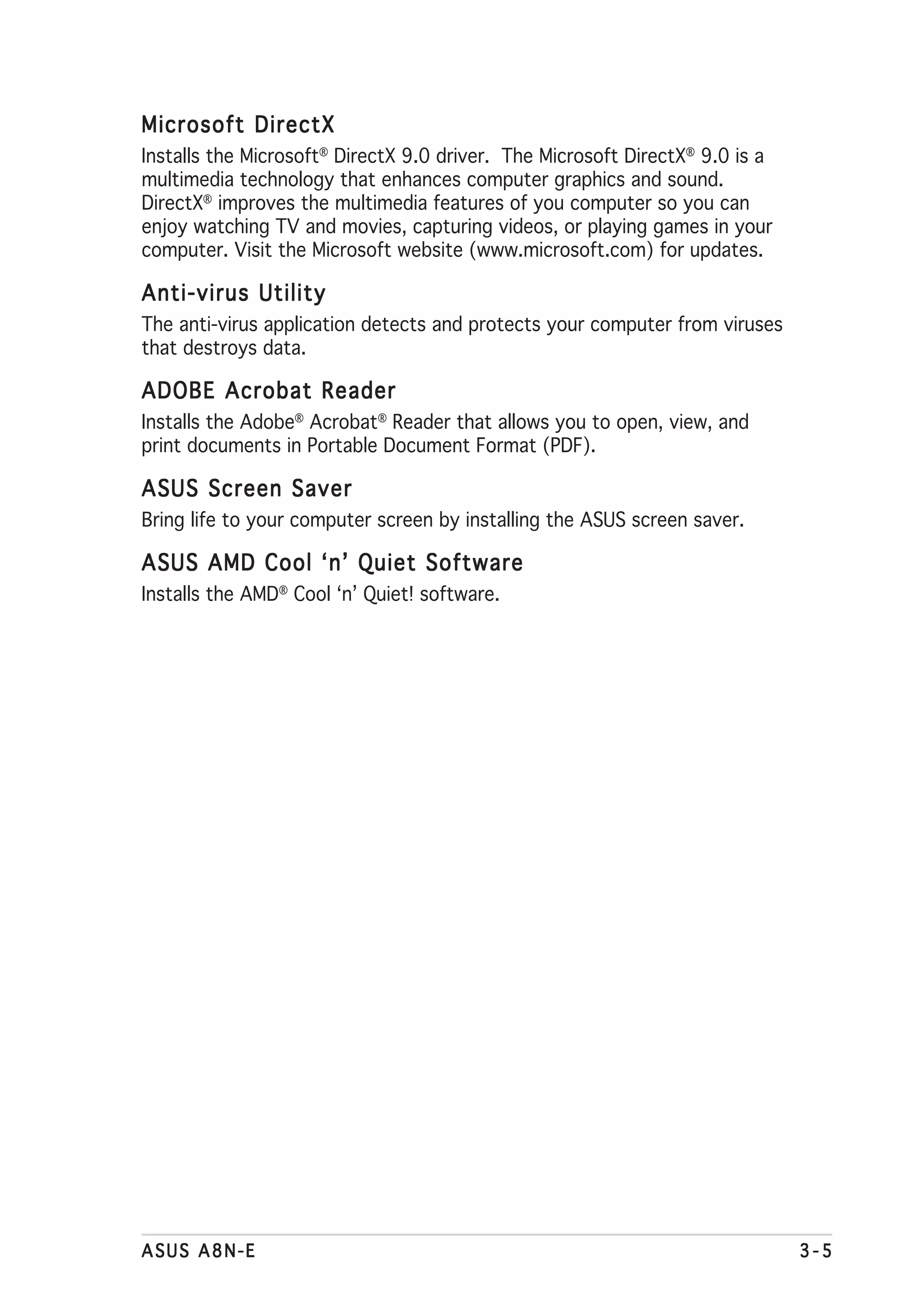 Microsoft DirectX
Installs the Microsoft® DirectX 9.0 driver. The Microsoft DirectX® 9.0 is a
multimedia technology that enhances computer graphics and sound.
DirectX® improves the multimedia features of you computer so you can
enjoy watching TV and movies, capturing videos, or playing games in your
computer. Visit the Microsoft website (www.microsoft.com) for updates.

Anti-virus Utility
The anti-virus application detects and protects your computer from viruses
that destroys data.

ADOBE Acrobat Reader
Installs the Adobe® Acrobat® Reader that allows you to open, view, and
print documents in Portable Document Format (PDF).

ASUS Screen Saver
Bring life to your computer screen by installing the ASUS screen saver.

ASUS AMD Cool ‘n’ Quiet Software
Installs the AMD® Cool ‘n’ Quiet! software.




ASUS A8N-E                                                                    3-5
 