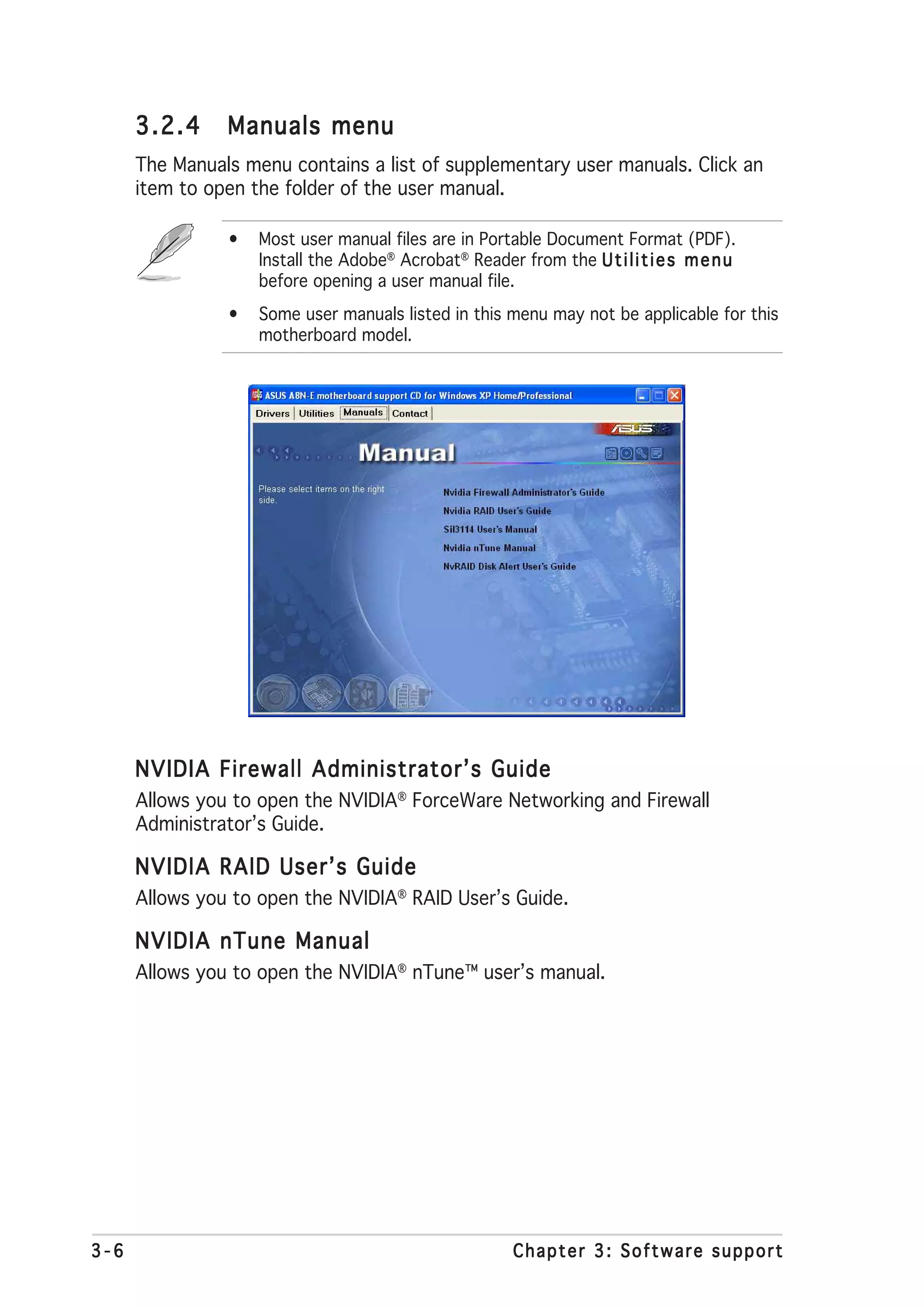 3.2.4     Manuals menu
      The Manuals menu contains a list of supplementary user manuals. Click an
      item to open the folder of the user manual.

                •   Most user manual files are in Portable Document Format (PDF).
                    Install the Adobe® Acrobat® Reader from the U t i l i t i e s m e n u
                    before opening a user manual file.
                •   Some user manuals listed in this menu may not be applicable for this
                    motherboard model.




      NVIDIA Firewall Administrator’s Guide
      Allows you to open the NVIDIA® ForceWare Networking and Firewall
      Administrator’s Guide.

      NVIDIA RAID User’s Guide
      Allows you to open the NVIDIA® RAID User’s Guide.

      NVIDIA nTune Manual
      Allows you to open the NVIDIA® nTune™ user’s manual.




3-6                                                     Chapter 3: Software support
 