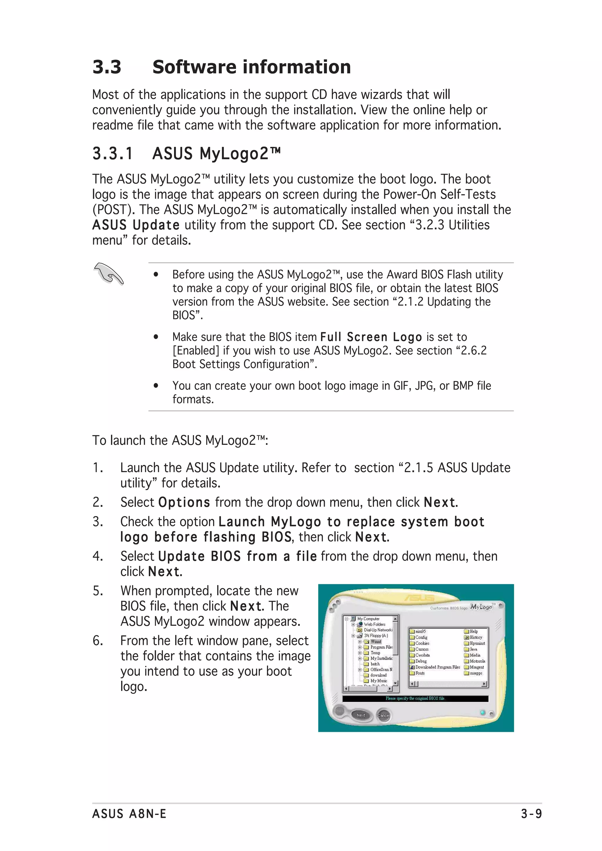 3.3        Software information
Most of the applications in the support CD have wizards that will
conveniently guide you through the installation. View the online help or
readme file that came with the software application for more information.

3.3.1      ASUS MyLogo2™
The ASUS MyLogo2™ utility lets you customize the boot logo. The boot
logo is the image that appears on screen during the Power-On Self-Tests
(POST). The ASUS MyLogo2™ is automatically installed when you install the
A S U S U p d a t e utility from the support CD. See section “3.2.3 Utilities
menu” for details.

           •   Before using the ASUS MyLogo2™, use the Award BIOS Flash utility
               to make a copy of your original BIOS file, or obtain the latest BIOS
               version from the ASUS website. See section “2.1.2 Updating the
               BIOS”.
           •   Make sure that the BIOS item F u l l S c r e e n L o g o is set to
               [Enabled] if you wish to use ASUS MyLogo2. See section “2.6.2
               Boot Settings Configuration”.
           •   You can create your own boot logo image in GIF, JPG, or BMP file
               formats.


To launch the ASUS MyLogo2™:

1.   Launch the ASUS Update utility. Refer to section “2.1.5 ASUS Update
     utility” for details.
2.                                                                  t.
     Select O p t i o n s from the drop down menu, then click N e x t
3.   Check the option L a u n c h M y L o g o t o r e p l a c e s y s t e m b o o t
     l o g o b e f o r e f l a s h i n g B I O S then click N e x t
                                               S,                 t.
4.   Select U p d a t e B I O S f r o m a f i l e from the drop down menu, then
     click N e x tt.
5.   When prompted, locate the new
     BIOS file, then click N e x t The  t.
     ASUS MyLogo2 window appears.
6.   From the left window pane, select
     the folder that contains the image
     you intend to use as your boot
     logo.




ASUS A8N-E                                                                            3-9
 