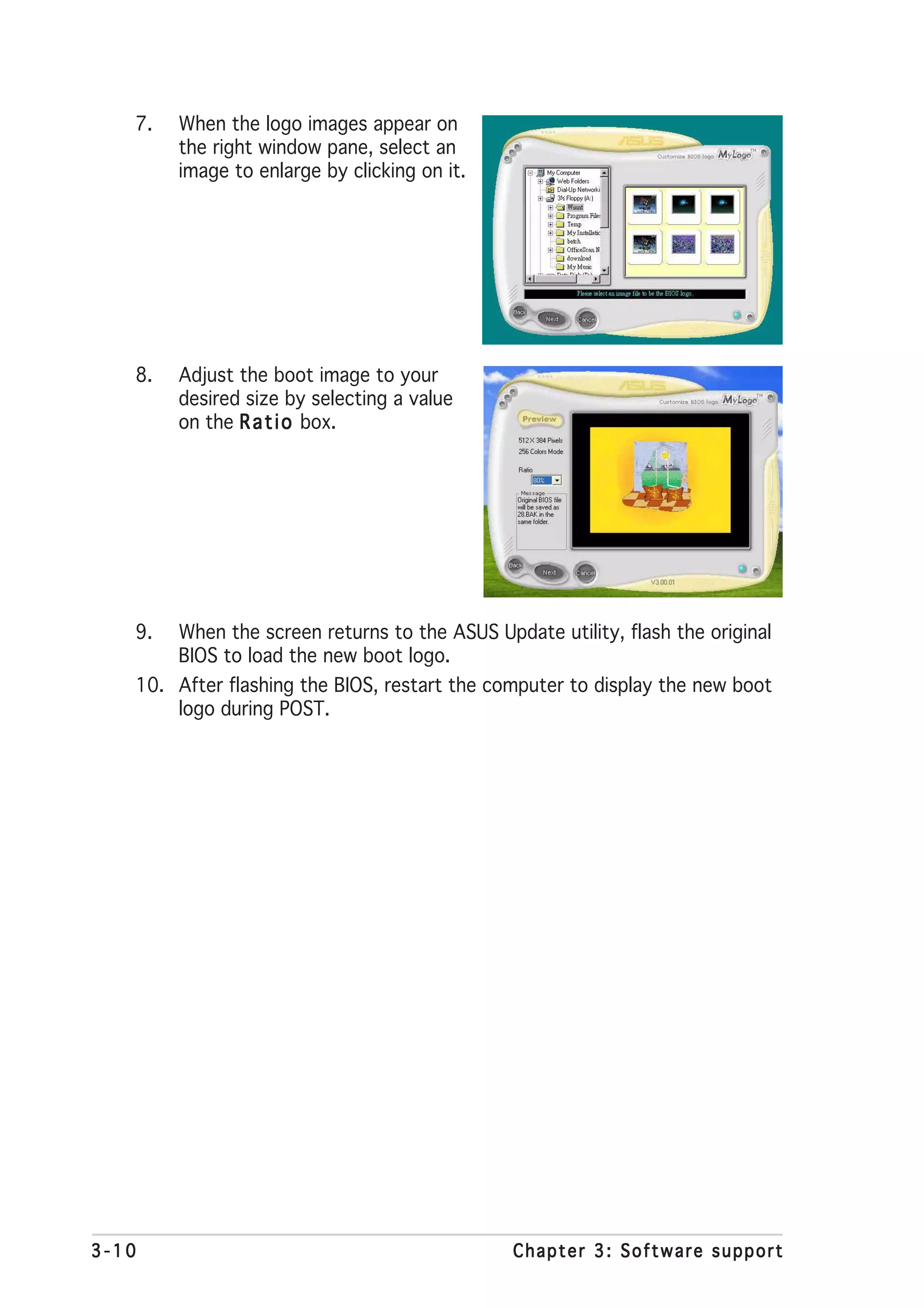 7.   When the logo images appear on
        the right window pane, select an
        image to enlarge by clicking on it.




   8.   Adjust the boot image to your
        desired size by selecting a value
        on the R a t i o box.




   9.   When the screen returns to the ASUS Update utility, flash the original
        BIOS to load the new boot logo.
   10. After flashing the BIOS, restart the computer to display the new boot
       logo during POST.




3-10                                           Chapter 3: Software support
 