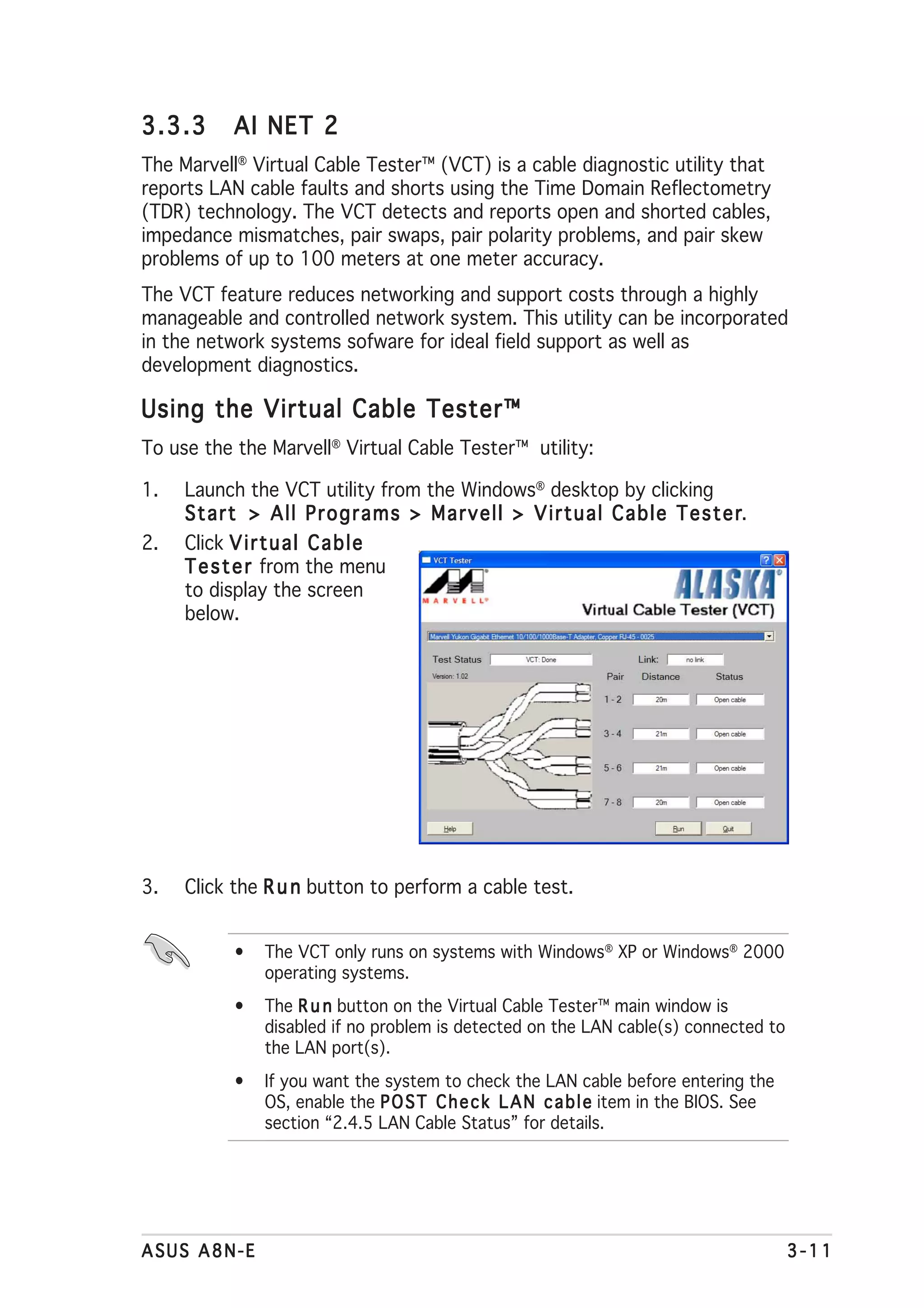 3.3.3     AI NET 2
The Marvell® Virtual Cable Tester™ (VCT) is a cable diagnostic utility that
reports LAN cable faults and shorts using the Time Domain Reflectometry
(TDR) technology. The VCT detects and reports open and shorted cables,
impedance mismatches, pair swaps, pair polarity problems, and pair skew
problems of up to 100 meters at one meter accuracy.
The VCT feature reduces networking and support costs through a highly
manageable and controlled network system. This utility can be incorporated
in the network systems sofware for ideal field support as well as
development diagnostics.

Using the Virtual Cable Tester™
To use the the Marvell® Virtual Cable Tester™ utility:

1.   Launch the VCT utility from the Windows® desktop by clicking
     Start > All Programs > Marvell > Virtual Cable Tester        r.
2.   Click V i r t u a l C a b l e
     T e s t e r from the menu
     to display the screen
     below.




3.   Click the R u n button to perform a cable test.


           •   The VCT only runs on systems with Windows® XP or Windows® 2000
               operating systems.
           •   The R u n button on the Virtual Cable Tester™ main window is
               disabled if no problem is detected on the LAN cable(s) connected to
               the LAN port(s).
           •   If you want the system to check the LAN cable before entering the
               OS, enable the P O S T C h e c k L A N c a b l e item in the BIOS. See
               section “2.4.5 LAN Cable Status” for details.




ASUS A8N-E                                                                              3-11
 